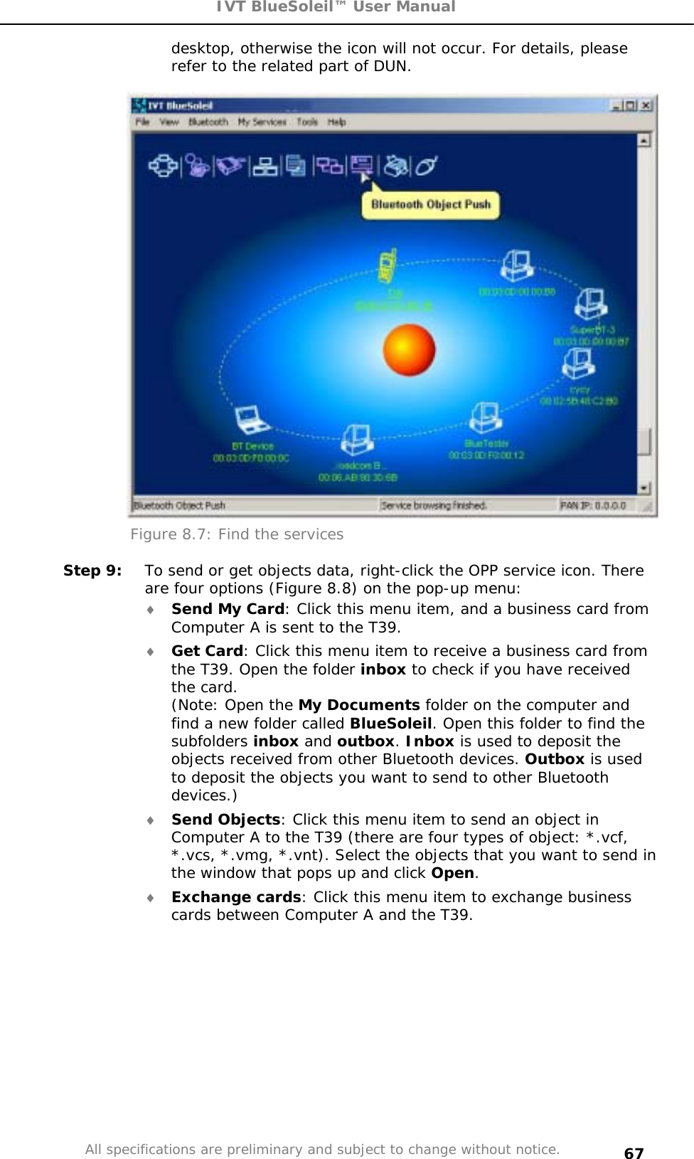 IVT BlueSoleil™ User Manual All specifications are preliminary and subject to change without notice. 67desktop, otherwise the icon will not occur. For details, please refer to the related part of DUN.  Figure 8.7: Find the services Step 9:  To send or get objects data, right-click the OPP service icon. There are four options (Figure 8.8) on the pop-up menu: i Send My Card: Click this menu item, and a business card from Computer A is sent to the T39. i Get Card: Click this menu item to receive a business card from the T39. Open the folder inbox to check if you have received the card. (Note: Open the My Documents folder on the computer and find a new folder called BlueSoleil. Open this folder to find the subfolders inbox and outbox.Inbox is used to deposit the objects received from other Bluetooth devices. Outbox is used to deposit the objects you want to send to other Bluetooth devices.)i Send Objects: Click this menu item to send an object in Computer A to the T39 (there are four types of object: *.vcf, *.vcs, *.vmg, *.vnt). Select the objects that you want to send in the window that pops up and click Open.i Exchange cards: Click this menu item to exchange business cards between Computer A and the T39. 