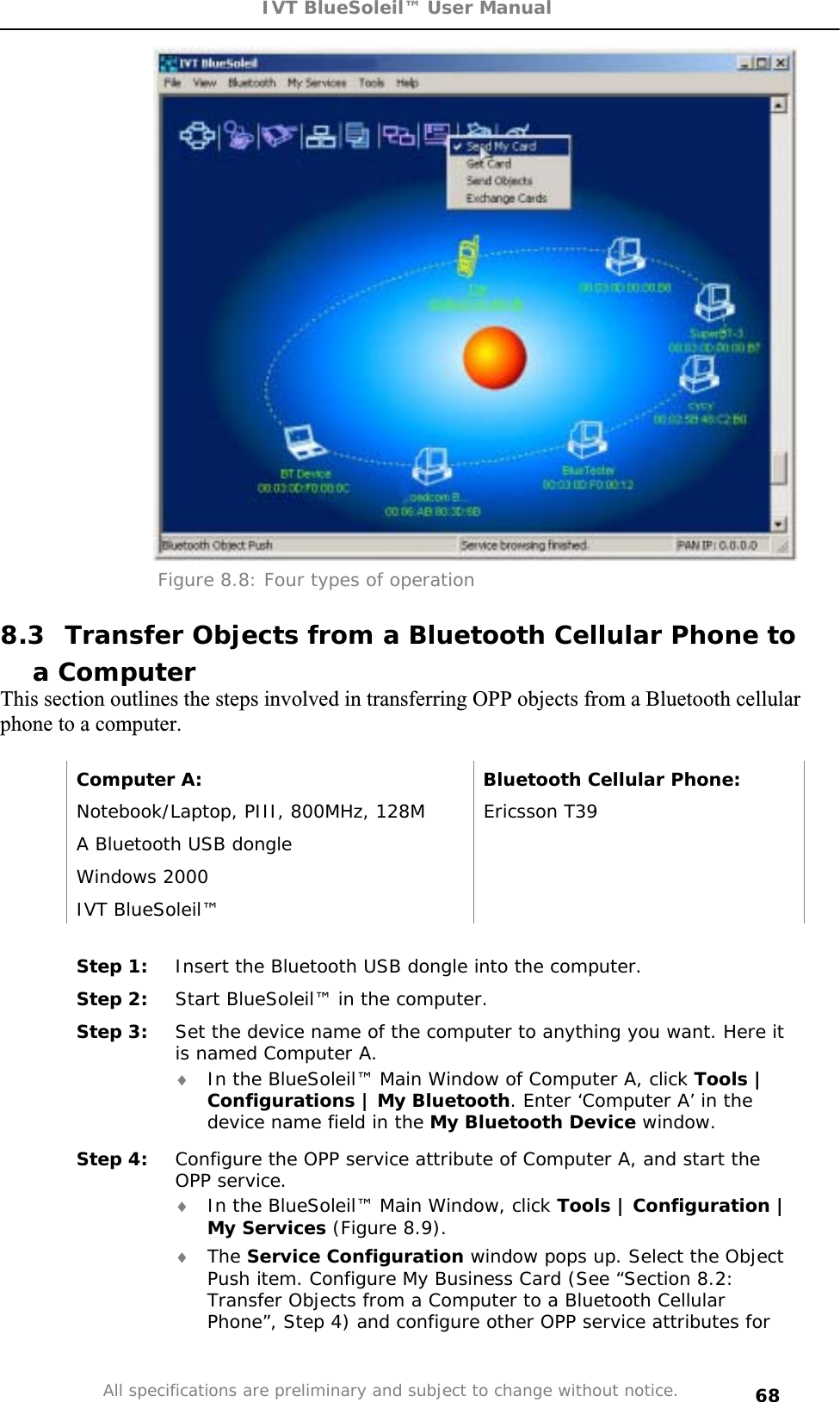 IVT BlueSoleil™ User Manual All specifications are preliminary and subject to change without notice. 68Figure 8.8: Four types of operation 8.3  Transfer Objects from a Bluetooth Cellular Phone to a Computer This section outlines the steps involved in transferring OPP objects from a Bluetooth cellular phone to a computer. Computer A:  Bluetooth Cellular Phone: Notebook/Laptop, PIII, 800MHz, 128M  Ericsson T39 A Bluetooth USB dongle   Windows 2000   IVT BlueSoleil™   Step 1:  Insert the Bluetooth USB dongle into the computer. Step 2:  Start BlueSoleil™ in the computer. Step 3:  Set the device name of the computer to anything you want. Here it is named Computer A. i In the BlueSoleil™ Main Window of Computer A, click Tools | Configurations | My Bluetooth. Enter ‘Computer A’ in the device name field in the My Bluetooth Device window. Step 4:  Configure the OPP service attribute of Computer A, and start the OPP service. i In the BlueSoleil™ Main Window, click Tools | Configuration | My Services (Figure 8.9). i The Service Configuration window pops up. Select the Object Push item. Configure My Business Card (See “Section 8.2: Transfer Objects from a Computer to a Bluetooth Cellular Phone”, Step 4) and configure other OPP service attributes for 