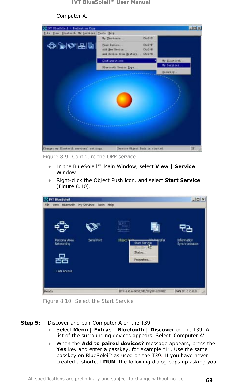 IVT BlueSoleil™ User Manual All specifications are preliminary and subject to change without notice. 69Computer A. Figure 8.9: Configure the OPP service i In the BlueSoleil™ Main Window, select View | ServiceWindow.i Right-click the Object Push icon, and select Start Service(Figure 8.10). Figure 8.10: Select the Start Service Step 5:  Discover and pair Computer A on the T39. i Select Menu | Extras | Bluetooth | Discover on the T39. A list of the surrounding devices appears. Select ‘Computer A’. i When the Add to paired devices? message appears, press the Yes key and enter a passkey, for example “1”. Use the same passkey on BlueSoleil™ as used on the T39. If you have never created a shortcut DUN, the following dialog pops up asking you 