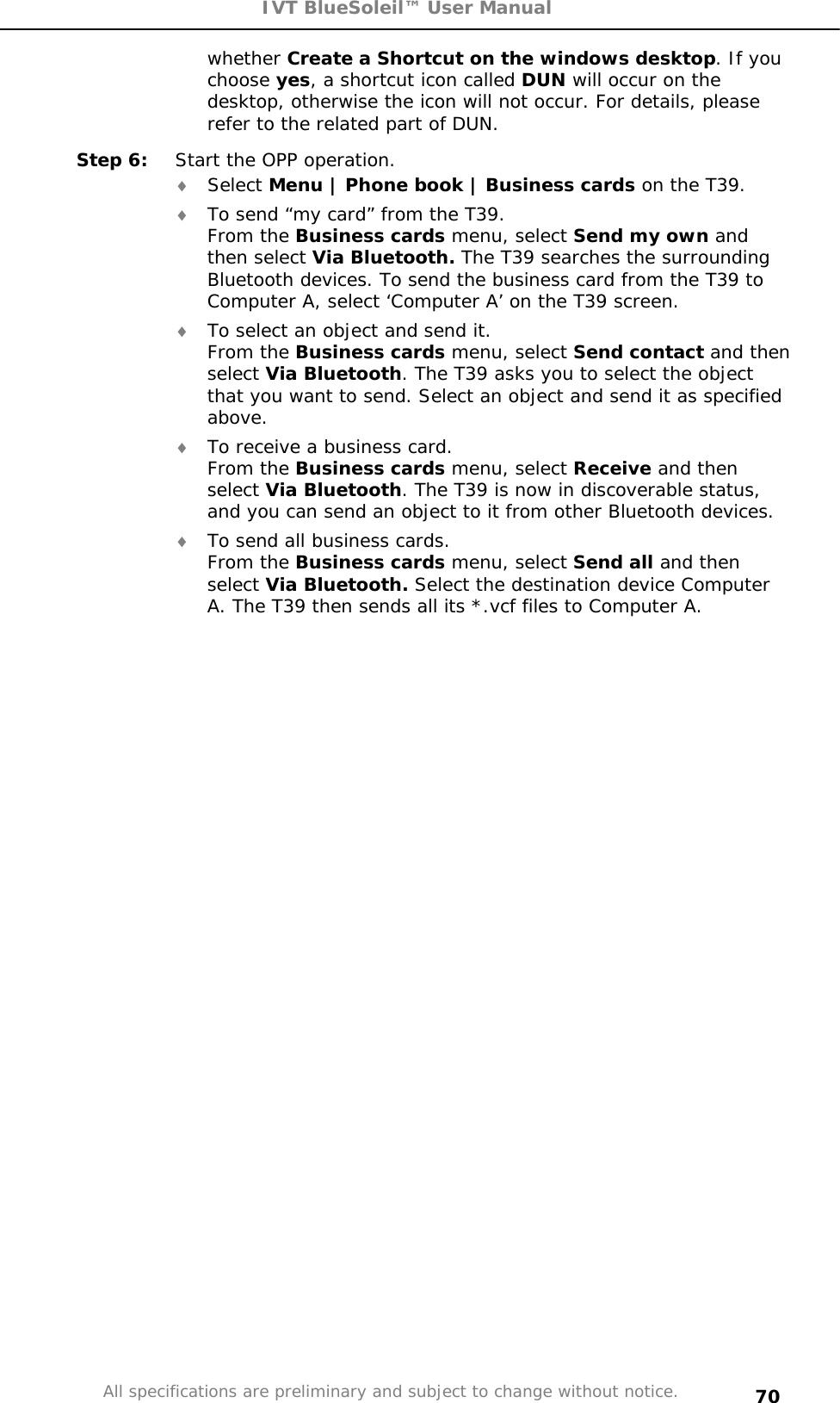 IVT BlueSoleil™ User Manual All specifications are preliminary and subject to change without notice. 70whether Create a Shortcut on the windows desktop. If you choose yes, a shortcut icon called DUN will occur on the desktop, otherwise the icon will not occur. For details, please refer to the related part of DUN. Step 6:  Start the OPP operation. i Select Menu | Phone book | Business cards on the T39. i To send “my card” from the T39. From the Business cards menu, select Send my own and then select Via Bluetooth. The T39 searches the surrounding Bluetooth devices. To send the business card from the T39 to Computer A, select ‘Computer A’ on the T39 screen.  i To select an object and send it. From the Business cards menu, select Send contact and then select Via Bluetooth. The T39 asks you to select the object that you want to send. Select an object and send it as specified above.i To receive a business card. From the Business cards menu, select Receive and then select Via Bluetooth. The T39 is now in discoverable status, and you can send an object to it from other Bluetooth devices. i To send all business cards. From the Business cards menu, select Send all and then select Via Bluetooth. Select the destination device Computer A. The T39 then sends all its *.vcf files to Computer A. 