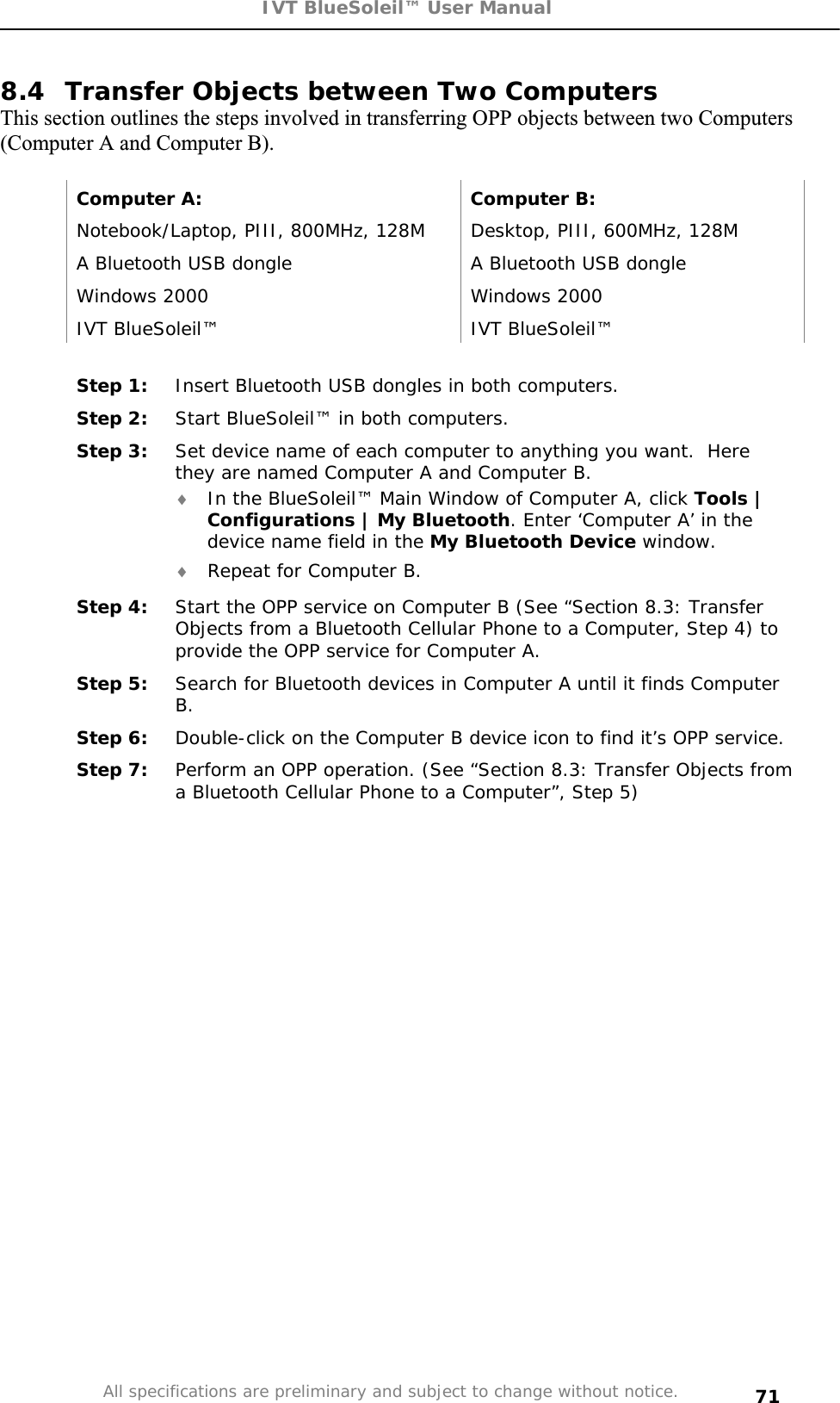 IVT BlueSoleil™ User Manual All specifications are preliminary and subject to change without notice. 718.4  Transfer Objects between Two Computers This section outlines the steps involved in transferring OPP objects between two Computers (Computer A and Computer B). Computer A:  Computer B: Notebook/Laptop, PIII, 800MHz, 128M  Desktop, PIII, 600MHz, 128M A Bluetooth USB dongle   A Bluetooth USB dongle Windows 2000  Windows 2000 IVT BlueSoleil™  IVT BlueSoleil™ Step 1:  Insert Bluetooth USB dongles in both computers. Step 2:  Start BlueSoleil™ in both computers. Step 3:  Set device name of each computer to anything you want.  Here they are named Computer A and Computer B. i In the BlueSoleil™ Main Window of Computer A, click Tools | Configurations | My Bluetooth. Enter ‘Computer A’ in the device name field in the My Bluetooth Device window. i Repeat for Computer B. Step 4:  Start the OPP service on Computer B (See “Section 8.3: Transfer Objects from a Bluetooth Cellular Phone to a Computer, Step 4) to provide the OPP service for Computer A. Step 5:  Search for Bluetooth devices in Computer A until it finds Computer B.Step 6:  Double-click on the Computer B device icon to find it’s OPP service. Step 7:  Perform an OPP operation. (See “Section 8.3: Transfer Objects from a Bluetooth Cellular Phone to a Computer”, Step 5) 