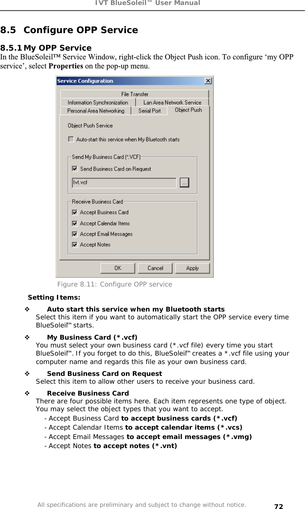 IVT BlueSoleil™ User Manual All specifications are preliminary and subject to change without notice. 728.5  Configure OPP Service 8.5.1 My OPP Service In the BlueSoleil™ Service Window, right-click the Object Push icon. To configure ‘my OPP service’, select Properties on the pop-up menu. Figure 8.11: Configure OPP service Setting Items:  Auto start this service when my Bluetooth starts Select this item if you want to automatically start the OPP service every time BlueSoleil™ starts.  My Business Card (*.vcf) You must select your own business card (*.vcf file) every time you start BlueSoleil™. If you forget to do this, BlueSoleil™ creates a *.vcf file using your computer name and regards this file as your own business card.  Send Business Card on Request Select this item to allow other users to receive your business card.  Receive Business Card There are four possible items here. Each item represents one type of object. You may select the object types that you want to accept. - Accept Business Card to accept business cards (*.vcf) - Accept Calendar Items to accept calendar items (*.vcs) - Accept Email Messages to accept email messages (*.vmg) - Accept Notes to accept notes (*.vnt) 