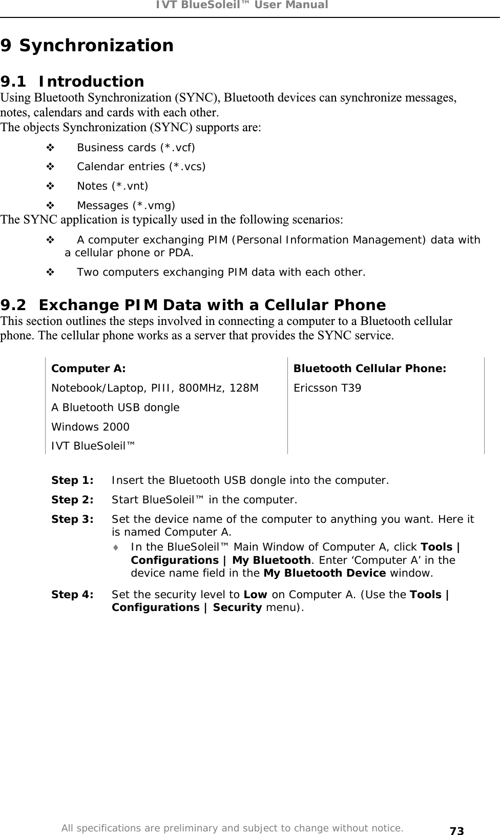 IVT BlueSoleil™ User Manual All specifications are preliminary and subject to change without notice. 739 Synchronization 9.1 Introduction Using Bluetooth Synchronization (SYNC), Bluetooth devices can synchronize messages, notes, calendars and cards with each other. The objects Synchronization (SYNC) supports are:  Business cards (*.vcf)  Calendar entries (*.vcs)  Notes (*.vnt)  Messages (*.vmg) The SYNC application is typically used in the following scenarios:  A computer exchanging PIM (Personal Information Management) data with a cellular phone or PDA.  Two computers exchanging PIM data with each other. 9.2  Exchange PIM Data with a Cellular Phone  This section outlines the steps involved in connecting a computer to a Bluetooth cellular phone. The cellular phone works as a server that provides the SYNC service. Computer A:  Bluetooth Cellular Phone: Notebook/Laptop, PIII, 800MHz, 128M  Ericsson T39 A Bluetooth USB dongle   Windows 2000   IVT BlueSoleil™   Step 1:  Insert the Bluetooth USB dongle into the computer. Step 2:  Start BlueSoleil™ in the computer. Step 3:  Set the device name of the computer to anything you want. Here it is named Computer A. i In the BlueSoleil™ Main Window of Computer A, click Tools | Configurations | My Bluetooth. Enter ‘Computer A’ in the device name field in the My Bluetooth Device window. Step 4:  Set the security level to Low on Computer A. (Use the Tools | Configurations | Security menu). 