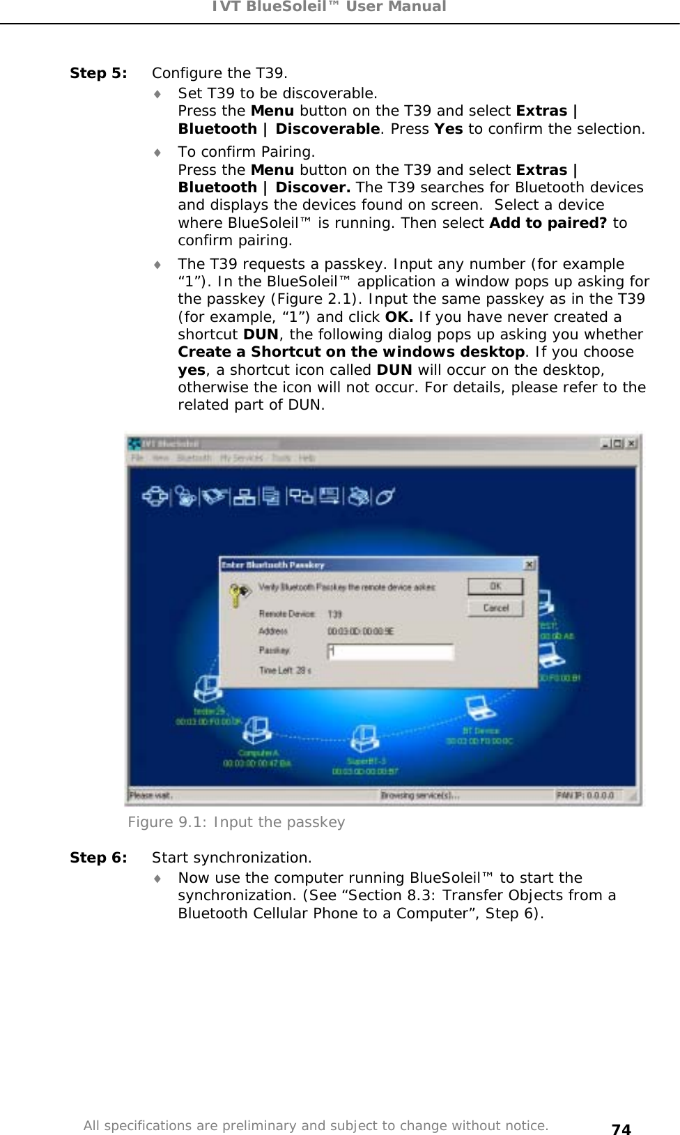 IVT BlueSoleil™ User Manual All specifications are preliminary and subject to change without notice. 74Step 5:  Configure the T39. i Set T39 to be discoverable. Press the Menu button on the T39 and select Extras | Bluetooth | Discoverable. Press Yes to confirm the selection. i To confirm Pairing. Press the Menu button on the T39 and select Extras | Bluetooth | Discover. The T39 searches for Bluetooth devices and displays the devices found on screen.  Select a device where BlueSoleil™ is running. Then select Add to paired? toconfirm pairing. i The T39 requests a passkey. Input any number (for example “1”). In the BlueSoleil™ application a window pops up asking for the passkey (Figure 2.1). Input the same passkey as in the T39 (for example, “1”) and click OK. If you have never created a shortcut DUN, the following dialog pops up asking you whether Create a Shortcut on the windows desktop. If you choose yes, a shortcut icon called DUN will occur on the desktop, otherwise the icon will not occur. For details, please refer to the related part of DUN. Figure 9.1: Input the passkey Step 6:  Start synchronization.  i Now use the computer running BlueSoleil™ to start the synchronization. (See “Section 8.3: Transfer Objects from a Bluetooth Cellular Phone to a Computer”, Step 6). 