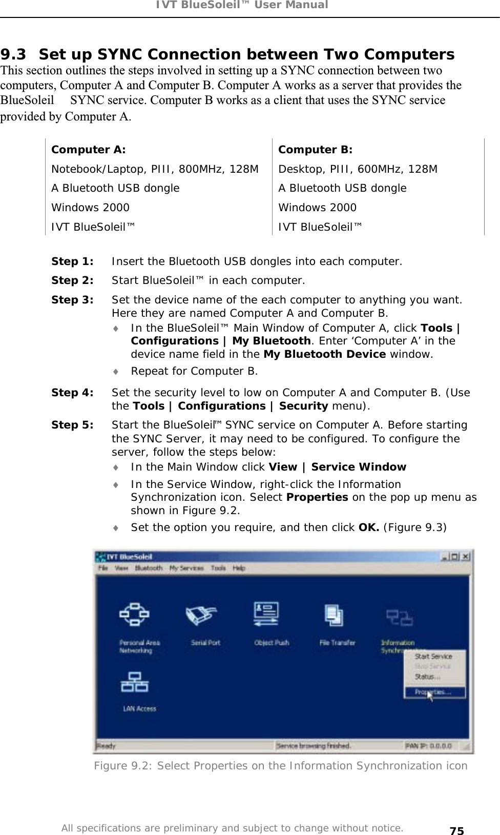 IVT BlueSoleil™ User Manual All specifications are preliminary and subject to change without notice. 759.3  Set up SYNC Connection between Two Computers This section outlines the steps involved in setting up a SYNC connection between two computers, Computer A and Computer B. Computer A works as a server that provides the BlueSoleil SYNC service. Computer B works as a client that uses the SYNC service provided by Computer A. Computer A:  Computer B: Notebook/Laptop, PIII, 800MHz, 128M  Desktop, PIII, 600MHz, 128M A Bluetooth USB dongle  A Bluetooth USB dongle Windows 2000  Windows 2000 IVT BlueSoleil™  IVT BlueSoleil™ Step 1:  Insert the Bluetooth USB dongles into each computer. Step 2:  Start BlueSoleil™ in each computer. Step 3:  Set the device name of the each computer to anything you want. Here they are named Computer A and Computer B. i In the BlueSoleil™ Main Window of Computer A, click Tools | Configurations | My Bluetooth. Enter ‘Computer A’ in the device name field in the My Bluetooth Device window. i Repeat for Computer B. Step 4:  Set the security level to low on Computer A and Computer B. (Use the Tools | Configurations | Security menu). Step 5:  Start the BlueSoleil™ SYNC service on Computer A. Before starting the SYNC Server, it may need to be configured. To configure the server, follow the steps below: i In the Main Window click View | Service Windowi In the Service Window, right-click the Information Synchronization icon. Select Properties on the pop up menu as shown in Figure 9.2. i Set the option you require, and then click OK. (Figure 9.3) Figure 9.2: Select Properties on the Information Synchronization icon 