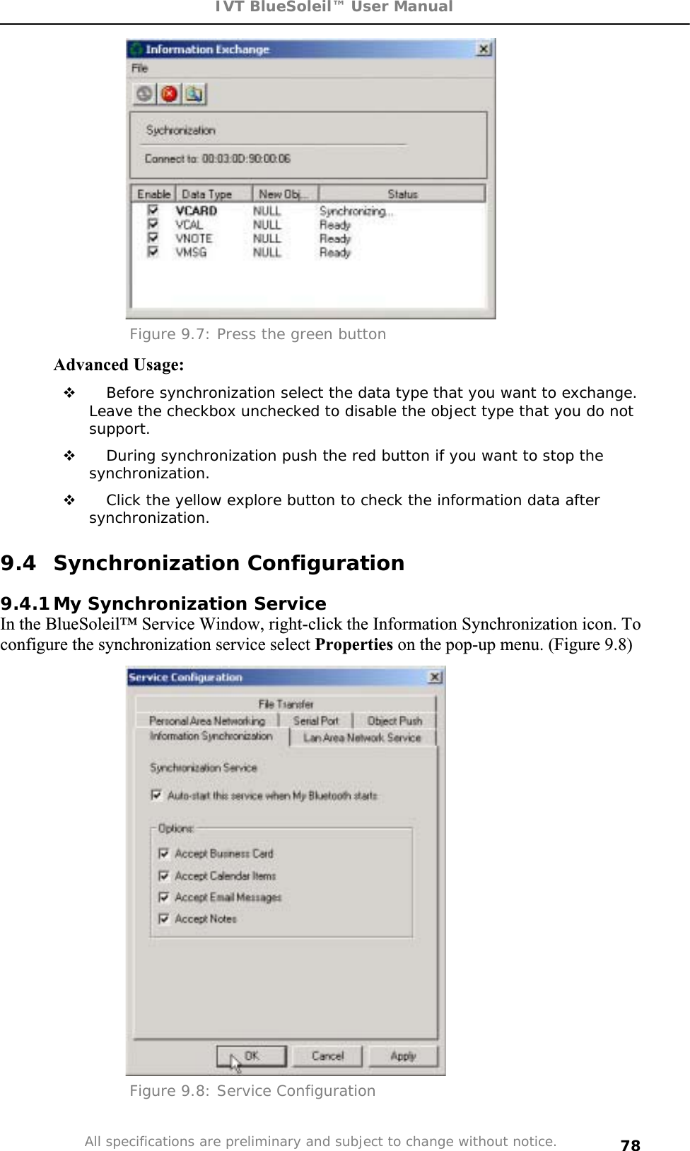 IVT BlueSoleil™ User Manual All specifications are preliminary and subject to change without notice. 78Figure 9.7: Press the green button Advanced Usage:  Before synchronization select the data type that you want to exchange. Leave the checkbox unchecked to disable the object type that you do not support. During synchronization push the red button if you want to stop the synchronization.  Click the yellow explore button to check the information data after synchronization. 9.4 Synchronization Configuration 9.4.1 My Synchronization Service In the BlueSoleil™ Service Window, right-click the Information Synchronization icon. To configure the synchronization service select Properties on the pop-up menu. (Figure 9.8) Figure 9.8: Service Configuration 