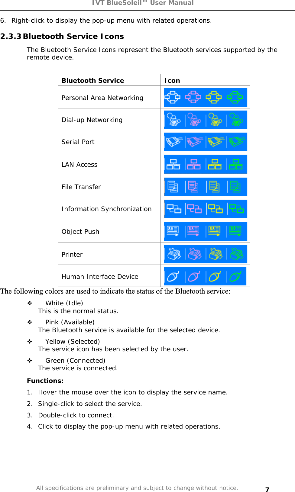 IVT BlueSoleil™ User Manual All specifications are preliminary and subject to change without notice. 76.  Right-click to display the pop-up menu with related operations. 2.3.3 Bluetooth Service Icons  The Bluetooth Service Icons represent the Bluetooth services supported by the remote device. Bluetooth Service  Icon Personal Area Networking Dial-up Networking Serial Port LAN Access File Transfer Information Synchronization Object Push Printer Human Interface Device The following colors are used to indicate the status of the Bluetooth service: White (Idle) This is the normal status.   Pink (Available) The Bluetooth service is available for the selected device.  Yellow (Selected) The service icon has been selected by the user. Green (Connected) The service is connected. Functions: 1.  Hover the mouse over the icon to display the service name. 2.  Single-click to select the service.  3.  Double-click to connect.  4.  Click to display the pop-up menu with related operations. 