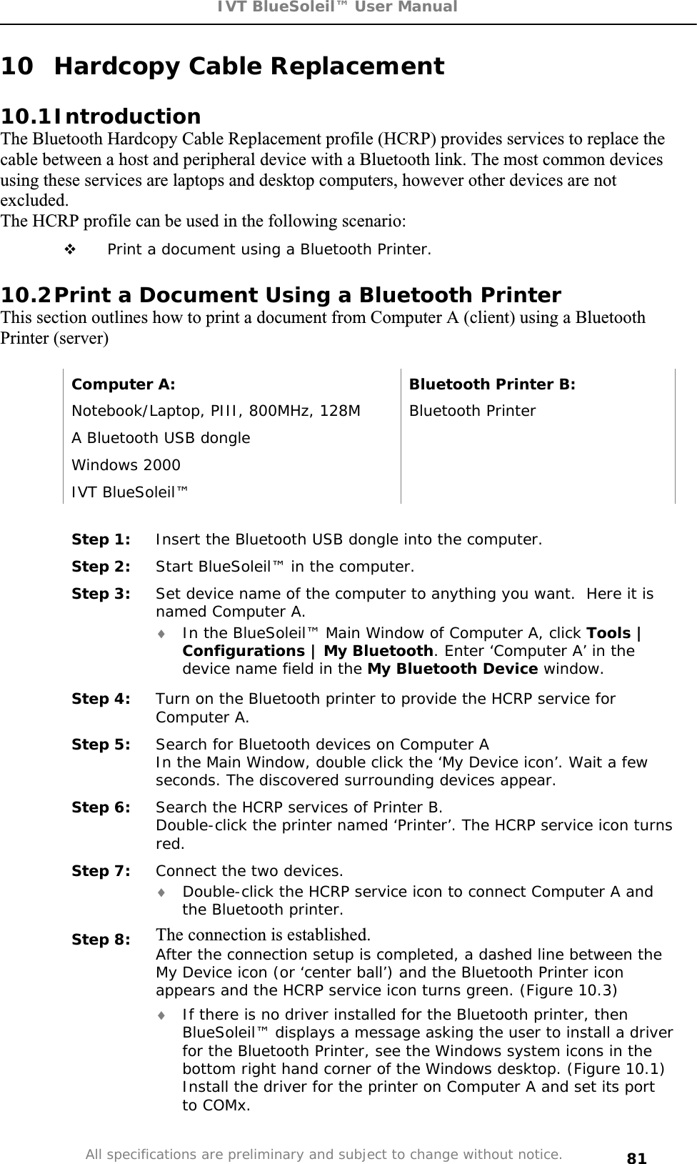 IVT BlueSoleil™ User Manual All specifications are preliminary and subject to change without notice. 8110  Hardcopy Cable Replacement 10.1IntroductionThe Bluetooth Hardcopy Cable Replacement profile (HCRP) provides services to replace the cable between a host and peripheral device with a Bluetooth link. The most common devices using these services are laptops and desktop computers, however other devices are not excluded.The HCRP profile can be used in the following scenario:  Print a document using a Bluetooth Printer.  10.2Print a Document Using a Bluetooth Printer This section outlines how to print a document from Computer A (client) using a Bluetooth Printer (server)  Computer A:  Bluetooth Printer B: Notebook/Laptop, PIII, 800MHz, 128M  Bluetooth Printer A Bluetooth USB dongle   Windows 2000   IVT BlueSoleil™   Step 1:  Insert the Bluetooth USB dongle into the computer. Step 2:  Start BlueSoleil™ in the computer. Step 3:  Set device name of the computer to anything you want.  Here it is named Computer A. i In the BlueSoleil™ Main Window of Computer A, click Tools | Configurations | My Bluetooth. Enter ‘Computer A’ in the device name field in the My Bluetooth Device window. Step 4:  Turn on the Bluetooth printer to provide the HCRP service for Computer A. Step 5:  Search for Bluetooth devices on Computer A In the Main Window, double click the ‘My Device icon’. Wait a few seconds. The discovered surrounding devices appear. Step 6:  Search the HCRP services of Printer B. Double-click the printer named ‘Printer’. The HCRP service icon turns red.Step 7:  Connect the two devices. i Double-click the HCRP service icon to connect Computer A and the Bluetooth printer. Step 8:  The connection is established. After the connection setup is completed, a dashed line between the My Device icon (or ‘center ball’) and the Bluetooth Printer icon appears and the HCRP service icon turns green. (Figure 10.3) i If there is no driver installed for the Bluetooth printer, then BlueSoleil™ displays a message asking the user to install a driver for the Bluetooth Printer, see the Windows system icons in the bottom right hand corner of the Windows desktop. (Figure 10.1) Install the driver for the printer on Computer A and set its port to COMx. 