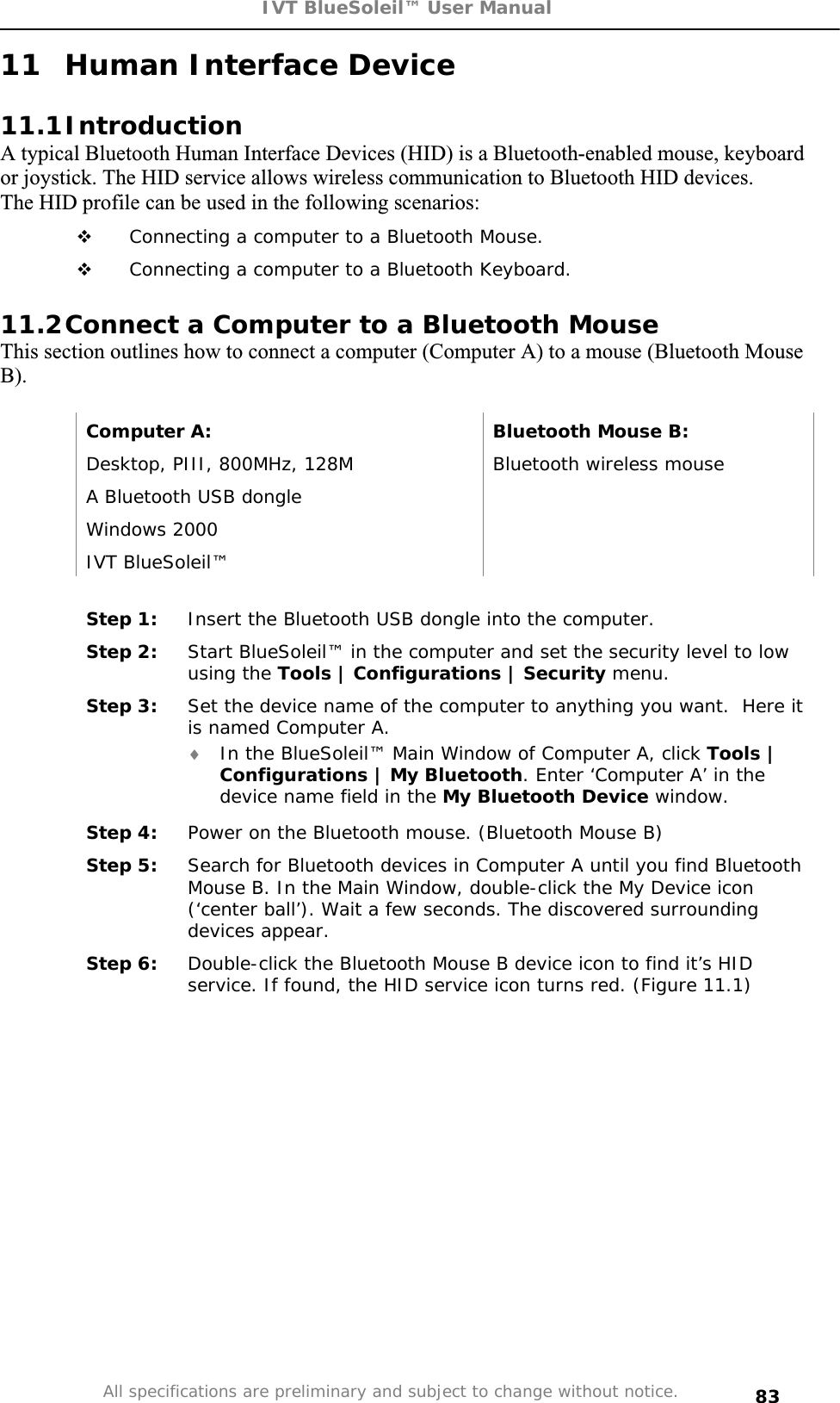 IVT BlueSoleil™ User Manual All specifications are preliminary and subject to change without notice. 8311 Human Interface Device 11.1IntroductionA typical Bluetooth Human Interface Devices (HID) is a Bluetooth-enabled mouse, keyboard or joystick. The HID service allows wireless communication to Bluetooth HID devices.The HID profile can be used in the following scenarios:  Connecting a computer to a Bluetooth Mouse.  Connecting a computer to a Bluetooth Keyboard. 11.2Connect a Computer to a Bluetooth Mouse This section outlines how to connect a computer (Computer A) to a mouse (Bluetooth Mouse B).Computer A:  Bluetooth Mouse B: Desktop, PIII, 800MHz, 128M  Bluetooth wireless mouse A Bluetooth USB dongle   Windows 2000   IVT BlueSoleil™   Step 1:  Insert the Bluetooth USB dongle into the computer. Step 2:  Start BlueSoleil™ in the computer and set the security level to low using the Tools | Configurations | Security menu. Step 3:  Set the device name of the computer to anything you want.  Here it is named Computer A. i In the BlueSoleil™ Main Window of Computer A, click Tools | Configurations | My Bluetooth. Enter ‘Computer A’ in the device name field in the My Bluetooth Device window. Step 4:  Power on the Bluetooth mouse. (Bluetooth Mouse B) Step 5:  Search for Bluetooth devices in Computer A until you find Bluetooth Mouse B. In the Main Window, double-click the My Device icon (‘center ball’). Wait a few seconds. The discovered surrounding devices appear. Step 6:  Double-click the Bluetooth Mouse B device icon to find it’s HID service. If found, the HID service icon turns red. (Figure 11.1) 