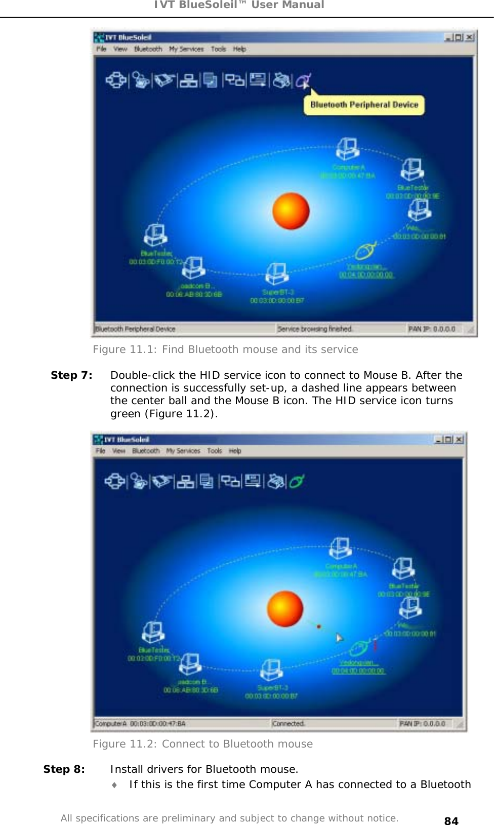 IVT BlueSoleil™ User Manual All specifications are preliminary and subject to change without notice. 84Figure 11.1: Find Bluetooth mouse and its service Step 7:  Double-click the HID service icon to connect to Mouse B. After the connection is successfully set-up, a dashed line appears between the center ball and the Mouse B icon. The HID service icon turns green (Figure 11.2). Figure 11.2: Connect to Bluetooth mouse Step 8:  Install drivers for Bluetooth mouse. i If this is the first time Computer A has connected to a Bluetooth 