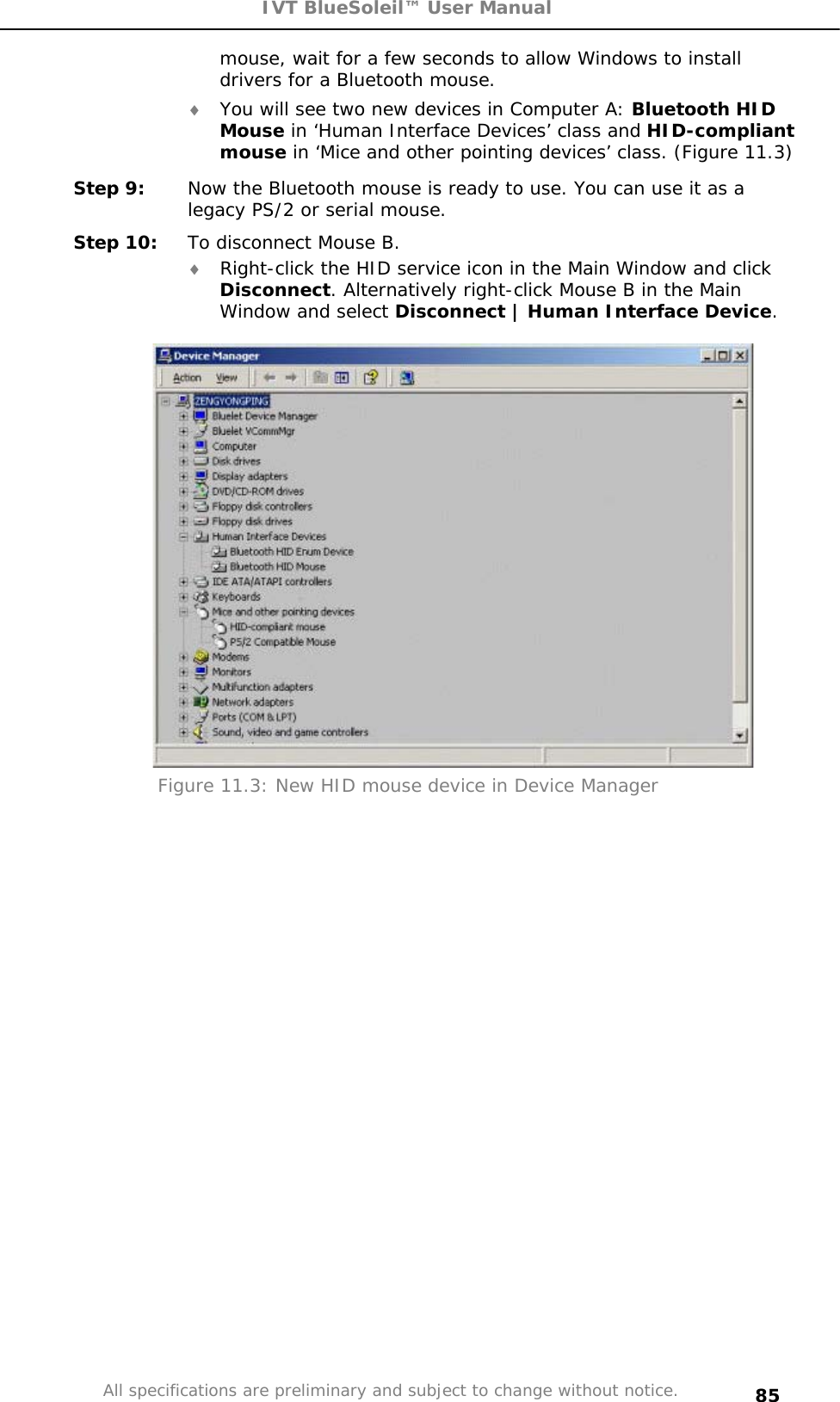 IVT BlueSoleil™ User Manual All specifications are preliminary and subject to change without notice. 85mouse, wait for a few seconds to allow Windows to install drivers for a Bluetooth mouse.  i You will see two new devices in Computer A: Bluetooth HID Mouse in ‘Human Interface Devices’ class and HID-compliant mouse in ‘Mice and other pointing devices’ class. (Figure 11.3) Step 9:  Now the Bluetooth mouse is ready to use. You can use it as a legacy PS/2 or serial mouse. Step 10:  To disconnect Mouse B. i Right-click the HID service icon in the Main Window and click Disconnect. Alternatively right-click Mouse B in the Main Window and select Disconnect | Human Interface Device.Figure 11.3: New HID mouse device in Device Manager 