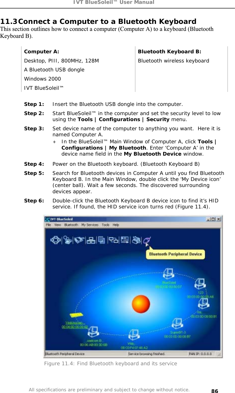 IVT BlueSoleil™ User Manual All specifications are preliminary and subject to change without notice. 8611.3Connect a Computer to a Bluetooth Keyboard This section outlines how to connect a computer (Computer A) to a keyboard (Bluetooth Keyboard B). Computer A:  Bluetooth Keyboard B: Desktop, PIII, 800MHz, 128M  Bluetooth wireless keyboard A Bluetooth USB dongle   Windows 2000   IVT BlueSoleil™   Step 1:  Insert the Bluetooth USB dongle into the computer. Step 2:  Start BlueSoleil™ in the computer and set the security level to low using the Tools | Configurations | Security menu. Step 3:  Set device name of the computer to anything you want.  Here it is named Computer A. i In the BlueSoleil™ Main Window of Computer A, click Tools | Configurations | My Bluetooth. Enter ‘Computer A’ in the device name field in the My Bluetooth Device window. Step 4:  Power on the Bluetooth keyboard. (Bluetooth Keyboard B) Step 5:  Search for Bluetooth devices in Computer A until you find Bluetooth Keyboard B. In the Main Window, double click the ‘My Device icon’ (center ball). Wait a few seconds. The discovered surrounding devices appear. Step 6:  Double-click the Bluetooth Keyboard B device icon to find it’s HID service. If found, the HID service icon turns red (Figure 11.4). Figure 11.4: Find Bluetooth keyboard and its service 