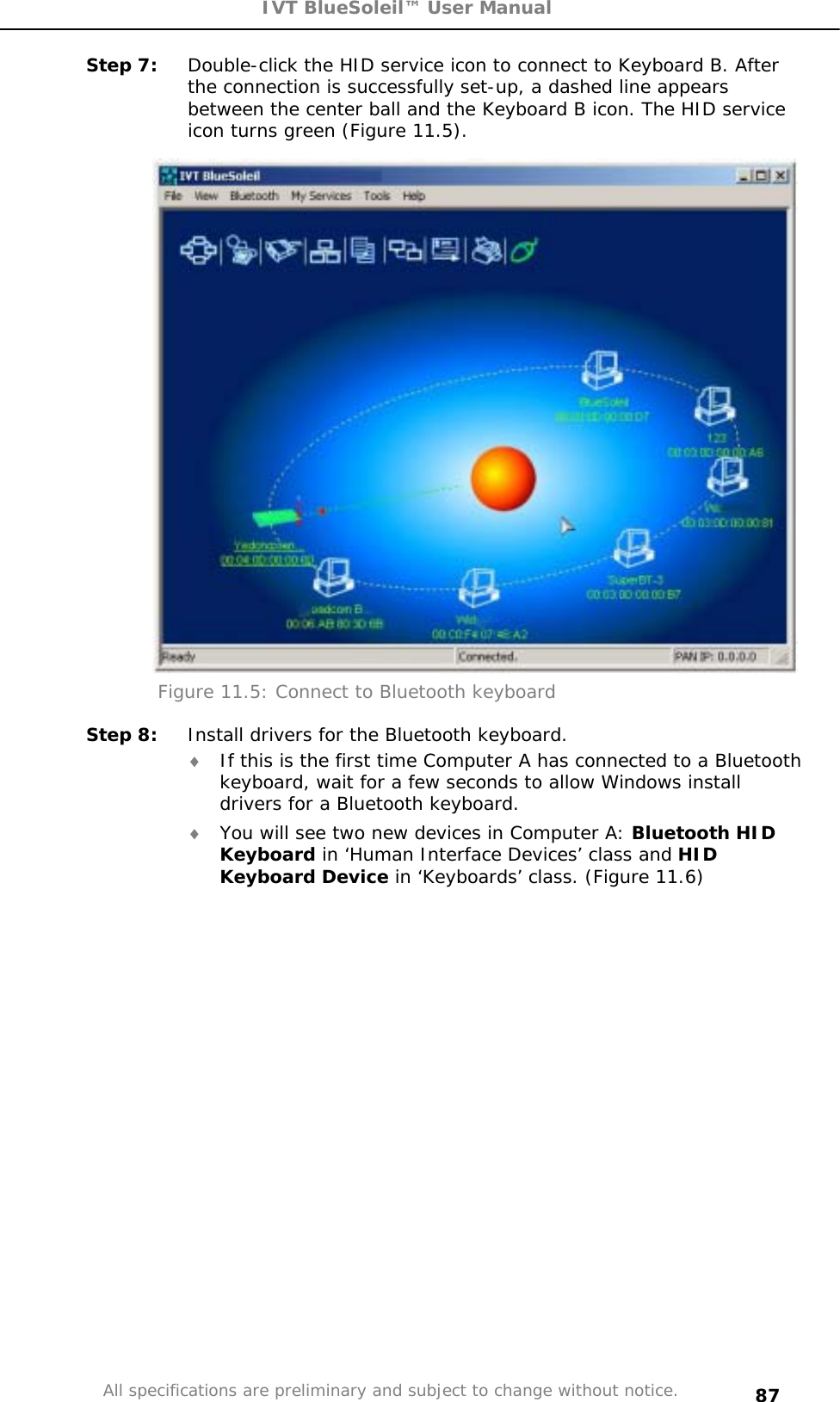 IVT BlueSoleil™ User Manual All specifications are preliminary and subject to change without notice. 87Step 7:  Double-click the HID service icon to connect to Keyboard B. After the connection is successfully set-up, a dashed line appears between the center ball and the Keyboard B icon. The HID service icon turns green (Figure 11.5). Figure 11.5: Connect to Bluetooth keyboard Step 8:  Install drivers for the Bluetooth keyboard. i If this is the first time Computer A has connected to a Bluetooth keyboard, wait for a few seconds to allow Windows install drivers for a Bluetooth keyboard.  i You will see two new devices in Computer A: Bluetooth HID Keyboard in ‘Human Interface Devices’ class and HID Keyboard Device in ‘Keyboards’ class. (Figure 11.6) 