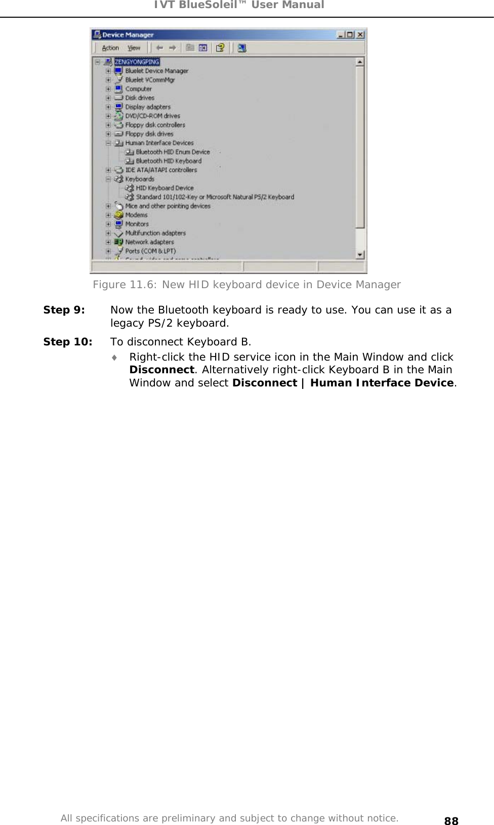 IVT BlueSoleil™ User Manual All specifications are preliminary and subject to change without notice. 88Figure 11.6: New HID keyboard device in Device Manager Step 9:  Now the Bluetooth keyboard is ready to use. You can use it as a legacy PS/2 keyboard. Step 10:  To disconnect Keyboard B. i Right-click the HID service icon in the Main Window and click Disconnect. Alternatively right-click Keyboard B in the Main Window and select Disconnect | Human Interface Device.