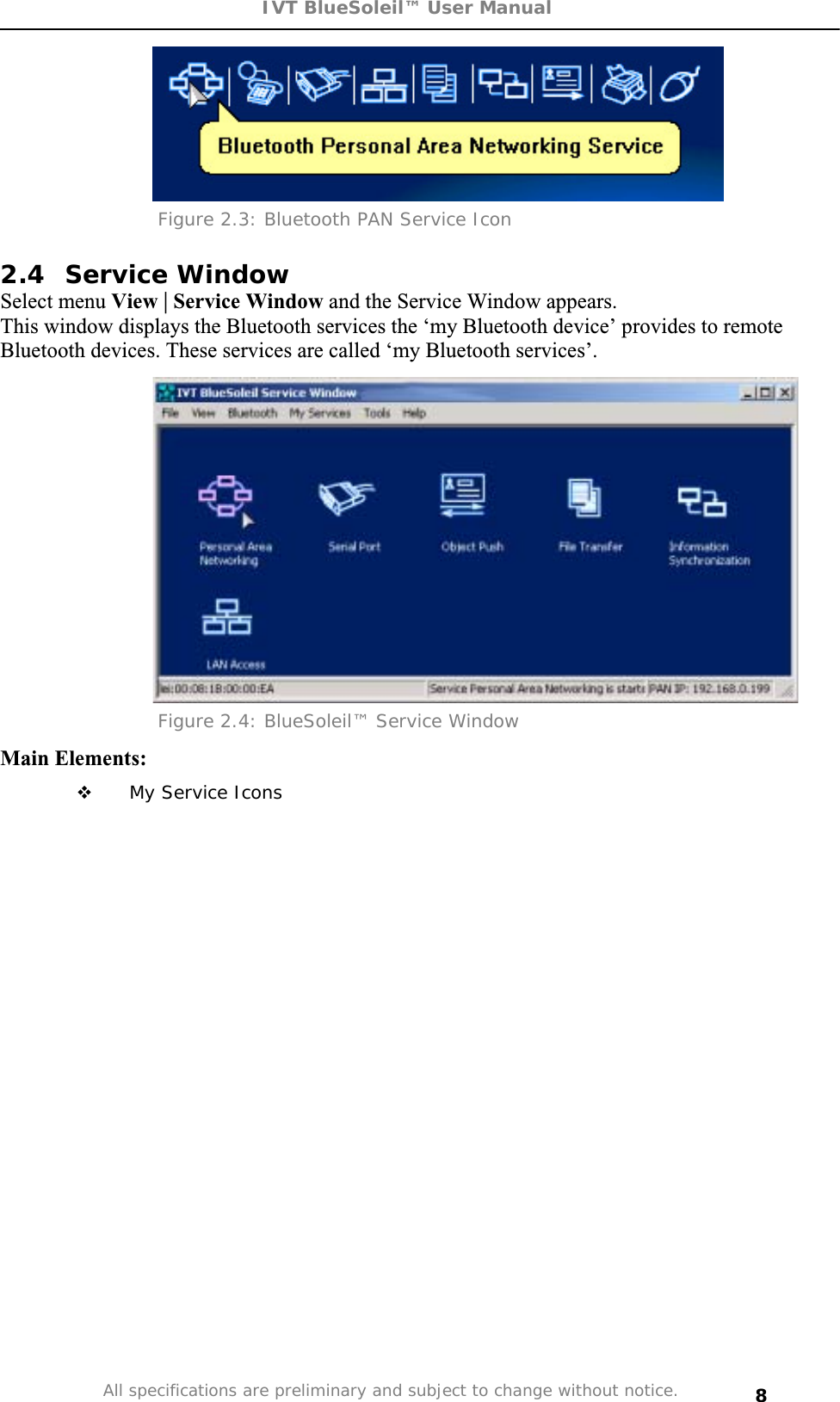 IVT BlueSoleil™ User Manual All specifications are preliminary and subject to change without notice. 8Figure 2.3: Bluetooth PAN Service Icon  2.4 Service Window Select menu View | Service Window and the Service Window appears.  This window displays the Bluetooth services the ‘my Bluetooth device’ provides to remote Bluetooth devices. These services are called ‘my Bluetooth services’. Figure 2.4: BlueSoleil™ Service Window Main Elements:  My Service Icons 