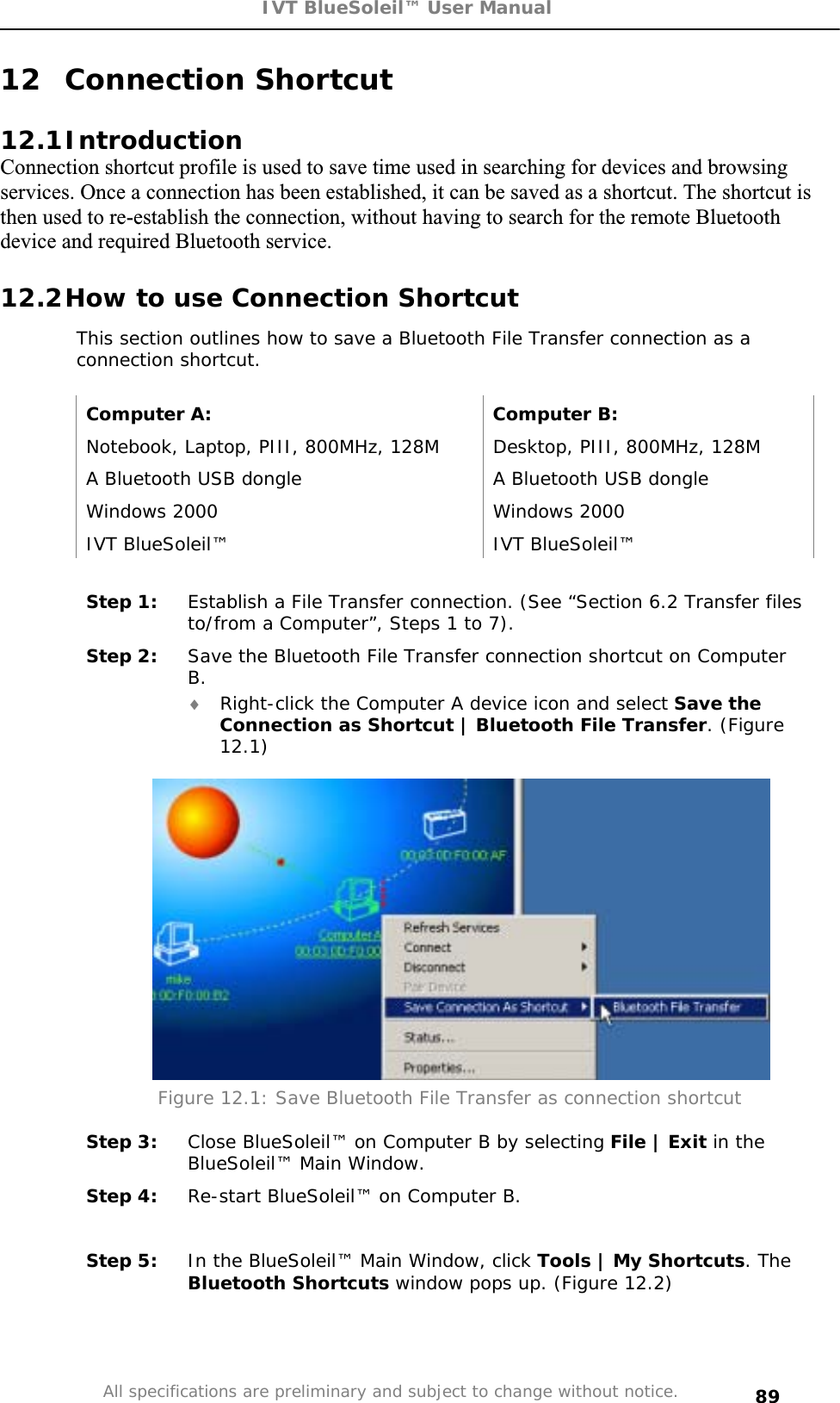 IVT BlueSoleil™ User Manual All specifications are preliminary and subject to change without notice. 8912 Connection Shortcut 12.1IntroductionConnection shortcut profile is used to save time used in searching for devices and browsing services. Once a connection has been established, it can be saved as a shortcut. The shortcut is then used to re-establish the connection, without having to search for the remote Bluetooth device and required Bluetooth service. 12.2How to use Connection Shortcut This section outlines how to save a Bluetooth File Transfer connection as a connection shortcut. Computer A:  Computer B: Notebook, Laptop, PIII, 800MHz, 128M  Desktop, PIII, 800MHz, 128M A Bluetooth USB dongle  A Bluetooth USB dongle Windows 2000  Windows 2000 IVT BlueSoleil™  IVT BlueSoleil™ Step 1:  Establish a File Transfer connection. (See “Section 6.2 Transfer files to/from a Computer”, Steps 1 to 7). Step 2:  Save the Bluetooth File Transfer connection shortcut on Computer B.i Right-click the Computer A device icon and select Save the Connection as Shortcut | Bluetooth File Transfer. (Figure 12.1)Figure 12.1: Save Bluetooth File Transfer as connection shortcut Step 3:  Close BlueSoleil™ on Computer B by selecting File | Exit in the  BlueSoleil™ Main Window. Step 4:  Re-start BlueSoleil™ on Computer B. Step 5:  In the BlueSoleil™ Main Window, click Tools | My Shortcuts. The Bluetooth Shortcuts window pops up. (Figure 12.2) 