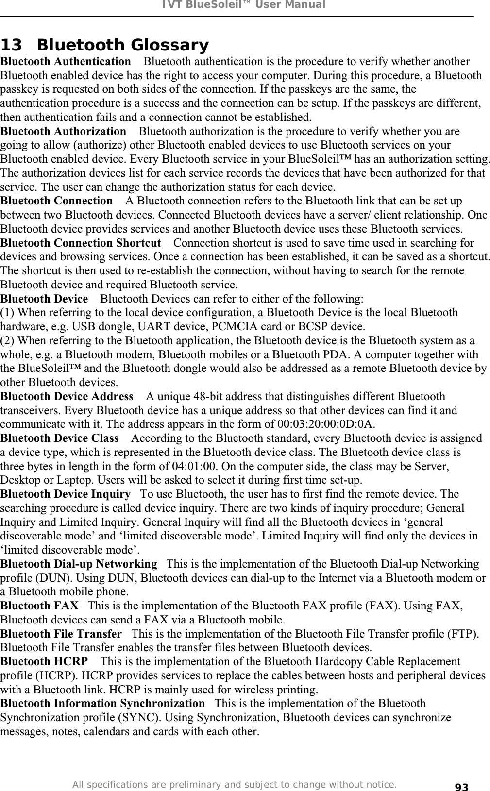 IVT BlueSoleil™ User Manual All specifications are preliminary and subject to change without notice. 9313 Bluetooth Glossary Bluetooth Authentication    Bluetooth authentication is the procedure to verify whether another Bluetooth enabled device has the right to access your computer. During this procedure, a Bluetooth passkey is requested on both sides of the connection. If the passkeys are the same, the authentication procedure is a success and the connection can be setup. If the passkeys are different, then authentication fails and a connection cannot be established. Bluetooth Authorization    Bluetooth authorization is the procedure to verify whether you are going to allow (authorize) other Bluetooth enabled devices to use Bluetooth services on your Bluetooth enabled device. Every Bluetooth service in your BlueSoleil™ has an authorization setting. The authorization devices list for each service records the devices that have been authorized for that service. The user can change the authorization status for each device.  Bluetooth Connection    A Bluetooth connection refers to the Bluetooth link that can be set up between two Bluetooth devices. Connected Bluetooth devices have a server/ client relationship. One Bluetooth device provides services and another Bluetooth device uses these Bluetooth services. Bluetooth Connection Shortcut    Connection shortcut is used to save time used in searching for devices and browsing services. Once a connection has been established, it can be saved as a shortcut. The shortcut is then used to re-establish the connection, without having to search for the remote Bluetooth device and required Bluetooth service. Bluetooth Device    Bluetooth Devices can refer to either of the following:(1) When referring to the local device configuration, a Bluetooth Device is the local Bluetooth hardware, e.g. USB dongle, UART device, PCMCIA card or BCSP device.  (2) When referring to the Bluetooth application, the Bluetooth device is the Bluetooth system as a whole, e.g. a Bluetooth modem, Bluetooth mobiles or a Bluetooth PDA. A computer together with the BlueSoleil™ and the Bluetooth dongle would also be addressed as a remote Bluetooth device by other Bluetooth devices. Bluetooth Device Address    A unique 48-bit address that distinguishes different Bluetooth transceivers. Every Bluetooth device has a unique address so that other devices can find it and communicate with it. The address appears in the form of 00:03:20:00:0D:0A. Bluetooth Device Class    According to the Bluetooth standard, every Bluetooth device is assigned a device type, which is represented in the Bluetooth device class. The Bluetooth device class is three bytes in length in the form of 04:01:00. On the computer side, the class may be Server, Desktop or Laptop. Users will be asked to select it during first time set-up. Bluetooth Device Inquiry   To use Bluetooth, the user has to first find the remote device. The searching procedure is called device inquiry. There are two kinds of inquiry procedure; General Inquiry and Limited Inquiry. General Inquiry will find all the Bluetooth devices in ‘general discoverable mode’ and ‘limited discoverable mode’. Limited Inquiry will find only the devices in ‘limited discoverable mode’. Bluetooth Dial-up Networking   This is the implementation of the Bluetooth Dial-up Networking profile (DUN). Using DUN, Bluetooth devices can dial-up to the Internet via a Bluetooth modem or a Bluetooth mobile phone. Bluetooth FAX   This is the implementation of the Bluetooth FAX profile (FAX). Using FAX, Bluetooth devices can send a FAX via a Bluetooth mobile.  Bluetooth File Transfer   This is the implementation of the Bluetooth File Transfer profile (FTP). Bluetooth File Transfer enables the transfer files between Bluetooth devices. Bluetooth HCRP    This is the implementation of the Bluetooth Hardcopy Cable Replacement profile (HCRP). HCRP provides services to replace the cables between hosts and peripheral devices with a Bluetooth link. HCRP is mainly used for wireless printing. Bluetooth Information Synchronization   This is the implementation of the Bluetooth Synchronization profile (SYNC). Using Synchronization, Bluetooth devices can synchronize messages, notes, calendars and cards with each other. 