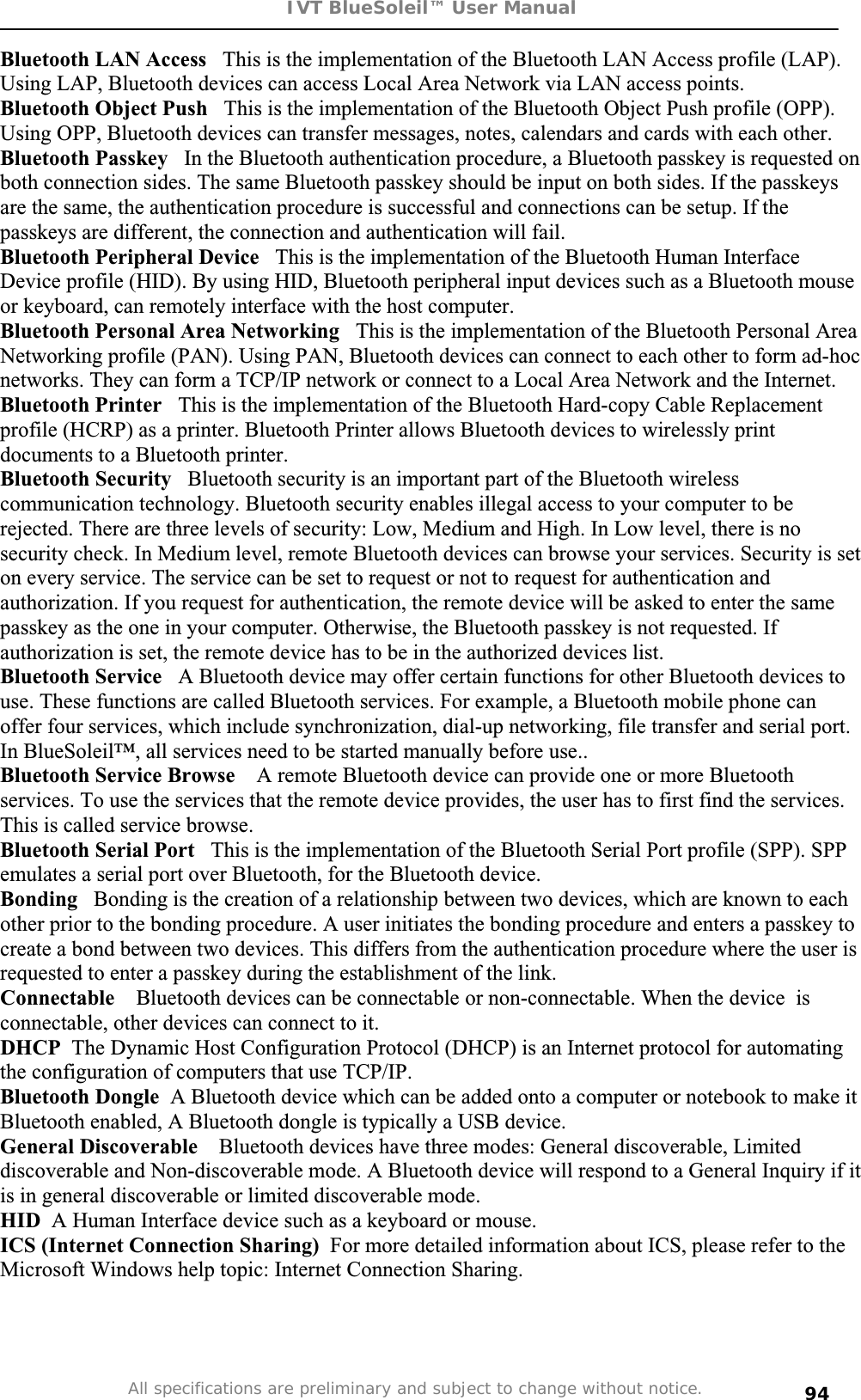 IVT BlueSoleil™ User Manual All specifications are preliminary and subject to change without notice. 94Bluetooth LAN Access   This is the implementation of the Bluetooth LAN Access profile (LAP). Using LAP, Bluetooth devices can access Local Area Network via LAN access points.  Bluetooth Object Push   This is the implementation of the Bluetooth Object Push profile (OPP). Using OPP, Bluetooth devices can transfer messages, notes, calendars and cards with each other. Bluetooth Passkey   In the Bluetooth authentication procedure, a Bluetooth passkey is requested on both connection sides. The same Bluetooth passkey should be input on both sides. If the passkeys are the same, the authentication procedure is successful and connections can be setup. If the passkeys are different, the connection and authentication will fail. Bluetooth Peripheral Device   This is the implementation of the Bluetooth Human Interface Device profile (HID). By using HID, Bluetooth peripheral input devices such as a Bluetooth mouse or keyboard, can remotely interface with the host computer. Bluetooth Personal Area Networking   This is the implementation of the Bluetooth Personal Area Networking profile (PAN). Using PAN, Bluetooth devices can connect to each other to form ad-hoc networks. They can form a TCP/IP network or connect to a Local Area Network and the Internet. Bluetooth Printer   This is the implementation of the Bluetooth Hard-copy Cable Replacement profile (HCRP) as a printer. Bluetooth Printer allows Bluetooth devices to wirelessly print documents to a Bluetooth printer. Bluetooth Security   Bluetooth security is an important part of the Bluetooth wireless communication technology. Bluetooth security enables illegal access to your computer to be rejected. There are three levels of security: Low, Medium and High. In Low level, there is no security check. In Medium level, remote Bluetooth devices can browse your services. Security is set on every service. The service can be set to request or not to request for authentication and authorization. If you request for authentication, the remote device will be asked to enter the same passkey as the one in your computer. Otherwise, the Bluetooth passkey is not requested. If authorization is set, the remote device has to be in the authorized devices list.  Bluetooth Service   A Bluetooth device may offer certain functions for other Bluetooth devices to use. These functions are called Bluetooth services. For example, a Bluetooth mobile phone can offer four services, which include synchronization, dial-up networking, file transfer and serial port.In BlueSoleil™, all services need to be started manually before use.. Bluetooth Service Browse    A remote Bluetooth device can provide one or more Bluetooth services. To use the services that the remote device provides, the user has to first find the services. This is called service browse. Bluetooth Serial Port   This is the implementation of the Bluetooth Serial Port profile (SPP). SPP emulates a serial port over Bluetooth, for the Bluetooth device. Bonding   Bonding is the creation of a relationship between two devices, which are known to each other prior to the bonding procedure. A user initiates the bonding procedure and enters a passkey to create a bond between two devices. This differs from the authentication procedure where the user is requested to enter a passkey during the establishment of the link. Connectable   Bluetooth devices can be connectable or non-connectable. When the device  is connectable, other devices can connect to it. DHCP  The Dynamic Host Configuration Protocol (DHCP) is an Internet protocol for automating the configuration of computers that use TCP/IP. Bluetooth Dongle  A Bluetooth device which can be added onto a computer or notebook to make it Bluetooth enabled, A Bluetooth dongle is typically a USB device.General Discoverable    Bluetooth devices have three modes: General discoverable, Limited discoverable and Non-discoverable mode. A Bluetooth device will respond to a General Inquiry if it is in general discoverable or limited discoverable mode. HID  A Human Interface device such as a keyboard or mouse. ICS (Internet Connection Sharing) For more detailed information about ICS, please refer to the Microsoft Windows help topic: Internet Connection Sharing. 