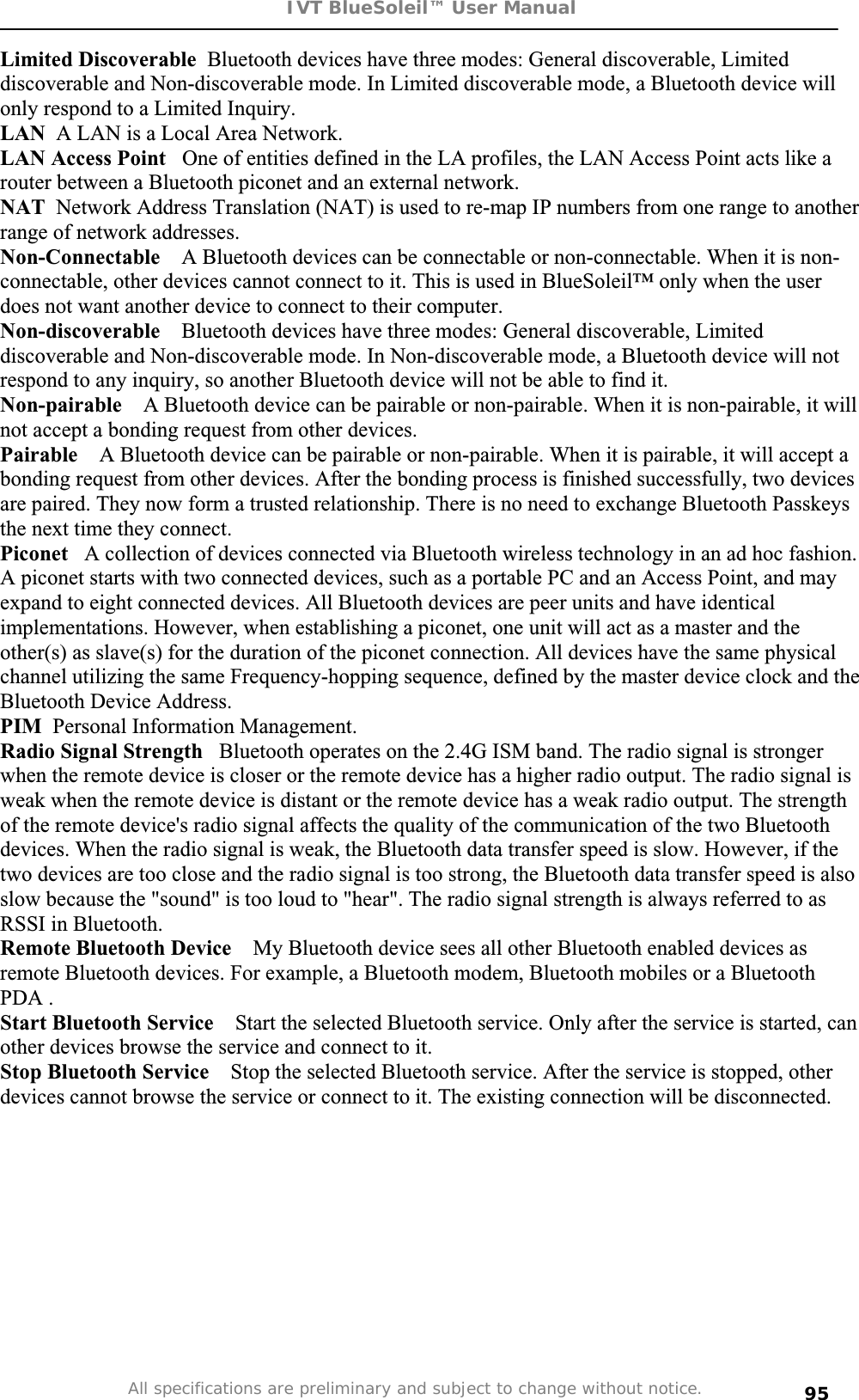 IVT BlueSoleil™ User Manual All specifications are preliminary and subject to change without notice. 95Limited Discoverable  Bluetooth devices have three modes: General discoverable, Limited discoverable and Non-discoverable mode. In Limited discoverable mode, a Bluetooth device will only respond to a Limited Inquiry. LAN  A LAN is a Local Area Network. LAN Access Point   One of entities defined in the LA profiles, the LAN Access Point acts like a router between a Bluetooth piconet and an external network. NAT  Network Address Translation (NAT) is used to re-map IP numbers from one range to another range of network addresses. Non-Connectable    A Bluetooth devices can be connectable or non-connectable. When it is non-connectable, other devices cannot connect to it. This is used in BlueSoleil™ only when the user does not want another device to connect to their computer. Non-discoverable    Bluetooth devices have three modes: General discoverable, Limited discoverable and Non-discoverable mode. In Non-discoverable mode, a Bluetooth device will not respond to any inquiry, so another Bluetooth device will not be able to find it. Non-pairable    A Bluetooth device can be pairable or non-pairable. When it is non-pairable, it will not accept a bonding request from other devices.  Pairable  A Bluetooth device can be pairable or non-pairable. When it is pairable, it will accept a bonding request from other devices. After the bonding process is finished successfully, two devices are paired. They now form a trusted relationship. There is no need to exchange Bluetooth Passkeys the next time they connect. Piconet   A collection of devices connected via Bluetooth wireless technology in an ad hoc fashion. A piconet starts with two connected devices, such as a portable PC and an Access Point, and may expand to eight connected devices. All Bluetooth devices are peer units and have identical implementations. However, when establishing a piconet, one unit will act as a master and the other(s) as slave(s) for the duration of the piconet connection. All devices have the same physical channel utilizing the same Frequency-hopping sequence, defined by the master device clock and the Bluetooth Device Address.   PIM  Personal Information Management. Radio Signal Strength   Bluetooth operates on the 2.4G ISM band. The radio signal is stronger when the remote device is closer or the remote device has a higher radio output. The radio signal is weak when the remote device is distant or the remote device has a weak radio output. The strength of the remote device&apos;s radio signal affects the quality of the communication of the two Bluetooth devices. When the radio signal is weak, the Bluetooth data transfer speed is slow. However, if the two devices are too close and the radio signal is too strong, the Bluetooth data transfer speed is also slow because the &quot;sound&quot; is too loud to &quot;hear&quot;. The radio signal strength is always referred to as RSSI in Bluetooth. Remote Bluetooth Device    My Bluetooth device sees all other Bluetooth enabled devices as remote Bluetooth devices. For example, a Bluetooth modem, Bluetooth mobiles or a Bluetooth PDA . Start Bluetooth Service    Start the selected Bluetooth service. Only after the service is started, can other devices browse the service and connect to it. Stop Bluetooth Service    Stop the selected Bluetooth service. After the service is stopped, other devices cannot browse the service or connect to it. The existing connection will be disconnected. 