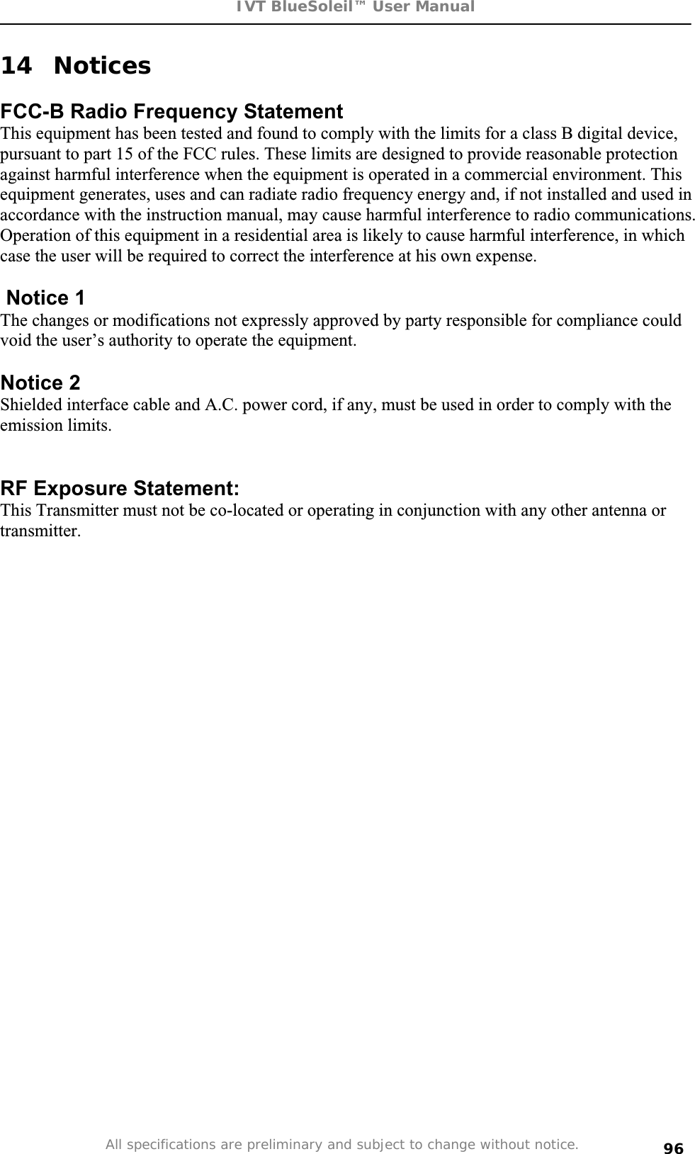 IVT BlueSoleil™ User Manual All specifications are preliminary and subject to change without notice. 9614 Notices FCC-B Radio Frequency Statement This equipment has been tested and found to comply with the limits for a class B digital device, pursuant to part 15 of the FCC rules. These limits are designed to provide reasonable protection against harmful interference when the equipment is operated in a commercial environment. This equipment generates, uses and can radiate radio frequency energy and, if not installed and used in accordance with the instruction manual, may cause harmful interference to radio communications. Operation of this equipment in a residential area is likely to cause harmful interference, in which case the user will be required to correct the interference at his own expense.  Notice 1 The changes or modifications not expressly approved by party responsible for compliance could void the user’s authority to operate the equipment. Notice 2 Shielded interface cable and A.C. power cord, if any, must be used in order to comply with the emission limits.  RF Exposure Statement: This Transmitter must not be co-located or operating in conjunction with any other antenna or transmitter. 