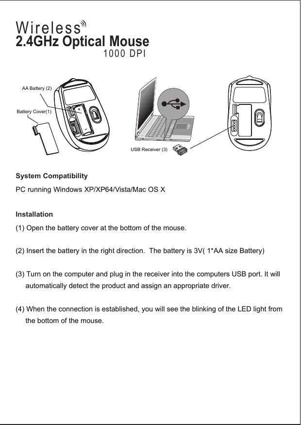 Battery Cover(1)AA Battery (2)USB Receiver (3)System CompatibilityPC running Windows XP/XP64/Vista/Mac OS XInstallation(1) Open the battery cover at the bottom of the mouse. (2) Insert the battery in the right direction.  The battery is 3V( 1*AA size Battery)(3) Turn on the computer and plug in the receiver into the computers USB port. It will      automatically detect the product and assign an appropriate driver. (4) When the connection is established, you will see the blinking of the LED light from      the bottom of the mouse.             2.4GHz Optical Mouse1000 DPIWireless