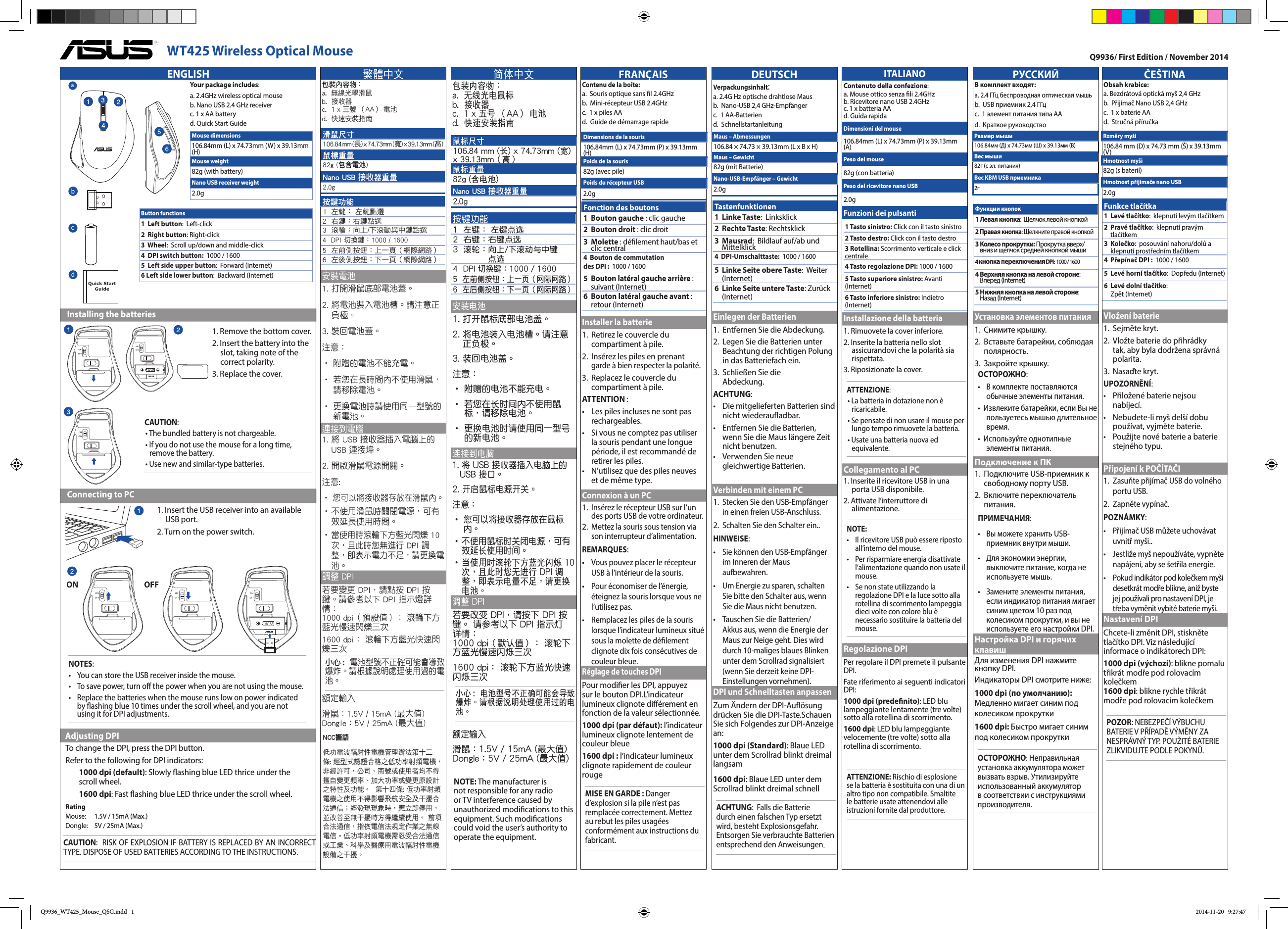 РУССКИЙВ комплект входят:  a. 2.4 ГГц беспроводная оптическая мышь  b.  USB приемник 2,4 ГГц  c.  1 элемент питания типа АА d.  Краткое руководствоУстановка элементов питания1.   Снимите крышку.2.   Вставьте батарейки, соблюдая полярность.3.  Закройте крышку.ОСТОРОЖНО:•   В комплекте поставляются обычные элементы питания.•  Извлеките батарейки, если Вы не пользуетесь мышью длительное время.•  Используйте однотипные элементы питания.Подключение к ПК1.   Подключите USB-приемник к свободному порту USB.2.   Включите  переключатель питания.ПРИМЕЧАНИЯ: •   Вы можете хранить USB-приемник внутри мыши. •  Для экономии энергии, выключите питание, когда не используете мышь.•  Замените элементы питания, если индикатор питания мигает синим цветом 10 раз под колесиком прокрутки, и вы не используете его настройки DPI.Настройка DPI и горячих клавишДля изменения DPI нажмите кнопку DPI.Индикаторы DPI смотрите ниже:1000 dpi (по умолчанию): Медленно мигает синим под колесиком прокрутки1600 dpi: Быстро мигает синим под колесиком прокруткиОСТОРОЖНО: Неправильная установка аккумулятора может вызвать взрыв. Утилизируйте использованный аккумулятор в соответствии с инструкциями производителя.FRANÇAISContenu de la boîte:   a.  Souris optique sans l 2.4GHz  b.  Mini-récepteur USB 2.4GHz   c.  1 x piles AA d.  Guide de démarrage rapideInstaller la batterie1.   Retirez le couvercle du compartiment à pile.2.   Insérez les piles en prenant garde à bien respecter la polarité.3.   Replacez le couvercle du compartiment à pile.ATTENTION :•    Les piles incluses ne sont pas rechargeables.•    Si vous ne comptez pas utiliser la souris pendant une longue période, il est recommandé de retirer les piles.•    N’utilisez que des piles neuves et de même type.Connexion à un PC1.  Insérez le récepteur USB sur l’un des ports USB de votre ordinateur.2.  Mettez la souris sous tension via son interrupteur d’alimentation.REMARQUES:  •    Vous pouvez placer le récepteur USB à l’intérieur de la souris. •   Pour économiser de l’énergie, éteignez la souris lorsque vous ne l’utilisez pas.•    Remplacez les piles de la souris lorsque l’indicateur lumineux situé sous la molette de délement clignote dix fois consécutives de couleur bleue.Réglage de touches DPI Pour modier les DPI, appuyez sur le bouton DPI.L’indicateur lumineux clignote diérement en fonction de la valeur sélectionnée.1000 dpi (par défaut): l’indicateur lumineux clignote lentement de couleur bleue1600 dpi : l’indicateur lumineux clignote rapidement de couleur rougeMISE EN GARDE : Danger d’explosion si la pile n’est pas remplacée correctement. Mettez au rebut les piles usagées conformément aux instructions du fabricant.Q9936/ First Edition / November 2014DEUTSCHVerpackungsinhalt:   a. 2.4G Hz optische drahtlose Maus  b.  Nano-USB 2,4 GHz-Empfänger   c.  1 AA-Batterien  d.  SchnellstartanleitungEinlegen der Batterien1.  Entfernen Sie die Abdeckung.2.   Legen Sie die Batterien unter Beachtung der richtigen Polung in das Batteriefach ein.3.  Schließen Sie die  Abdeckung.ACHTUNG:•    Die mitgelieferten Batterien sind nicht wiederauadbar.•    Entfernen Sie die Batterien, wenn Sie die Maus längere Zeit nicht benutzen.•    Verwenden Sie neue gleichwertige Batterien.Verbinden mit einem PC1.  Stecken Sie den USB-Empfänger in einen freien USB-Anschluss.2.  Schalten Sie den Schalter ein..HINWEISE:  •    Sie können den USB-Empfänger im Inneren der Maus aufbewahren. •   Um Energie zu sparen, schalten Sie bitte den Schalter aus, wenn Sie die Maus nicht benutzen.•  Tauschen Sie die Batterien/Akkus aus, wenn die Energie der Maus zur Neige geht. Dies wird durch 10-maliges blaues Blinken unter dem Scrollrad signalisiert (wenn Sie derzeit keine DPI-Einstellungen vornehmen).DPI und Schnelltasten anpassenZum Ändern der DPI-Auösung drücken Sie die DPI-Taste.Schauen Sie sich Folgendes zur DPI-Anzeige an:1000 dpi (Standard): Blaue LED unter dem Scrollrad blinkt dreimal langsam1600 dpi: Blaue LED unter dem Scrollrad blinkt dreimal schnellACHTUNG:  Falls die Batterie durch einen falschen Typ ersetzt wird, besteht Explosionsgefahr.Entsorgen Sie verbrauchte Batterien entsprechend den Anweisungen.Maus – Abmessungen106.84 × 74.73 × 39.13mm (L x B x H)Maus – Gewicht82g (mit Batterie)Nano-USB-Empfänger – Gewicht 2.0gFonction des boutons1   Bouton gauche : clic gauche2  Bouton droit : clic droit3   Molette : délement haut/bas et clic central4  Bouton de commutation des DPI :   1000 / 16005   Bouton latéral gauche arrière : suivant (Internet)  6   Bouton latéral gauche avant : retour (Internet)Dimensions de la souris106.84mm (L) x 74.73mm (P) x 39.13mm (H)Poids de la souris82g (avec pile)Poids du récepteur USB2.0gČEŠTINAObsah krabice:   a. Bezdrátová optická myš 2,4 GHz  b.  Přijímač Nano USB 2,4 GHz   c.  1 x baterie AA  d.  Stručná příručkaVložení baterie1.  Sejměte kryt.2.   Vložte baterie do přihrádky tak, aby byla dodržena správná polarita.3.  Nasaďte kryt.UPOZORNĚNÍ:•    Přiložené baterie nejsou nabíjecí.•    Nebudete-li myš delší dobu používat, vyjměte baterie.•    Použijte nové baterie a baterie stejného typu.Připojení k POČÍTAČI1.   Zasuňte přijímač USB do volného portu USB.2.   Zapněte vypínač.POZNÁMKY:  •    Přijímač USB můžete uchovávat uvnitř myši.. •   Jestliže myš nepoužíváte, vypněte napájení, aby se šetřila energie.•   Pokud indikátor pod kolečkem myši desetkrát modře blikne, aniž byste jej používali pro nastavení DPI, je třeba vyměnit vybité baterie myši.Nastavení DPIChcete-li změnit DPI, stiskněte tlačítko DPI. Viz následující informace o indikátorech DPI:1000 dpi (výchozí): blikne pomalu třikrát modře pod rolovacím kolečkem1600 dpi: blikne rychle třikrát modře pod rolovacím kolečkemPOZOR: NEBEZPEČÍ VÝBUCHU BATERIE V PŘÍPADĚ VÝMĚNY ZA NESPRÁVNÝ TYP. POUŽITÉ BATERIE ZLIKVIDUJTE PODLE POKYNŮ.Rzměry myši106.84 mm (D) x 74.73 mm (Š) x 39.13mm (V)Hmotnost myši82g (s baterií)Hmotnost přijímače nano USB2.0gФункции кнопок1 Левая кнопка:  Щелчок левой кнопкой2 Правая кнопка: Щелкните правой кнопкой3  Колесо прокрутки: Прокрутка вверх/вниз и щелчок средней кнопкой мыши4 кнопка переключения DPI:   1000 / 16004  Верхняя кнопка на левой стороне:  Вперед (Internet)5  Нижняя кнопка на левой стороне:  Назад (Internet)Размер мыши106.84мм (Д) х 74.73мм (Ш) х 39.13мм (В)Вес мыши82г (с эл. питания)Вес KBM USB приемника2гNCC警語 低功電波輻射性電機管理辦法第十二條: 經型式認證合格之低功率射頻電機，非經許可，公司、商號或使用者均不得擅自變更頻率、加大功率或變更原設計之特性及功能。  第十四條: 低功率射頻電機之使用不得影響飛航安全及干擾合法通信；經發現現象時，應立即停用，並改善至無干擾時方得繼續使用。 前項合法通信，指依電信法規定作業之無線電信。低功率射頻電機需忍受合法通信或工業、科學及醫療用電波輻射性電機設備之干擾。Tastenfunktionen1  Linke Taste:  Linksklick2  Rechte Taste: Rechtsklick3   Mausrad:  Bildlauf auf/ab und Mittelklick4  DPI-Umschalttaste:   1000 / 16005   Linke Seite obere Taste:  Weiter (Internet)  6   Linke Seite untere Taste: Zurück (Internet)Funkce tlačítka1   Levé tlačítko:  klepnutí levým tlačítkem2   Pravé tlačítko:  klepnutí pravým tlačítkem3   Kolečko:  posouvání nahoru/dolů a klepnutí prostředním tlačítkem4  Přepínač DPI :   1000 / 16005   Levé horní tlačítko:  Dopředu (Internet)  6   Levé dolní tlačítko:  Zpět (Internet)繁體中文包裝內容物：   a.  無線光學滑鼠  b.  接收器  c.  1 x 三號 （AA） 電池  d.  快速安裝指南安裝電池1.  打開滑鼠底部電池蓋。2.   將電池裝入電池槽。請注意正負極。3.  裝回電池蓋。注意：•  附贈的電池不能充電。•  若您在長時間內不使用滑鼠，請移除電池。•  更換電池時請使用同一型號的新電池。連接到電腦1.  將 USB 接收器插入電腦上的 USB 連接埠。2. 開啟滑鼠電源開關。注意:  •  您可以將接收器存放在滑鼠內。 •  不使用滑鼠時關閉電源，可有效延長使用時間。•   當使用時滾輪下方藍光閃爍 10 次，且此時您無進行 DPI 調整，即表示電力不足，請更換電池。調整 DPI 若要變更 DPI，請點按 DPI 按鍵。請參考以下 DPI 指示燈詳情： 1000 dpi（預設值）： 滾輪下方藍光慢速閃爍三次1600 dpi： 滾輪下方藍光快速閃爍三次小心 :  電池型號不正確可能會導致爆炸。請根據說明處理使用過的電池。額定輸入滑鼠：1.5V / 15mA (最大值)Dongle：5V / 25mA (最大值)按鍵功能1  左鍵： 左鍵點選2  右鍵：右鍵點選3   滾輪： 向上/下滾動與中鍵點選4   DPI 切換鍵：1000 / 16005   左前側按鈕： 上一頁（網際網路）6   左後側按鈕： 下一頁（網際網路）滑鼠尺寸106.84 m m  ( 長) x 74.73mm (寬) x 39.13mm (髙)鼠標重量82g (包含電池)Nano USB 接收器重量2.0g簡體中文包裝內容物：   a.  無線光電鼠標  b.  接收器  c.  1 x 五號 （AA） 電池  d.  快速安裝指南安裝電池1. 打開鼠標底部電池蓋。2.  將電池裝入電池槽。請注意正負極。3. 裝回電池蓋。注意：•  附贈的電池不能充電。•  若您在長時間內不使用鼠標，請移除電池。•  更換電池時請使用同一型號的新電池。連接到電腦1. 將 USB 接收器插入電腦上的 USB 接口。2. 開啟鼠標電源開關。注意： •  您可以將接收器存放在鼠標內。 •  不使用鼠標時關閉電源，可有效延長使用時間。•  當使用時滾輪下方藍光閃爍 10 次，且此時您無進行 DPI 調整，即表示電量不足，請更換電池。調整 DPI 若要改變 DPI，請按下 DPI 按鍵。 請參考以下 DPI 指示燈詳情： 1000 dpi（默認值）： 滾輪下方藍光慢速閃爍三次1600 dpi： 滾輪下方藍光快速閃爍三次小心 :  電池型號不正確可能會導致爆炸。請根據說明處理使用過的電池。額定輸入滑鼠：1.5V / 15mA (最大值)Dongle：5V / 25mA (最大值)鼠標尺寸106.84 mm (長) x 74.73mm (寬) x 39.13mm（高）鼠標重量82g (含電池)Nano USB 接收器重量2.0g按鍵功能1  左鍵： 左鍵點選2  右鍵：右鍵點選3   滾輪： 向上/下滾動與中鍵點選4   DPI 切換鍵：1000 / 16005   左前側按鈕： 上一頁（網際網路）6   左後側按鈕： 下一頁（網際網路）ENGLISH   Installing the batteries   Connecting to PC  Adjusting DPI 1. Insert the USB receiver into an available USB port.2. Turn on the power switch.Your package includes:a. 2.4GHz wireless optical mouseb. Nano USB 2.4 GHz receiverc. 1 x AA batteryd. Quick Start GuideButton functions1  Left button:  Left-click2  Right button: Right-click3  Wheel:   Scroll up/down and middle-click4  DPI switch button:   1000 / 16005  Left side upper button:  Forward (Internet)6 Left side lower button:  Backward (Internet)1. Remove the bottom cover.2. Insert the battery into the slot, taking note of the correct polarity.3. Replace the cover.CAUTION:• The bundled battery is not chargeable.• If you do not use the mouse for a long time, remove the battery.• Use new and similar-type batteries.NOTES:  •   You can store the USB receiver inside the mouse. •  To save power, turn o the power when you are not using the mouse.•  Replace the batteries when the mouse runs low on power indicated by ashing blue 10 times under the scroll wheel, and you are not using it for DPI adjustments.Mouse dimensions106.84mm (L) x 74.73mm (W) x 39.13mm (H)Mouse weight82g (with battery)Nano USB receiver weight2.0gadQuick Start GuidecbON OFFTo change the DPI, press the DPI button.Refer to the following for DPI indicators:1000 dpi (default): Slowly ashing blue LED thrice under the scroll wheel.1600 dpi: Fast ashing blue LED thrice under the scroll wheel.RatingMouse:  1.5V / 15mA (Max.)Dongle:   5V / 25mA (Max.)NOTE: The manufacturer is not responsible for any radio or TV interference caused by unauthorized modications to this equipment. Such modications could void the user’s authority to operate the equipment.WT425 Wireless Optical MouseCAUTION:  RISK OF EXPLOSION IF BATTERY IS REPLACED BY AN INCORRECT TYPE. DISPOSE OF USED BATTERIES ACCORDING TO THE INSTRUCTIONS.ITALIANOContenuto della confezione:a. Mouse ottico senza li 2.4GHzb. Ricevitore nano USB 2.4GHzc. 1 x batteria AAd. Guida rapidaDimensioni del mouse106.84mm (L) x 74.73mm (P) x 39.13mm (A)Peso del mouse82g (con batteria)Peso del ricevitore nano USB2.0gFunzioni dei pulsanti1 Tasto sinistro: Click con il tasto sinistro2 Tasto destro: Click con il tasto destro3 Rotellina: Scorrimento verticale e click centrale4 Tasto regolazione DPI: 1000 / 16005 Tasto superiore sinistro: Avanti (Internet)6 Tasto inferiore sinistro: Indietro (Internet)Installazione della batteria1. Rimuovete la cover inferiore.2. Inserite la batteria nello slot assicurandovi che la polarità sia rispettata.3. Riposizionate la cover.ATTENZIONE:• La batteria in dotazione non è ricaricabile.• Se pensate di non usare il mouse per lungo tempo rimuovete la batteria.• Usate una batteria nuova ed equivalente.Collegamento al PC1. Inserite il ricevitore USB in una porta USB disponibile.2. Attivate l’interruttore di alimentazione.NOTE:  •   Il ricevitore USB può essere riposto all’interno del mouse. •  Per risparmiare energia disattivate l’alimentazione quando non usate il mouse.•  Se non state utilizzando la regolazione DPI e la luce sotto alla rotellina di scorrimento lampeggia dieci volte con colore blu è necessario sostituire la batteria del mouse.Regolazione DPI Per regolare il DPI premete il pulsante DPI.Fate riferimento ai seguenti indicatori DPI:1000 dpi (predenito): LED blu lampeggiante lentamente (tre volte) sotto alla rotellina di scorrimento.1600 dpi: LED blu lampeggiante velocemente (tre volte) sotto alla rotellina di scorrimento.ATTENZIONE: Rischio di esplosione se la batteria è sostituita con una di un altro tipo non compatibile. Smaltite le batterie usate attenendovi alle istruzioni fornite dal produttore.Q9936_WT425_Mouse_QSG.indd   1 2014-11-20   9:27:47