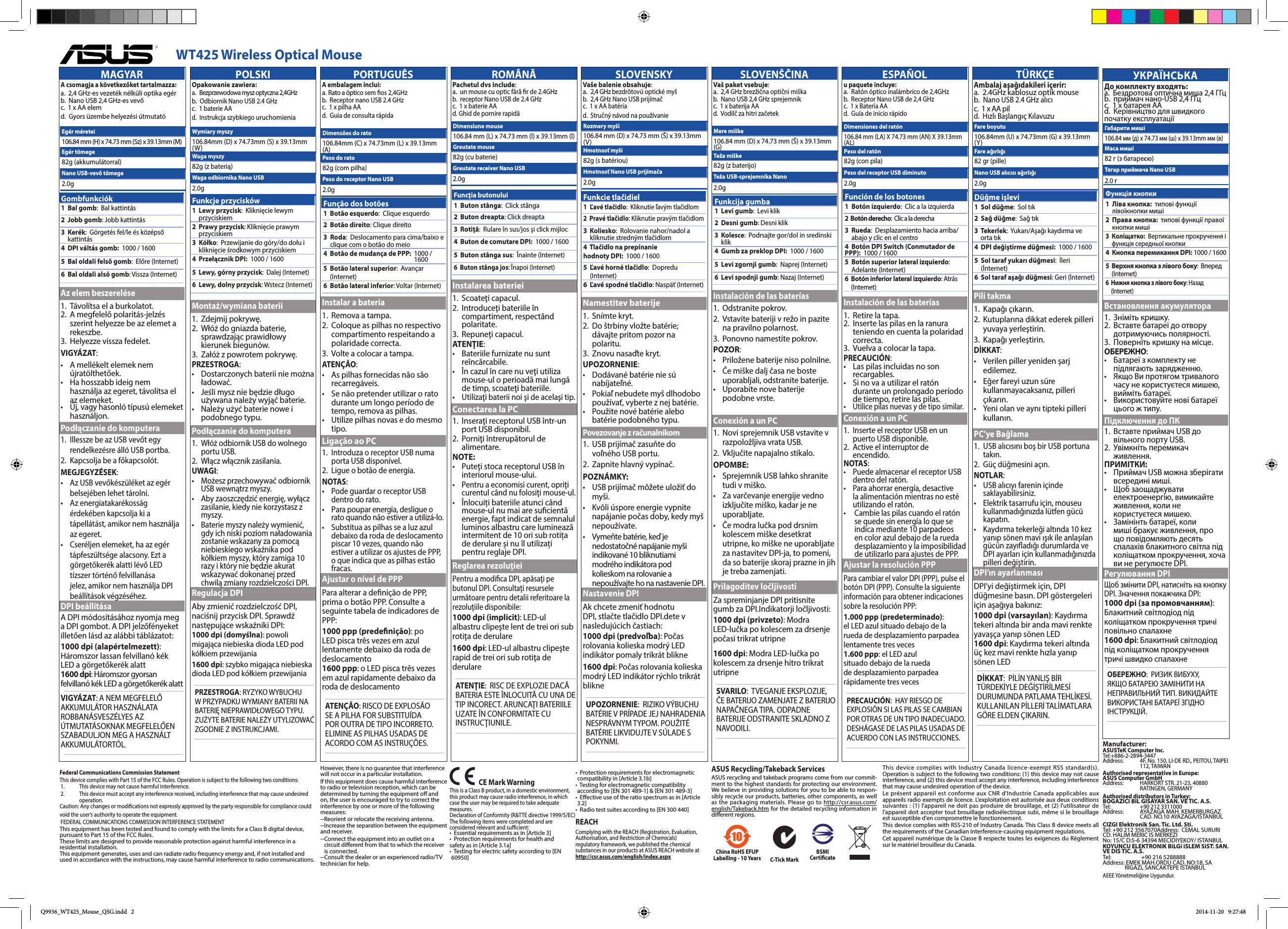      WT425 Wireless Optical MouseMAGYARA csomagja a következőket tartalmazza:  a.   2,4 GHz-es vezeték nélküli optika egér  b.  Nano USB 2,4 GHz-es vevő   c.  1 x AA elem  d.   Gyors üzembe helyezési útmutatóAz elem beszerelése1.  Távolítsa el a burkolatot.2.   A megfelelő polaritás-jelzés szerint helyezze be az elemet a rekeszbe.3.  Helyezze vissza fedelet.VIGYÁZAT:•    A mellékelt elemek nem újratölthetőek.•    Ha hosszabb ideig nem használja az egeret, távolítsa el az elemeket.•    Új, vagy hasonló típusú elemeket használjon.Podłączanie do komputera1.   Illessze be az USB vevőt egy rendelkezésre álló USB portba.2.   Kapcsolja be a főkapcsolót.MEGJEGYZÉSEK:  •    Az USB vevőkészüléket az egér belsejében lehet tárolni. •   Az energiatakarékosság érdekében kapcsolja ki a tápellátást, amikor nem használja az egeret.•  Cseréljen elemeket, ha az egér tápfeszültsége alacsony. Ezt a görgetőkerék alatti lévő LED tízszer történő felvillanása jelez, amikor nem használja DPI beállítások végzéséhez.DPI beállításaA DPI módosításához nyomja meg a DPI gombot. A DPI jelzőfényeket illetően lásd az alábbi táblázatot:1000 dpi (alapértelmezett): Háromszor lassan felvillanó kék LED a görgetőkerék alatt1600 dpi: Háromszor gyorsan felvillanó kék LED a görgetőkerék alattVIGYÁZAT: A NEM MEGFELELŐ AKKUMULÁTOR HASZNÁLATA ROBBANÁSVESZÉLYES AZ ÚTMUTATÁSOKNAK MEGFELELŐEN SZABADULJON MEG A HASZNÁLT AKKUMULÁTORTÓL.Egér méretei106.84 mm (H) x 74.73 mm (Sz) x 39.13mm (M)Egér tömege82g (akkumulátorral)Nano USB-vevő tömege2.0gPOLSKIOpakowanie zawiera:   a.   Bezprzewodowa mysz optyczna 2,4GHz b.  Odbiornik Nano USB 2.4 GHz   c.  1 baterie AA  d.   Instrukcja szybkiego uruchomieniaMontaż/wymiana baterii1.  Zdejmij pokrywę.2.   Włóż do gniazda baterie, sprawdzając prawidłowy kierunek biegunów.3.   Załóż z powrotem pokrywę.PRZESTROGA:•    Dostarczonych baterii nie można ładować.•    Jeśli mysz nie będzie długo używana należy wyjąć baterie.•    Należy użyć baterie nowe i podobnego typu.Podłączanie do komputera1.   Włóż odbiornik USB do wolnego portu USB.2.   Włącz włącznik zasilania.UWAGI:  •    Możesz przechowywać odbiornik USB wewnątrz myszy. •   Aby zaoszczędzić energię, wyłącz zasilanie, kiedy nie korzystasz z myszy.•  Baterie myszy należy wymienić, gdy ich niski poziom naładowania zostanie wskazany za pomocą niebieskiego wskaźnika pod kółkiem myszy, który zamiga 10 razy i który nie będzie akurat wskazywać dokonanej przed chwilą zmiany rozdzielczości DPI.Regulacja DPIAby zmienić rozdzielczość DPI, naciśnij przycisk DPI. Sprawdź następujące wskaźniki DPI:1000 dpi (domyślna): powoli migająca niebieska dioda LED pod kółkiem przewijania1600 dpi: szybko migająca niebieska dioda LED pod kółkiem przewijaniaPRZESTROGA: RYZYKO WYBUCHU W PRZYPADKU WYMIANY BATERII NA BATERIĘ NIEPRAWIDŁOWEGO TYPU. ZUŻYTE BATERIE NALEŻY UTYLIZOWAĆ ZGODNIE Z INSTRUKCJAMI.Wymiary myszy106.84mm (D) x 74.73mm (S) x 39.13mm (W)Waga myszy82g (z baterią)Waga odbiornika Nano USB2.0gPORTUGUÊSA embalagem inclui:   a. Rato a óptico sem os 2,4GHz  b.  Receptor nano USB 2.4 GHz   c.  1 x pilha AA   d.  Guia de consulta rápidaInstalar a bateria1.  Remova a tampa.2.   Coloque as pilhas no respectivo compartimento respeitando a polaridade correcta.3.  Volte a colocar a tampa.ATENÇÃO:•    As pilhas fornecidas não são recarregáveis.•    Se não pretender utilizar o rato durante um longo período de tempo, remova as pilhas.•    Utilize pilhas novas e do mesmo tipo.Ligação ao PC1.   Introduza o receptor USB numa porta USB disponível.2.   Ligue o botão de energia.NOTAS:  •    Pode guardar o receptor USB dentro do rato. •    Para poupar energia, desligue o rato quando não estiver a utilizá-lo.•   Substitua as pilhas se a luz azul debaixo da roda de deslocamento piscar 10 vezes, quando não estiver a utilizar os ajustes de PPP, o que indica que as pilhas estão fracas.Ajustar o nível de PPPPara alterar a denição de PPP, prima o botão PPP. Consulte a seguinte tabela de indicadores de PPP:1000 ppp (predenição): po LED pisca três vezes em azul lentamente debaixo da roda de deslocamento1600 ppp: o LED pisca três vezes em azul rapidamente debaixo da roda de deslocamentoATENÇÃO: RISCO DE EXPLOSÃO SE A PILHA FOR SUBSTITUÍDA POR OUTRA DE TIPO INCORRETO. ELIMINE AS PILHAS USADAS DE ACORDO COM AS INSTRUÇÕES.Dimensões do rato106.84mm (C) x 74.73mm (L) x 39.13mm (A)Peso do rato82g (com pilha)Peso do receptor Nano USB2.0gROMÂNĂPachetul dvs include:   a.   un mouse cu optic fără r de 2.4GHz b.  receptor Nano USB de 2.4 GHz   c.  1 x baterie AA   d. Ghid de pornire rapidăInstalarea bateriei1.  Scoateţi capacul.2.   Introduceţi bateriile în compartiment, respectând polaritate.3.  Repuneţi capacul.ATENŢIE:•    Bateriile furnizate nu sunt reîncărcabile.•    În cazul în care nu veţi utiliza mouse-ul o perioadă mai lungă de timp, scoateţi bateriile.•   Utilizaţi baterii noi şi de acelaşi tip.Conectarea la PC1.   Inseraţi receptorul USB într-un port USB disponibil.2.   Porniţi întrerupătorul de alimentare.NOTE: •    Puteţi stoca receptorul USB în interiorul mouse-ului. •  Pentru a economisi curent, opriţi curentul când nu folosiţi mouse-ul.•        Înlocuiți bateriile atunci când mouse-ul nu mai are sucientă energie, fapt indicat de semnalul luminos albastru care luminează intermitent de 10 ori sub rotița de derulare și nu îl utilizați pentru reglaje DPI.Reglarea rezoluţieiPentru a modica DPI, apăsaţi pe butonul DPI. Consultaţi resursele următoare pentru detalii referitoare la rezoluţiile disponibile:1000 dpi (implicit): LED-ul albastru clipeşte lent de trei ori sub rotiţa de derulare1600 dpi: LED-ul albastru clipeşte rapid de trei ori sub rotiţa de derulareATENŢIE:  RISC DE EXPLOZIE DACĂ BATERIA ESTE ÎNLOCUITĂ CU UNA DE TIP INCORECT. ARUNCAŢI BATERIILE UZATE ÎN CONFORMITATE CU INSTRUCŢIUNILE.Dimensiune mouse106.84 mm (L) x 74.73 mm (l) x 39.13mm (î)Greutate mouse82g (cu baterie)Greutate receiver Nano USB2.0gSLOVENSKYVaše balenie obsahuje:   a.   2,4 GHz bezdrôtovú optické myš b.  2,4 GHz Nano USB prijímač     c.  1 x AA batéria   d.  Stručný návod na používanieNamestitev baterije1.  Snímte kryt.2.   Do štrbiny vložte batérie; dávajte pritom pozor na polaritu.3.  Znovu nasaďte kryt.UPOZORNENIE:•    Dodávané batérie nie sú nabíjateľné.•    Pokiaľ nebudete myš dlhodobo používať, vyberte z nej batérie.•    Použite nové batérie alebo batérie podobného typu.Povezovanje z računalnikom1.   USB prijímač zasuňte do voľného USB portu.2.   Zapnite hlavný vypínač.POZNÁMKY: •    USB prijímač môžete uložiť do myši. •   Kvôli úspore energie vypnite napájanie počas doby, kedy myš nepoužívate.•   Vymeňte batérie, keď je nedostatočné napájanie myši indikované 10 bliknutiami modrého indikátora pod kolieskom na rolovanie a nepoužívajte ho na nastavenie DPI.Nastavenie DPIAk chcete zmeniť hodnotu DPI, stlačte tlačidlo DPI.dete v nasledujúcich častiach:1000 dpi (predvoľba): Počas rolovania kolieska modrý LED indikátor pomaly trikrát blikne1600 dpi: Počas rolovania kolieska modrý LED indikátor rýchlo trikrát blikneUPOZORNENIE:  RIZIKO VÝBUCHU BATÉRIE V PRÍPADE JEJ NAHRADENIA NESPRÁVNYM TYPOM. POUŽITÉ BATÉRIE LIKVIDUJTE V SÚLADE S POKYNMI.Rozmery myši106.84 mm (D) x 74.73 mm (Š) x 39.13mm (V)Hmotnosť myši82g (s batériou)Hmotnosť Nano USB prijímača2.0gSLOVENŠČINAVaš paket vsebuje:   a.   2,4 GHz brezžična optični miška b.  Nano USB 2,4 GHz sprejemnik   c.  1 x baterija AA  d.  Vodilč za hitri začetekInstalación de las baterías1.  Odstranite pokrov.2.   Vstavite bateriji v režo in pazite na pravilno polarnost.3.   Ponovno namestite pokrov.POZOR:•    Priložene baterije niso polnilne.•    Če miške dalj časa ne boste uporabljali, odstranite baterije.•    Uporabite nove baterije podobne vrste.Conexión a un PC1.   Novi sprejemnik USB vstavite v razpoložljiva vrata USB.2.   Vključite napajalno stikalo.OPOMBE: •    Sprejemnik USB lahko shranite tudi v miško. •   Za varčevanje energije vedno izključite miško, kadar je ne uporabljate.•   Če modra lučka pod drsnim kolescem miške desetkrat utripne, ko miške ne uporabljate za nastavitev DPI-ja, to pomeni, da so baterije skoraj prazne in jih je treba zamenjati.Prilagoditev ločljivostiZa spreminjanje DPI pritisnite gumb za DPI.Indikatorji ločljivosti:1000 dpi (privzeto): Modra LED-lučka po kolescem za drsenje počasi trikrat utripne1600 dpi: Modra LED-lučka po kolescem za drsenje hitro trikrat utripneSVARILO:  TVEGANJE EKSPLOZIJE, ČE BATERIJO ZAMENJATE Z BATERIJO NAPAČNEGA TIPA. ODPADNE BATERIJE ODSTRANITE SKLADNO Z NAVODILI.Mere miške106.84 mm (D) x 74.73 mm (Š) x 39.13mm (G)Teža miške82g (z baterijo)Teža USB-sprejemnika Nano2.0gESPAÑOLu paquete incluye:   a.   Ratón óptico inalámbrico de 2,4GHz b.  Receptor Nano USB de 2,4 GHz   c.  1 x Batería AA  d.  Guía de inicio rápidoInstalación de las baterías1.  Retire la tapa.2.   Inserte las pilas en la ranura teniendo en cuenta la polaridad correcta.3.  Vuelva a colocar la tapa.PRECAUCIÓN:•    Las pilas incluidas no son recargables.•    Si no va a utilizar el ratón durante un prolongado período de tiempo, retire las pilas.•   Utilice pilas nuevas y de tipo similar.Conexión a un PC1.   Inserte el receptor USB en un puerto USB disponible.2.   Active el interruptor de encendido.NOTAS:  •    Puede almacenar el receptor USB dentro del ratón.  •   Para ahorrar energía, desactive la alimentación mientras no esté utilizando el ratón.•    Cambie las pilas cuando el ratón se quede sin energía lo que se indica mediante 10 parpadeos en color azul debajo de la rueda desplazamiento y la imposibilidad de utilizarlo para ajustes de PPP.Ajustar la resolución PPPPara cambiar el valor DPI (PPP), pulse el botón DPI (PPP). Consulte la siguiente información para obtener indicaciones sobre la resolución PPP:1.000 ppp (predeterminado): el LED azul situado debajo de la rueda de desplazamiento parpadea lentamente tres veces1.600 ppp: el LED azul situado debajo de la rueda de desplazamiento parpadea rápidamente tres vecesPRECAUCIÓN:  HAY RIESGO DE EXPLOSIÓN SI LAS PILAS SE CAMBIAN POR OTRAS DE UN TIPO INADECUADO.DESHÁGASE DE LAS PILAS USADAS DE ACUERDO CON LAS INSTRUCCIONES.Dimensiones del ratón106.84 mm (LA) X 74.73 mm (AN) X 39.13mm (AL)Peso del ratón82g (con pila)Peso del receptor USB diminuto2.0gTÜRKÇEAmbalaj aşağıdakileri içerir:   a.   2.4GHz kablosuz optik mouse b.  Nano USB 2.4 GHz alıcı    c.  1 x AA pil   d.  Hızlı Başlangıç KılavuzuPili takma1.  Kapağı çıkarın.2.   Kutuplarına dikkat ederek pilleri yuvaya yerleştirin.3.  Kapağı yerleştirin.DİKKAT:•    Verilen piller yeniden şarj edilemez.•    Eğer fareyi uzun süre kullanmayacaksanız, pilleri çıkarın.•    Yeni olan ve aynı tipteki pilleri kullanın.PC’ye Bağlama1.   USB alıcısını boş bir USB portuna takın.2.   Güç düğmesini açın.NOTLAR:  •    USB alıcıyı farenin içinde saklayabilirsiniz.  •   Elektrik tasarrufu için, mouseu kullanmadığınızda lütfen gücü kapatın.•   Kaydırma tekerleği altında 10 kez yanıp sönen mavi ışık ile anlaşılan gücün zayıadığı durumlarda ve DPI ayarları için kullanmadığınızda pilleri değiştirin.DPI’ın ayarlanmasıDPI’yi değiştirmek için, DPI düğmesine basın. DPI göstergeleri için aşağıya bakınız:1000 dpi (varsayılan): Kaydırma tekeri altında bir anda mavi renkte yavaşça yanıp sönen LED1600 dpi: Kaydırma tekeri altında üç kez mavi renkte hızla yanıp sönen LEDDİKKAT:  PİLİN YANLIŞ BİR TÜRDEKİYLE DEĞİŞTİRİLMESİ DURUMUNDA PATLAMA TEHLİKESİ. KULLANILAN PİLLERİ TALİMATLARA GÖRE ELDEN ÇIKARIN.Fare boyutu106.84mm (U) x 74.73mm (G) x 39.13mm (Y)Fare ağırlığı82 gr (pille)Nano USB alıcısı ağırlığı2.0gУКРАЇНСЬКАДо комплекту входять:   a.   Бездротова оптична миша 2,4 ГГц  b.  приймач нано-USB 2,4 ГГц     c.  1 х батарея АА  d.  Керівництво для швидкого початку експлуатаціїВстановлення акумулятора1.  Зніміть кришку.2.   Вставте батареї до отвору дотримуючись полярності.3.   Поверніть кришку на місце.ОБЕРЕЖНО:•    Батареї з комплекту не підлягають зарядженню.•    Якщо Ви протягом тривалого часу не користуєтеся мишею, вийміть батареї.•    Використовуйте нові батареї цього ж типу.Підключення до ПК1.   Вставте приймач USB до вільного порту USB.2.   Увімкніть перемикач живлення.ПРИМІТКИ: •    Приймач USB можна зберігати всередині миші. •   Щоб заощаджувати електроенергію, вимикайте живлення, коли не користуєтеся мишею.•   Замінінть батареї, коли миші бракує живлення, про що повідомляють десять спалахів блакитного світла під коліщатком прокручення, хоча ви не регулюєте DPI.Регулювання DPIЩоб змінити DPI, натисніть на кнопку DPI. Значення покажчика DPI:1000 dpi (за промовчанням): Блакитний світлодіод під коліщатком прокручення тричі повільно спалахне1600 dpi: Блакитний світлодіод під коліщатком прокручення тричі швидко спалахнеОБЕРЕЖНО:  РИЗИК ВИБУХУ, ЯКЩО БАТАРЕЮ ЗАМІНИТИ НА НЕПРАВИЛЬНИЙ ТИП. ВИКИДАЙТЕ ВИКОРИСТАНІ БАТАРЕЇ ЗГІДНО ІНСТРУКЦІЙ.Габарити миші106.84 мм (д) x 74.73 мм (ш) x 39.13mm мм (в)Маса миші82 г (з батареєю)Тягар приймача Nano USB 2.0 гFederal Communications Commission StatementThis device complies with Part 15 of the FCC Rules. Operation is subject to the following two conditions:1.   This device may not cause harmful interference.2.   This device must accept any interference received, including interference that may cause undesired operation.Caution: Any changes or modications not expressly approved by the party responsible for compliance could void the user’s authority to operate the equipment.FEDERAL COMMUNICATIONS COMMISSION INTERFERENCE STATEMENTThis equipment has been tested and found to comply with the limits for a Class B digital device, pursuant to Part 15 of the FCC Rules. These limits are designed to provide reasonable protection against harmful interference in a residential installation. This equipment generates, uses and can radiate radio frequency energy and, if not installed and used in accordance with the instructions, may cause harmful interference to radio communications.   CE Mark WarningThis is a Class B product, in a domestic environment, this product may cause radio interference, in which case the user may be required to take adequate measures.Declaration of Conformity (R&amp;TTE directive 1999/5/EC)The following items were completed and are considered relevant and sucient:•  Essential requirements as in [Article 3]•   Protection requirements for health and safety as in [Article 3.1a]•   Testing for electric safety according to [EN 60950]However, there is no guarantee that interference will not occur in a particular installation. If this equipment does cause harmful interference to radio or television reception, which can be determined by turning the equipment o and on, the user is encouraged to try to correct the interference by one or more of the following measures:--Reorient or relocate the receiving antenna.--Increase the separation between the equipment and receiver.-- Connect the equipment into an outlet on a circuit dierent from that to which the receiver is connected.--Consult the dealer or an experienced radio/TV technician for help. China RoHS EFUP Labelling - 10 Years C-Tick MarkBSMI Certicate•    Protection requirements for electromagnetic compatibility in [Article 3.1b]•   Testing for electromagnetic compatibility according to [EN 301 489-1] &amp; [EN 301 489-3]•   Eective use of the ratio spectrum as in [Article 3.2]•  Radio test suites according to [EN 300 440]REACHComplying with the REACH (Registration, Evaluation, Authorisation, and Restriction of Chemicals) regulatory framework, we published the chemical substances in our products at ASUS REACH website at http://csr.asus.com/english/index.aspxGombfunkciók1  Bal gomb:  Bal kattintás2  Jobb gomb: Jobb kattintás3   Kerék:  Görgetés fel/le és középső kattintás4  DPI váltás gomb:   1000 / 16005   Bal oldali felső gomb:  Előre (Internet)6   Bal oldali alsó gomb: Vissza (Internet)Funkcje przycisków1   Lewy przycisk:  Kliknięcie lewym przyciskiem2   Prawy przycisk: Kliknięcie prawym przyciskiem3   Kółko:  Przewijanie do góry/do dołu i kliknięcie środkowym przyciskiem4  Przełącznik DPI:   1000 / 16005   Lewy, górny przycisk:  Dalej (Internet)6   Lewy, dolny przycisk: Wstecz (Internet)Função dos botões1   Botão esquerdo:  Clique esquerdo2  Botão direito: Clique direito3   Roda:  Deslocamento para cima/baixo e clique com o botão do meio4  Botão de mudança de PPP:   1000 / 16005   Botão lateral superior:  Avançar (Internet)6   Botão lateral inferior: Voltar (Internet)Funcţia butonului1  Buton stânga:  Click stânga2  Buton dreapta: Click dreapta3   Rotiţă:  Rulare în sus/jos şi click mijloc4  Buton de comutare DPI:   1000 / 16005   Buton stânga sus:  Înainte (Internet) 6   Buton stânga jos: Înapoi (Internet)Funkcie tlačidiel1   Ľavé tlačidlo:  Kliknutie ľavým tlačidlom2   Pravé tlačidlo: Kliknutie pravým tlačidlom3   Koliesko:  Rolovanie nahor/nadol a kliknutie stredným tlačidlom4  Tlačidlo na prepínanie hodnoty DPI:   1000 / 16005   Ľavé horné tlačidlo:  Dopredu (Internet)6   Ľavé spodné tlačidlo: Naspäť (Internet)Funkcija gumba1  Levi gumb:  Levi klik2  Desni gumb: Desni klik3   Kolesce:  Podrsajte gor/dol in sredinski klik4  Gumb za preklop DPI:   1000 / 16005   Levi zgornji gumb:  Naprej (Internet)  6   Levi spodnji gumb: Nazaj (Internet)Función de los botones1   Botón izquierdo:  Clic a la izquierda2   Botón derecho:  Clic a la derecha3   Rueda:  Desplazamiento hacia arriba/abajo y clic en el centro4  Botón DPI Switch (Conmutador de PPP):   1000 / 16005   Botón superior lateral izquierdo:  Adelante (Internet)6   Botón inferior lateral izquierdo: Atrás (Internet)Düğme işlevi1  Sol düğme:  Sol tık2  Sağ düğme:  Sağ tık3   Tekerlek:  Yukarı/Aşağı kaydırma ve orta tık4  DPI değiştirme düğmesi:   1000 / 16005   Sol taraf yukarı düğmesi:  İleri (İnternet)6   Sol taraf aşağı düğmesi: Geri (İnternet)Функція кнопки1   Ліва кнопка:  типові функції лівоїкнопки миші2   Права кнопка:  типові функції правої кнопки миші3   Коліщатко:  Вертикальне прокручення і функція середньої кнопки4  Кнопка перемикання DPI: 1000 / 16005   Верхня кнопка з лівого боку:  Вперед (Internet) 6   Нижня кнопка з лівого боку: Назад (Internet)ASUS Recycling/Takeback ServicesASUS recycling and takeback programs come from our commit-ment to the highest standards for protecting our environment. We believe in providing solutions for you to be able to respon-sibly recycle our products, batteries, other components, as well as the packaging materials. Please go to http://csr.asus.com/english/Takeback.htm for the detailed recycling information in dierent regions.This device  complies with Industry  Canada licence-exempt RSS standard(s). Operation is subject to the following two conditions: (1) this device may not cause interference, and (2) this device must accept any interference, including interference that may cause undesired operation of the device.Le présent appareil est conforme aux  CNR d&apos;Industrie Canada applicables aux appareils radio exempts de licence. L&apos;exploitation est autorisée aux deux conditions suivantes : (1) l&apos;appareil ne doit pas produire de brouillage, et (2) l&apos;utilisateur de l&apos;appareil doit accepter tout brouillage radioélectrique subi, même si le brouillage est susceptible d&apos;en compromettre le fonctionnement.This device complies with RSS-210 of Industry Canada. This Class B device meets all the requirements of the Canadian interference-causing equipment regulations.Cet appareil numérique de la Classe B respecte toutes les exigences du Règlement sur le matériel brouilleur du Canada.Manufacturer: ASUSTeK Computer Inc. Tel: +886-2-2894-3447  Address:   4F, No. 150, LI-DE RD., PEITOU, TAIPEI 112, TAIWANAuthorised representative in Europe: ASUS Computer GmbH Address:   HARKORT STR. 21-23, 40880 RATINGEN, GERMANYAuthorised distributors in Turkey: BOGAZICI BIL GISAYAR SAN. VE TIC. A.S.   Tel:  +90 212 3311000 Address:  AYAZAGA MAH. KEMERBURGAZ CAD. NO.10 AYAZAGA/ISTANBULCIZGI Elektronik San. Tic. Ltd. Sti. Tel: +90 212 3567070Address:  CEMAL SURURI CD. HALIM MERIC IS MERKEZI No: 15/C D:5-6 34394 MECIDIYEKOY/ ISTANBULKOYUNCU ELEKTRONiK BiLGi iSLEM SiST. SAN. VE DIS TIC. A.S.Tel:  +90 216 5288888 Address:  EMEK MAH.ORDU CAD. NO:18, SA-RIGAZi, SANCAKTEPE ISTANBULAEEE Yönetmeliğine Uygundur.Q9936_WT425_Mouse_QSG.indd   2 2014-11-20   9:27:48