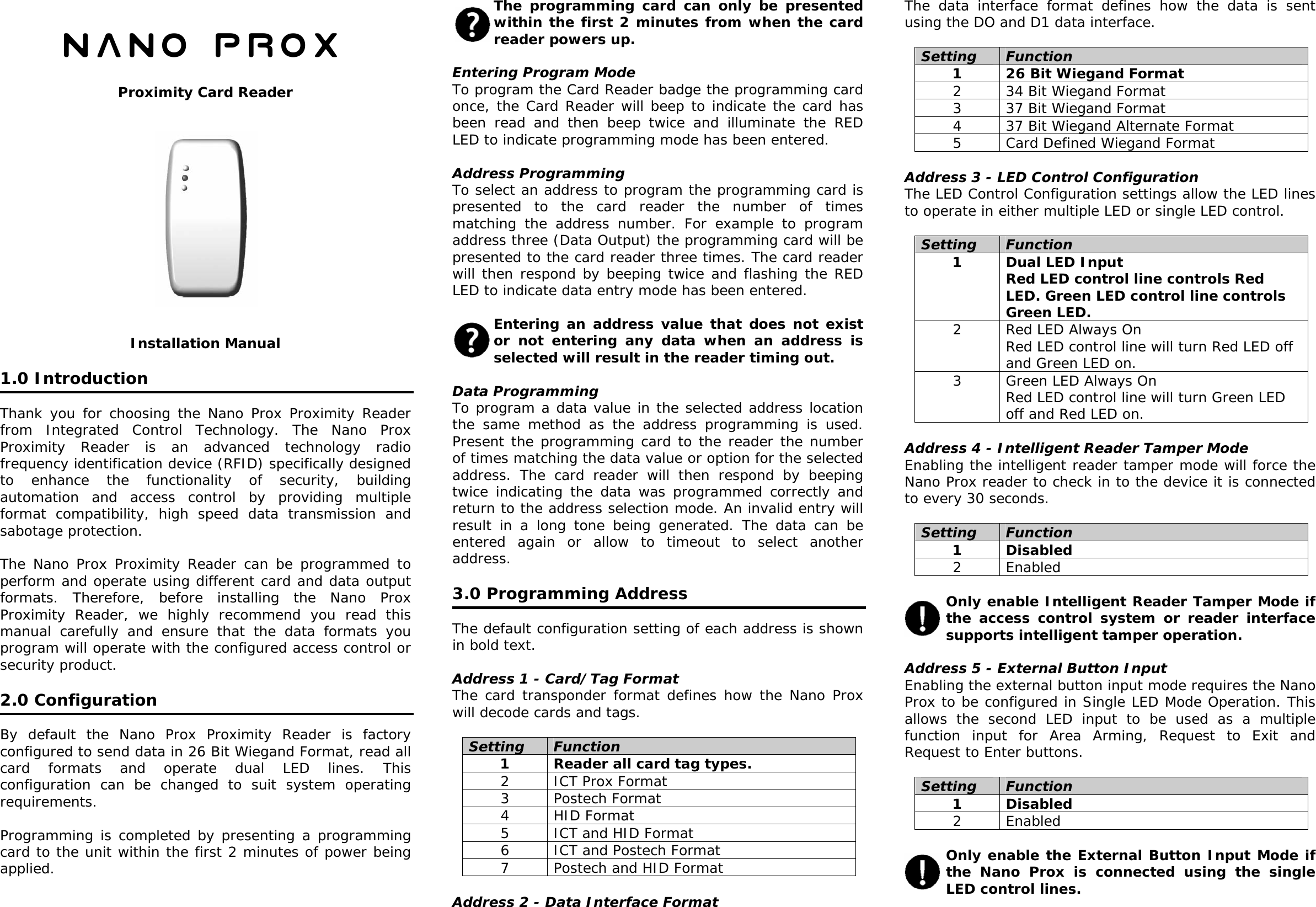   Nano PROX  Proximity Card Reader               Installation Manual  1.0 Introduction  Thank you for choosing the Nano Prox Proximity Reader from Integrated Control Technology. The Nano Prox Proximity Reader is an advanced technology radio frequency identification device (RFID) specifically designed to enhance the functionality of security, building automation and access control by providing multiple format compatibility, high speed data transmission and sabotage protection.  The Nano Prox Proximity Reader can be programmed to perform and operate using different card and data output formats. Therefore, before installing the Nano Prox Proximity Reader, we highly recommend you read this manual carefully and ensure that the data formats you program will operate with the configured access control or security product.   2.0 Configuration  By default the Nano Prox Proximity Reader is factory configured to send data in 26 Bit Wiegand Format, read all card formats and operate dual LED lines. This configuration can be changed to suit system operating requirements.  Programming is completed by presenting a programming card to the unit within the first 2 minutes of power being applied.   The programming card can only be presented within the first 2 minutes from when the card reader powers up.  Entering Program Mode To program the Card Reader badge the programming card once, the Card Reader will beep to indicate the card has been read and then beep twice and illuminate the RED LED to indicate programming mode has been entered.  Address Programming To select an address to program the programming card is presented to the card reader the number of times matching the address number. For example to program address three (Data Output) the programming card will be presented to the card reader three times. The card reader will then respond by beeping twice and flashing the RED LED to indicate data entry mode has been entered.  Entering an address value that does not exist or not entering any data when an address is selected will result in the reader timing out.  Data Programming To program a data value in the selected address location the same method as the address programming is used. Present the programming card to the reader the number of times matching the data value or option for the selected address. The card reader will then respond by beeping twice indicating the data was programmed correctly and return to the address selection mode. An invalid entry will result in a long tone being generated. The data can be entered again or allow to timeout to select another address.  3.0 Programming Address  The default configuration setting of each address is shown in bold text.  Address 1 - Card/Tag Format The card transponder format defines how the Nano Prox will decode cards and tags.  Setting  Function 1  Reader all card tag types. 2  ICT Prox Format  3 Postech Format 4 HID Format 5  ICT and HID Format 6  ICT and Postech Format 7  Postech and HID Format  Address 2 - Data Interface Format The data interface format defines how the data is sent using the DO and D1 data interface.  Setting  Function 1  26 Bit Wiegand Format 2  34 Bit Wiegand Format 3  37 Bit Wiegand Format 4  37 Bit Wiegand Alternate Format 5  Card Defined Wiegand Format  Address 3 - LED Control Configuration The LED Control Configuration settings allow the LED lines to operate in either multiple LED or single LED control.  Setting  Function 1  Dual LED Input Red LED control line controls Red LED. Green LED control line controls Green LED. 2  Red LED Always On Red LED control line will turn Red LED off and Green LED on. 3  Green LED Always On Red LED control line will turn Green LED off and Red LED on.  Address 4 - Intelligent Reader Tamper Mode Enabling the intelligent reader tamper mode will force the Nano Prox reader to check in to the device it is connected to every 30 seconds.  Setting  Function 1 Disabled 2 Enabled  Only enable Intelligent Reader Tamper Mode if the access control system or reader interface supports intelligent tamper operation.  Address 5 - External Button Input  Enabling the external button input mode requires the Nano Prox to be configured in Single LED Mode Operation. This allows the second LED input to be used as a multiple function input for Area Arming, Request to Exit and Request to Enter buttons.  Setting  Function 1 Disabled 2 Enabled  Only enable the External Button Input Mode if the Nano Prox is connected using the single LED control lines.  