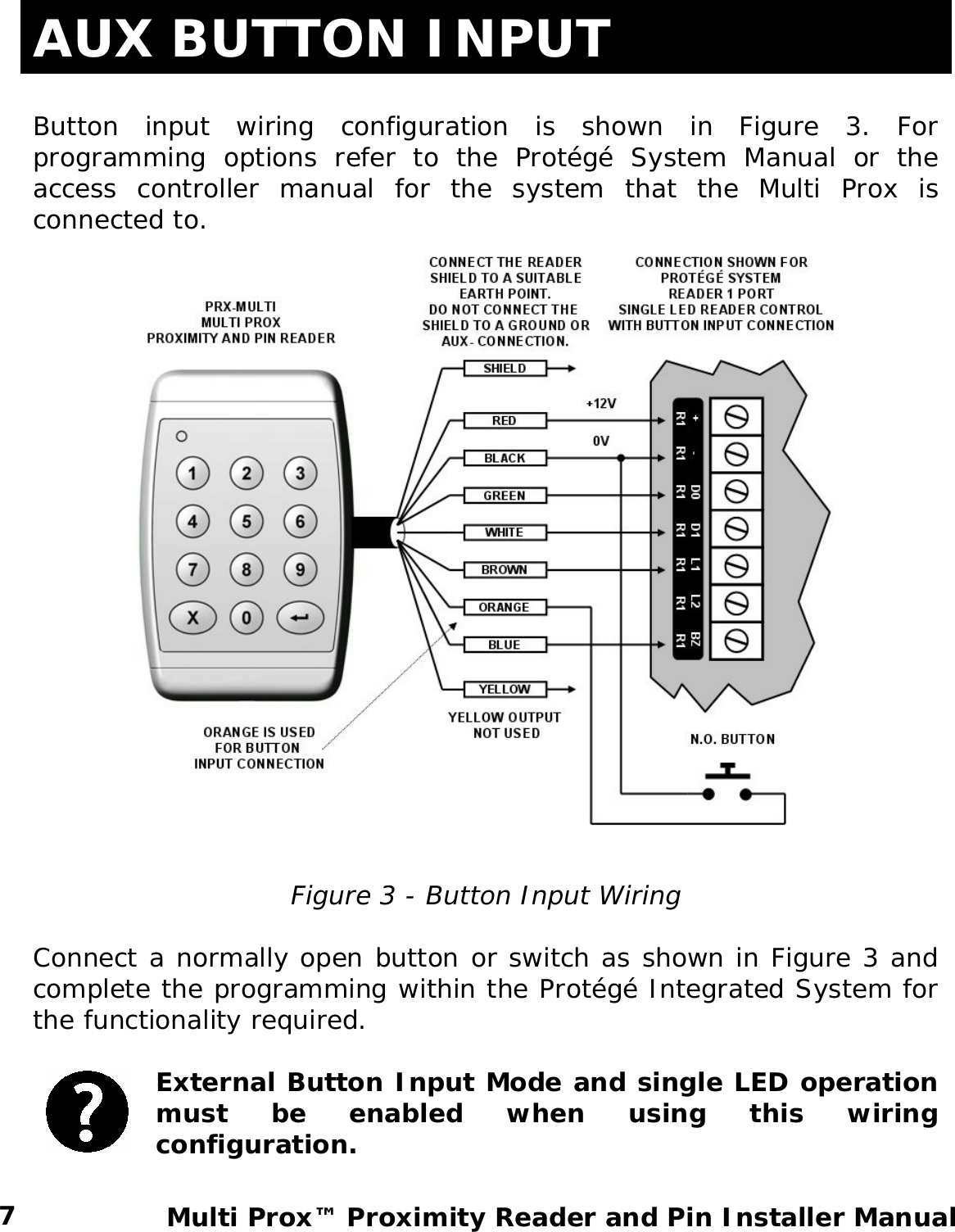 AUX BUTTON INPUT  Button input wiring configuration is shown in Figure 3. For programming options refer to the Protégé System Manual or the access controller manual for the system that the Multi Prox is connected to.    Figure 3 - Button Input Wiring  Connect a normally open button or switch as shown in Figure 3 and complete the programming within the Protégé Integrated System for the functionality required.   External Button Input Mode and single LED operation must be enabled when using this wiring configuration.    7  Multi Prox™ Proximity Reader and Pin Installer Manual  