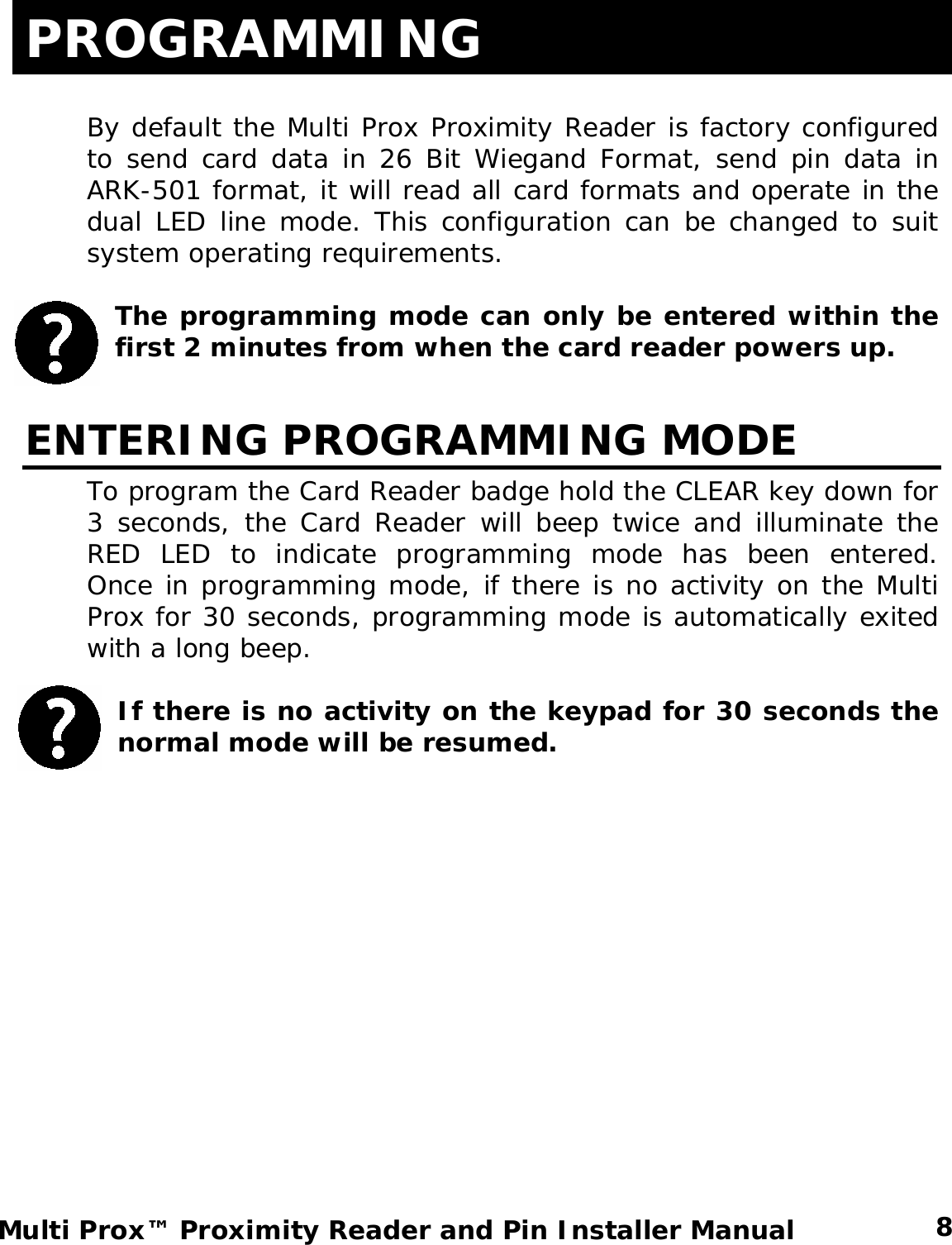 PROGRAMMING  By default the Multi Prox Proximity Reader is factory configured to send card data in 26 Bit Wiegand Format, send pin data in ARK-501 format, it will read all card formats and operate in the dual LED line mode. This configuration can be changed to suit system operating requirements.    The programming mode can only be entered within the first 2 minutes from when the card reader powers up.  ENTERING PROGRAMMING MODE To program the Card Reader badge hold the CLEAR key down for 3 seconds, the Card Reader will beep twice and illuminate the RED LED to indicate programming mode has been entered.  Once in programming mode, if there is no activity on the Multi Prox for 30 seconds, programming mode is automatically exited with a long beep.  If there is no activity on the keypad for 30 seconds the normal mode will be resumed.  8 Multi Prox™ Proximity Reader and Pin Installer Manual 