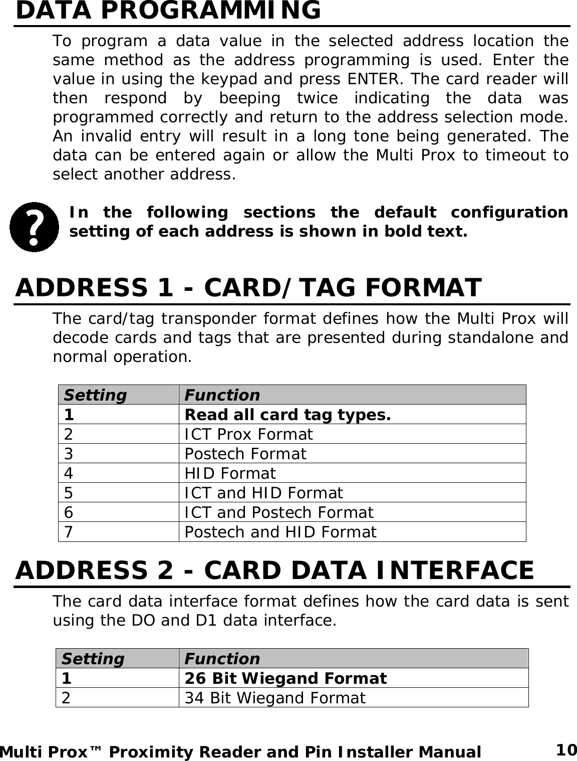 DATA PROGRAMMING To program a data value in the selected address location the same method as the address programming is used. Enter the value in using the keypad and press ENTER. The card reader will then respond by beeping twice indicating the data was programmed correctly and return to the address selection mode. An invalid entry will result in a long tone being generated. The data can be entered again or allow the Multi Prox to timeout to select another address.   In the following sections the default configuration setting of each address is shown in bold text.    ADDRESS 1 - CARD/TAG FORMAT The card/tag transponder format defines how the Multi Prox will decode cards and tags that are presented during standalone and normal operation.  Setting Function 1  Read all card tag types. 2  ICT Prox Format 3 Postech Format 4 HID Format 5  ICT and HID Format 6  ICT and Postech Format 7  Postech and HID Format ADDRESS 2 - CARD DATA INTERFACE The card data interface format defines how the card data is sent using the DO and D1 data interface.  Setting Function 1  26 Bit Wiegand Format 2  34 Bit Wiegand Format  10 Multi Prox™ Proximity Reader and Pin Installer Manual 
