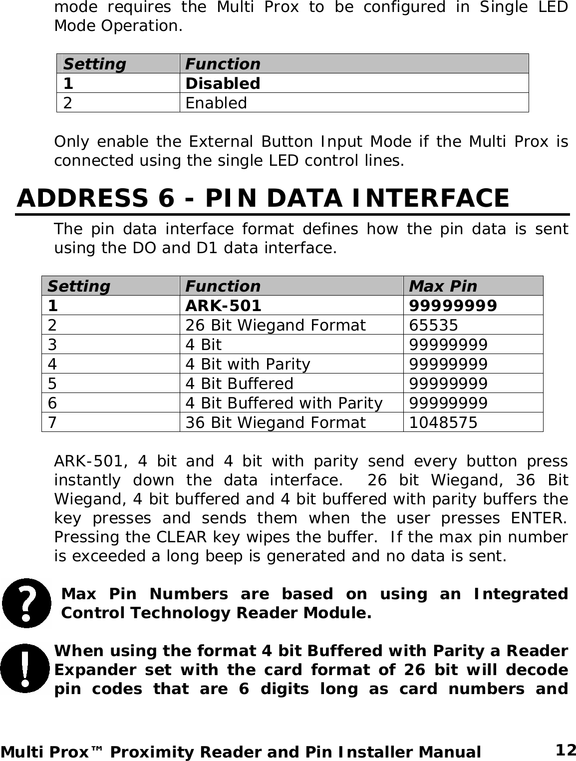 mode requires the Multi Prox to be configured in Single LED Mode Operation.  Setting Function 1 Disabled 2 Enabled  Only enable the External Button Input Mode if the Multi Prox is connected using the single LED control lines. ADDRESS 6 - PIN DATA INTERFACE The pin data interface format defines how the pin data is sent using the DO and D1 data interface.  Setting Function  Max Pin  1 ARK-501  99999999 2  26 Bit Wiegand Format  65535 3 4 Bit  99999999 4  4 Bit with Parity 99999999 5  4 Bit Buffered  99999999 6  4 Bit Buffered with Parity  99999999 7  36 Bit Wiegand Format  1048575  ARK-501, 4 bit and 4 bit with parity send every button press instantly down the data interface.  26 bit Wiegand, 36 Bit Wiegand, 4 bit buffered and 4 bit buffered with parity buffers the key presses and sends them when the user presses ENTER.  Pressing the CLEAR key wipes the buffer.  If the max pin number is exceeded a long beep is generated and no data is sent.    Max Pin Numbers are based on using an Integrated Control Technology Reader Module.  When using the format 4 bit Buffered with Parity a Reader Expander set with the card format of 26 bit will decode pin codes that are 6 digits long as card numbers and  12 Multi Prox™ Proximity Reader and Pin Installer Manual 