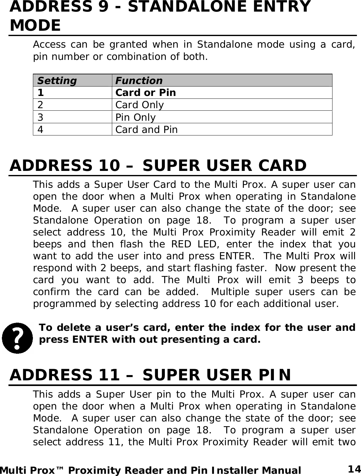 ADDRESS 9 - STANDALONE ENTRY MODE Access can be granted when in Standalone mode using a card, pin number or combination of both.  Setting Function 1  Card or Pin 2 Card Only 3 Pin Only 4  Card and Pin  ADDRESS 10 – SUPER USER CARD This adds a Super User Card to the Multi Prox. A super user can open the door when a Multi Prox when operating in Standalone Mode.  A super user can also change the state of the door; see Standalone Operation on page 18.  To program a super user select address 10, the Multi Prox Proximity Reader will emit 2 beeps and then flash the RED LED, enter the index that you want to add the user into and press ENTER.  The Multi Prox will respond with 2 beeps, and start flashing faster.  Now present the card you want to add. The Multi Prox will emit 3 beeps to confirm the card can be added.  Multiple super users can be programmed by selecting address 10 for each additional user.  To delete a user’s card, enter the index for the user and press ENTER with out presenting a card.  ADDRESS 11 – SUPER USER PIN This adds a Super User pin to the Multi Prox. A super user can open the door when a Multi Prox when operating in Standalone Mode.  A super user can also change the state of the door; see Standalone Operation on page 18.  To program a super user select address 11, the Multi Prox Proximity Reader will emit two  14 Multi Prox™ Proximity Reader and Pin Installer Manual 