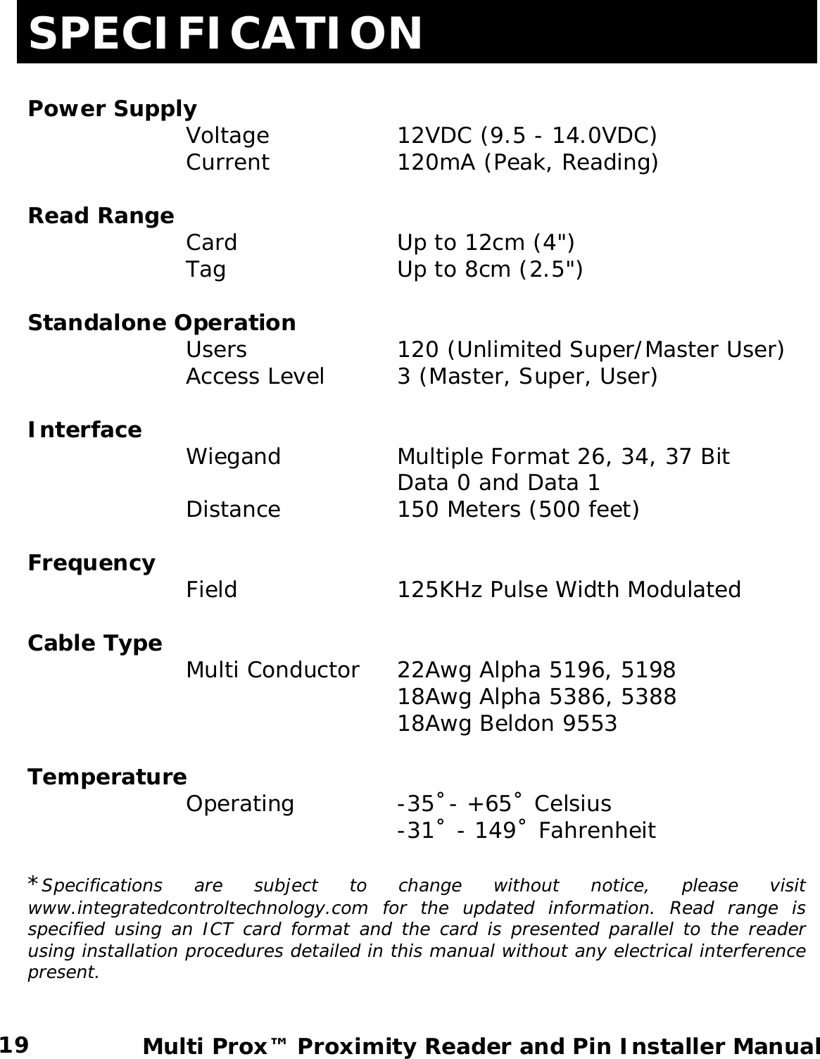 SPECIFICATION  Power Supply    Voltage   12VDC (9.5 - 14.0VDC) Current   120mA (Peak, Reading)  Read Range       Card    Up to 12cm (4&quot;)    Tag    Up to 8cm (2.5&quot;)  Standalone Operation      Users   120 (Unlimited Super/Master User)    Access Level  3 (Master, Super, User)  Interface    Wiegand   Multiple Format 26, 34, 37 Bit        Data 0 and Data 1 Distance     150 Meters (500 feet)    Frequency    Field    125KHz Pulse Width Modulated  Cable Type       Multi Conductor 22Awg Alpha 5196, 5198        18Awg Alpha 5386, 5388        18Awg Beldon 9553  Temperature    Operating  -35˚- +65˚ Celsius        -31˚ - 149˚ Fahrenheit  *Specifications are subject to change without notice, please visit www.integratedcontroltechnology.com for the updated information. Read range is specified using an ICT card format and the card is presented parallel to the reader using installation procedures detailed in this manual without any electrical interference present.    19  Multi Prox™ Proximity Reader and Pin Installer Manual  