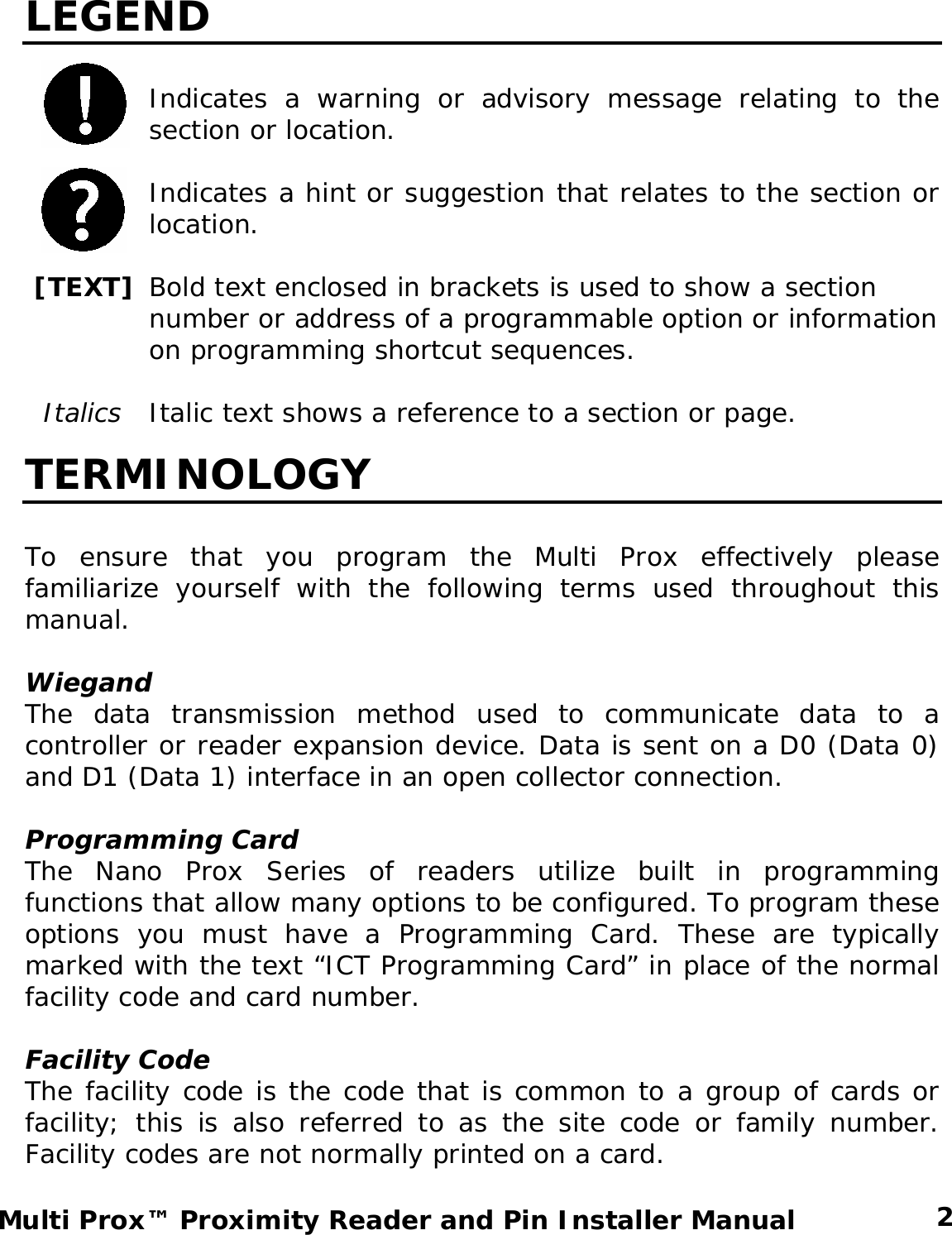 LEGEND  Indicates a warning or advisory message relating to the section or location.  Indicates a hint or suggestion that relates to the section or location.   [TEXT] Bold text enclosed in brackets is used to show a section number or address of a programmable option or information on programming shortcut sequences.    Italics  Italic text shows a reference to a section or page. TERMINOLOGY  To ensure that you program the Multi Prox effectively please familiarize yourself with the following terms used throughout this manual.  Wiegand The data transmission method used to communicate data to a controller or reader expansion device. Data is sent on a D0 (Data 0) and D1 (Data 1) interface in an open collector connection.   Programming Card The Nano Prox Series of readers utilize built in programming functions that allow many options to be configured. To program these options you must have a Programming Card. These are typically marked with the text “ICT Programming Card” in place of the normal facility code and card number.  Facility Code The facility code is the code that is common to a group of cards or facility; this is also referred to as the site code or family number. Facility codes are not normally printed on a card.   2 Multi Prox™ Proximity Reader and Pin Installer Manual 