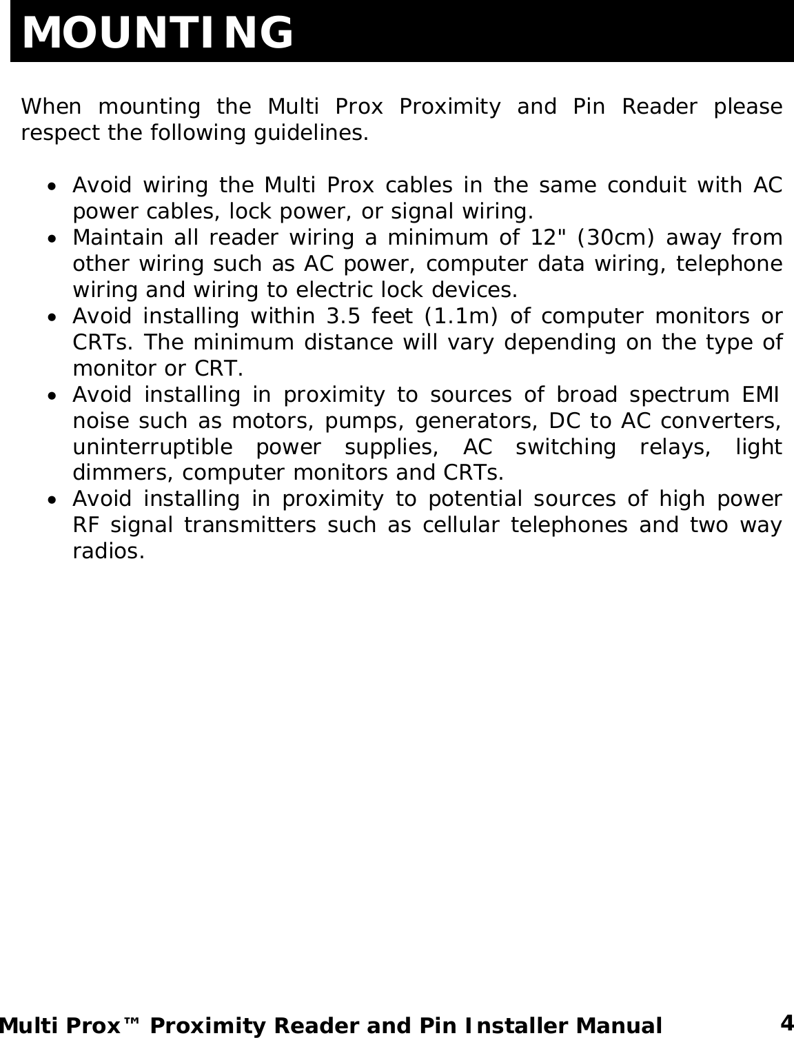 MOUNTING  When mounting the Multi Prox Proximity and Pin Reader please respect the following guidelines.  • Avoid wiring the Multi Prox cables in the same conduit with AC power cables, lock power, or signal wiring. • Maintain all reader wiring a minimum of 12&quot; (30cm) away from other wiring such as AC power, computer data wiring, telephone wiring and wiring to electric lock devices. • Avoid installing within 3.5 feet (1.1m) of computer monitors or CRTs. The minimum distance will vary depending on the type of monitor or CRT. • Avoid installing in proximity to sources of broad spectrum EMI noise such as motors, pumps, generators, DC to AC converters, uninterruptible power supplies, AC switching relays, light dimmers, computer monitors and CRTs. • Avoid installing in proximity to potential sources of high power RF signal transmitters such as cellular telephones and two way radios.  4 Multi Prox™ Proximity Reader and Pin Installer Manual 