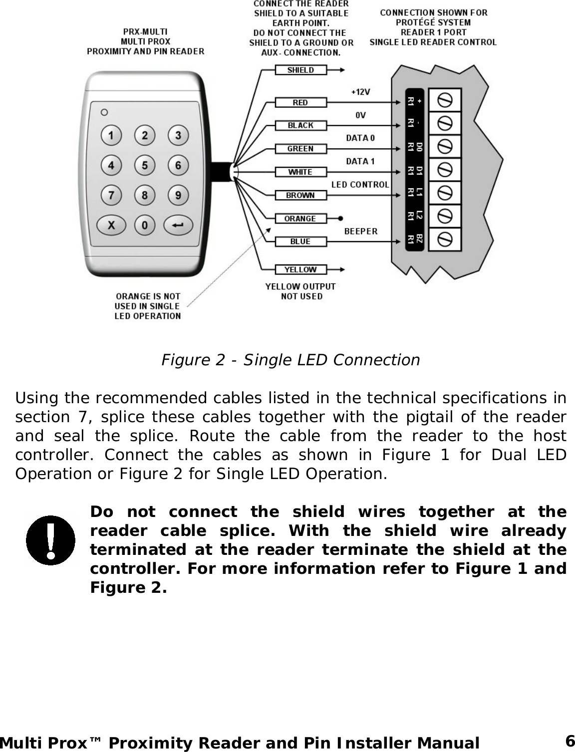   Figure 2 - Single LED Connection  Using the recommended cables listed in the technical specifications in section 7, splice these cables together with the pigtail of the reader and seal the splice. Route the cable from the reader to the host controller. Connect the cables as shown in Figure 1 for Dual LED Operation or Figure 2 for Single LED Operation.  Do not connect the shield wires together at the reader cable splice. With the shield wire already terminated at the reader terminate the shield at the controller. For more information refer to Figure 1 and Figure 2.     6 Multi Prox™ Proximity Reader and Pin Installer Manual 