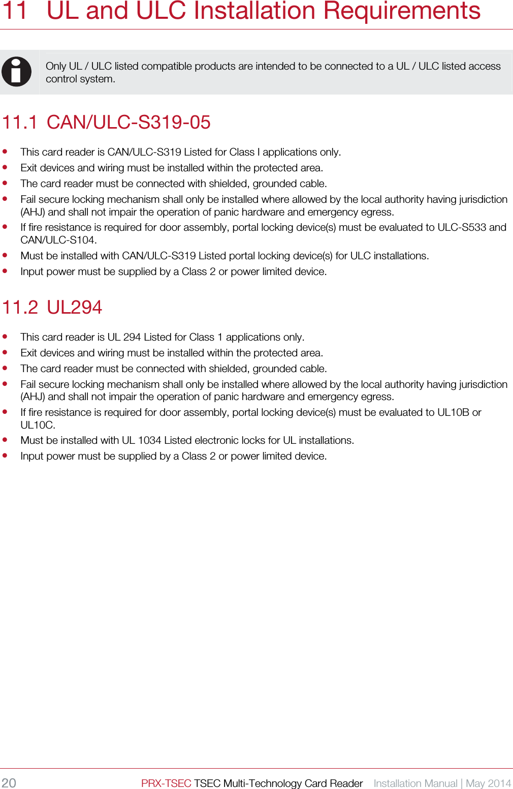 20 PRX-TSEC TSEC Multi-Technology Card Reader    Installation Manual | May 2014    11 UL and ULC Installation Requirements  i Only UL / ULC listed compatible products are intended to be connected to a UL / ULC listed access control system.  11.1 CAN/ULC-S319-05  This card reader is CAN/ULC-S319 Listed for Class I applications only.  Exit devices and wiring must be installed within the protected area.  The card reader must be connected with shielded, grounded cable.    Fail secure locking mechanism shall only be installed where allowed by the local authority having jurisdiction (AHJ) and shall not impair the operation of panic hardware and emergency egress.  If fire resistance is required for door assembly, portal locking device(s) must be evaluated to ULC-S533 and CAN/ULC-S104.  Must be installed with CAN/ULC-S319 Listed portal locking device(s) for ULC installations.  Input power must be supplied by a Class 2 or power limited device. 11.2 UL294  This card reader is UL 294 Listed for Class 1 applications only.  Exit devices and wiring must be installed within the protected area.  The card reader must be connected with shielded, grounded cable.    Fail secure locking mechanism shall only be installed where allowed by the local authority having jurisdiction (AHJ) and shall not impair the operation of panic hardware and emergency egress.  If fire resistance is required for door assembly, portal locking device(s) must be evaluated to UL10B or UL10C.  Must be installed with UL 1034 Listed electronic locks for UL installations.  Input power must be supplied by a Class 2 or power limited device.  