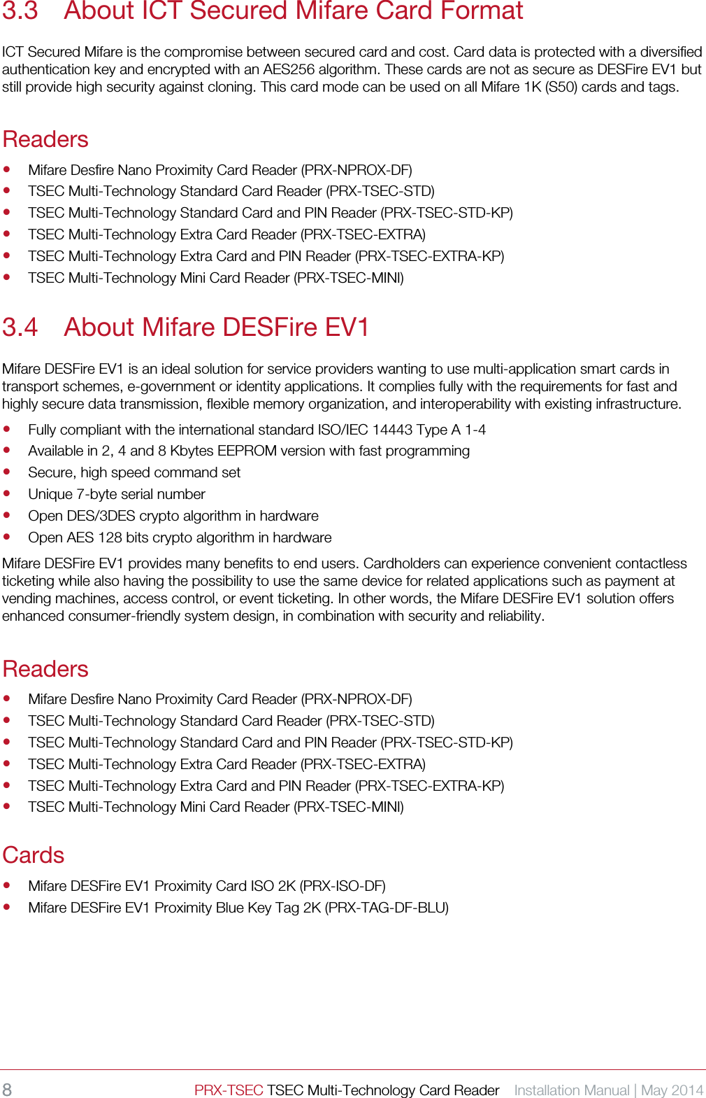8 PRX-TSEC TSEC Multi-Technology Card Reader    Installation Manual | May 2014    3.3 About ICT Secured Mifare Card Format ICT Secured Mifare is the compromise between secured card and cost. Card data is protected with a diversified authentication key and encrypted with an AES256 algorithm. These cards are not as secure as DESFire EV1 but still provide high security against cloning. This card mode can be used on all Mifare 1K (S50) cards and tags. Readers  Mifare Desfire Nano Proximity Card Reader (PRX-NPROX-DF)  TSEC Multi-Technology Standard Card Reader (PRX-TSEC-STD)  TSEC Multi-Technology Standard Card and PIN Reader (PRX-TSEC-STD-KP)  TSEC Multi-Technology Extra Card Reader (PRX-TSEC-EXTRA)  TSEC Multi-Technology Extra Card and PIN Reader (PRX-TSEC-EXTRA-KP)  TSEC Multi-Technology Mini Card Reader (PRX-TSEC-MINI) 3.4 About Mifare DESFire EV1 Mifare DESFire EV1 is an ideal solution for service providers wanting to use multi-application smart cards in transport schemes, e-government or identity applications. It complies fully with the requirements for fast and highly secure data transmission, flexible memory organization, and interoperability with existing infrastructure.    Fully compliant with the international standard ISO/IEC 14443 Type A 1-4    Available in 2, 4 and 8 Kbytes EEPROM version with fast programming  Secure, high speed command set  Unique 7-byte serial number  Open DES/3DES crypto algorithm in hardware  Open AES 128 bits crypto algorithm in hardware Mifare DESFire EV1 provides many benefits to end users. Cardholders can experience convenient contactless ticketing while also having the possibility to use the same device for related applications such as payment at vending machines, access control, or event ticketing. In other words, the Mifare DESFire EV1 solution offers enhanced consumer-friendly system design, in combination with security and reliability.   Readers  Mifare Desfire Nano Proximity Card Reader (PRX-NPROX-DF)  TSEC Multi-Technology Standard Card Reader (PRX-TSEC-STD)  TSEC Multi-Technology Standard Card and PIN Reader (PRX-TSEC-STD-KP)  TSEC Multi-Technology Extra Card Reader (PRX-TSEC-EXTRA)  TSEC Multi-Technology Extra Card and PIN Reader (PRX-TSEC-EXTRA-KP)  TSEC Multi-Technology Mini Card Reader (PRX-TSEC-MINI) Cards  Mifare DESFire EV1 Proximity Card ISO 2K (PRX-ISO-DF)  Mifare DESFire EV1 Proximity Blue Key Tag 2K (PRX-TAG-DF-BLU)    
