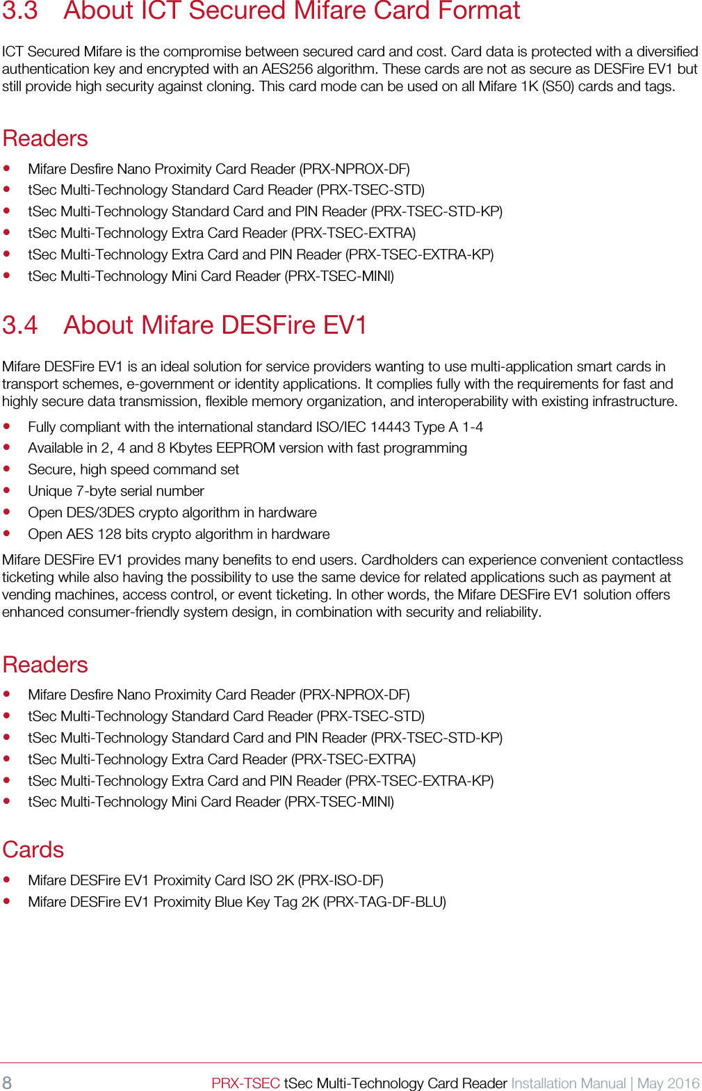 8 PRX-TSEC tSec Multi-Technology Card Reader Installation Manual | May 2016    3.3 About ICT Secured Mifare Card Format ICT Secured Mifare is the compromise between secured card and cost. Card data is protected with a diversified authentication key and encrypted with an AES256 algorithm. These cards are not as secure as DESFire EV1 but still provide high security against cloning. This card mode can be used on all Mifare 1K (S50) cards and tags. Readers  Mifare Desfire Nano Proximity Card Reader (PRX-NPROX-DF)  tSec Multi-Technology Standard Card Reader (PRX-TSEC-STD)  tSec Multi-Technology Standard Card and PIN Reader (PRX-TSEC-STD-KP)  tSec Multi-Technology Extra Card Reader (PRX-TSEC-EXTRA)  tSec Multi-Technology Extra Card and PIN Reader (PRX-TSEC-EXTRA-KP)  tSec Multi-Technology Mini Card Reader (PRX-TSEC-MINI) 3.4 About Mifare DESFire EV1 Mifare DESFire EV1 is an ideal solution for service providers wanting to use multi-application smart cards in transport schemes, e-government or identity applications. It complies fully with the requirements for fast and highly secure data transmission, flexible memory organization, and interoperability with existing infrastructure.    Fully compliant with the international standard ISO/IEC 14443 Type A 1-4    Available in 2, 4 and 8 Kbytes EEPROM version with fast programming  Secure, high speed command set  Unique 7-byte serial number  Open DES/3DES crypto algorithm in hardware  Open AES 128 bits crypto algorithm in hardware Mifare DESFire EV1 provides many benefits to end users. Cardholders can experience convenient contactless ticketing while also having the possibility to use the same device for related applications such as payment at vending machines, access control, or event ticketing. In other words, the Mifare DESFire EV1 solution offers enhanced consumer-friendly system design, in combination with security and reliability.   Readers  Mifare Desfire Nano Proximity Card Reader (PRX-NPROX-DF)  tSec Multi-Technology Standard Card Reader (PRX-TSEC-STD)  tSec Multi-Technology Standard Card and PIN Reader (PRX-TSEC-STD-KP)  tSec Multi-Technology Extra Card Reader (PRX-TSEC-EXTRA)  tSec Multi-Technology Extra Card and PIN Reader (PRX-TSEC-EXTRA-KP)  tSec Multi-Technology Mini Card Reader (PRX-TSEC-MINI) Cards  Mifare DESFire EV1 Proximity Card ISO 2K (PRX-ISO-DF)  Mifare DESFire EV1 Proximity Blue Key Tag 2K (PRX-TAG-DF-BLU)    