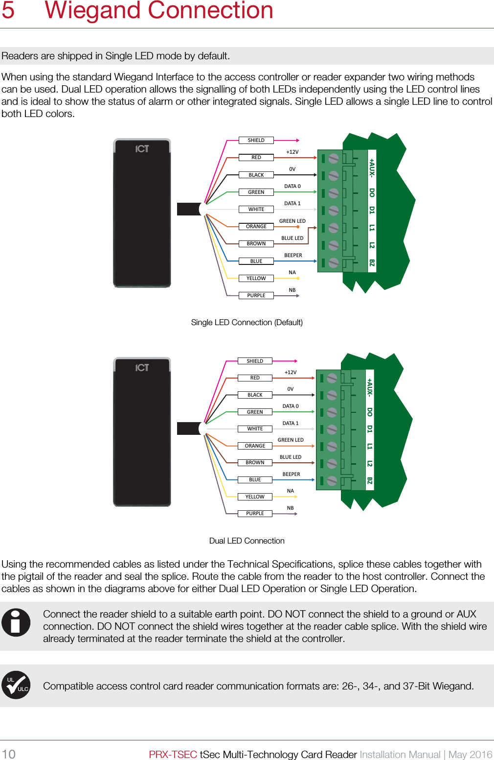 10 PRX-TSEC tSec Multi-Technology Card Reader Installation Manual | May 2016    5 Wiegand Connection Readers are shipped in Single LED mode by default. When using the standard Wiegand Interface to the access controller or reader expander two wiring methods can be used. Dual LED operation allows the signalling of both LEDs independently using the LED control lines and is ideal to show the status of alarm or other integrated signals. Single LED allows a single LED line to control both LED colors.  YELLOWPURPLEORANGEWHITEREDGREENBLACKBROWNBLUESHIELD+12V0VDATA 0DATA 1GREEN LEDBLUE LEDBEEPERNANB+AUX- DO L2D1 L1 BZ Single LED Connection (Default)  +AUX- DO L2D1 L1 BZYELLOWPURPLEORANGEWHITEREDGREENBLACKBROWNBLUESHIELD+12V0VDATA 0DATA 1GREEN LEDBLUE LEDBEEPERNANB Dual LED Connection Using the recommended cables as listed under the Technical Specifications, splice these cables together with the pigtail of the reader and seal the splice. Route the cable from the reader to the host controller. Connect the cables as shown in the diagrams above for either Dual LED Operation or Single LED Operation.   Connect the reader shield to a suitable earth point. DO NOT connect the shield to a ground or AUX connection. DO NOT connect the shield wires together at the reader cable splice. With the shield wire already terminated at the reader terminate the shield at the controller.    Compatible access control card reader communication formats are: 26-, 34-, and 37-Bit Wiegand.    iULULC