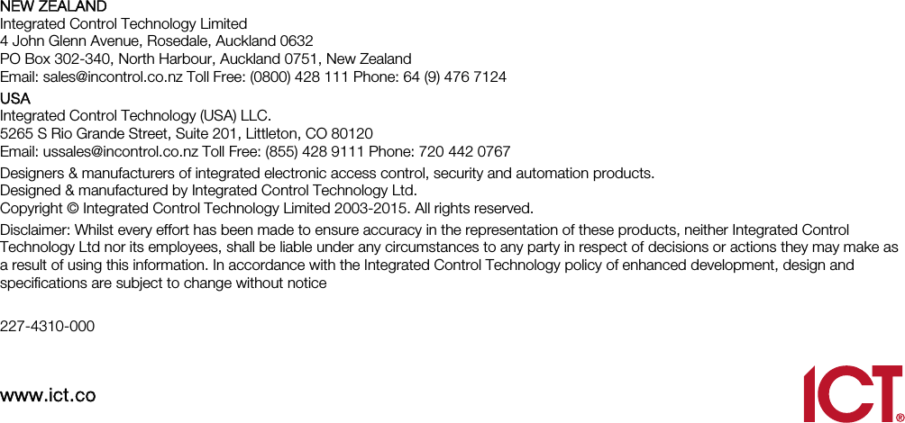    NEW ZEALAND Integrated Control Technology Limited 4 John Glenn Avenue, Rosedale, Auckland 0632 PO Box 302-340, North Harbour, Auckland 0751, New Zealand Email: sales@incontrol.co.nz Toll Free: (0800) 428 111 Phone: 64 (9) 476 7124 USA Integrated Control Technology (USA) LLC. 5265 S Rio Grande Street, Suite 201, Littleton, CO 80120 Email: ussales@incontrol.co.nz Toll Free: (855) 428 9111 Phone: 720 442 0767 Designers &amp; manufacturers of integrated electronic access control, security and automation products.   Designed &amp; manufactured by Integrated Control Technology Ltd.   Copyright © Integrated Control Technology Limited 2003-2015. All rights reserved. Disclaimer: Whilst every effort has been made to ensure accuracy in the representation of these products, neither Integrated Control Technology Ltd nor its employees, shall be liable under any circumstances to any party in respect of decisions or actions they may make as a result of using this information. In accordance with the Integrated Control Technology policy of enhanced development, design and specifications are subject to change without notice  227-4310-000  www.ict.co    