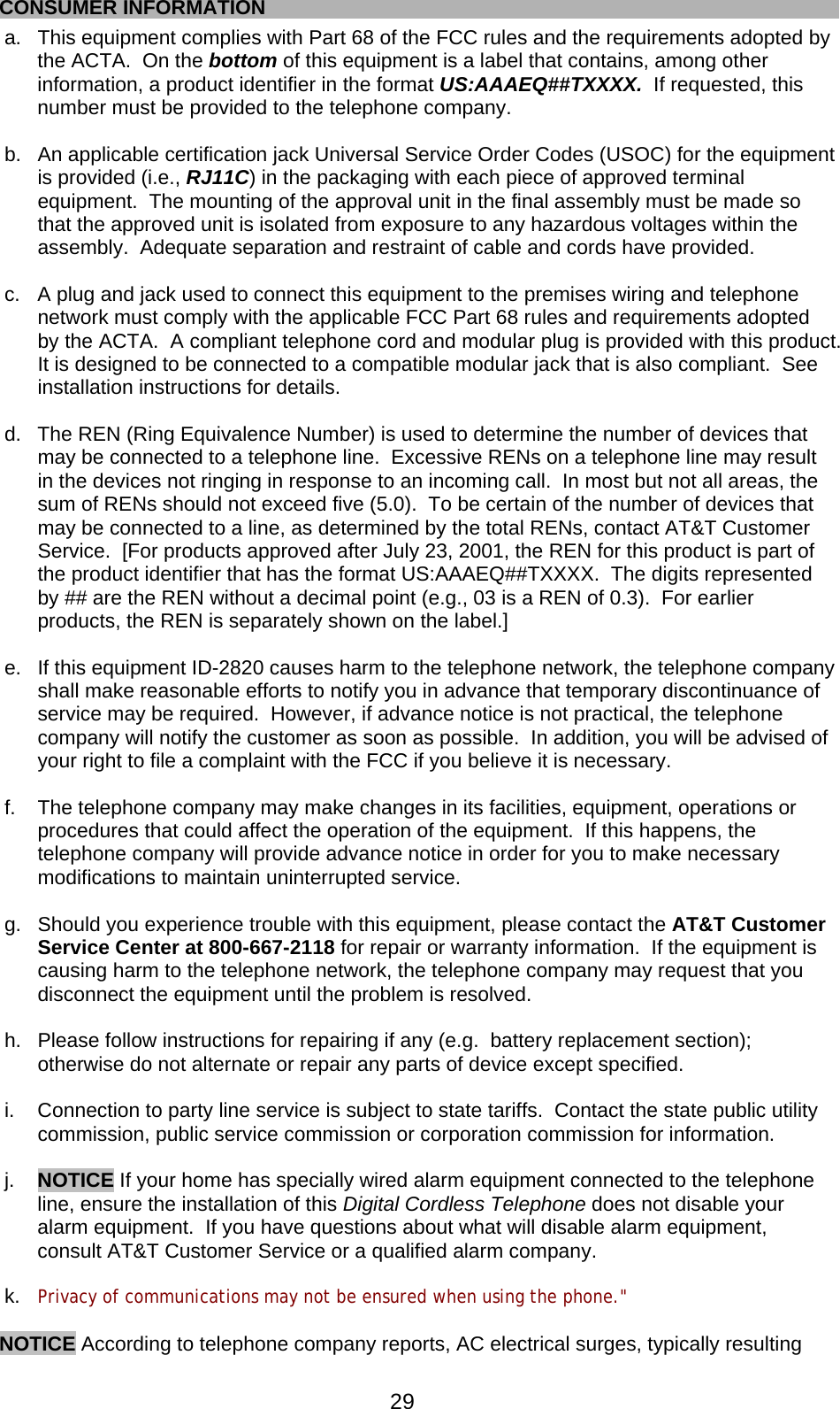  29   CONSUMER INFORMATION a.  This equipment complies with Part 68 of the FCC rules and the requirements adopted by the ACTA.  On the bottom of this equipment is a label that contains, among other information, a product identifier in the format US:AAAEQ##TXXXX.  If requested, this number must be provided to the telephone company.  b.  An applicable certification jack Universal Service Order Codes (USOC) for the equipment is provided (i.e., RJ11C) in the packaging with each piece of approved terminal equipment.  The mounting of the approval unit in the final assembly must be made so that the approved unit is isolated from exposure to any hazardous voltages within the assembly.  Adequate separation and restraint of cable and cords have provided.  c.  A plug and jack used to connect this equipment to the premises wiring and telephone network must comply with the applicable FCC Part 68 rules and requirements adopted by the ACTA.  A compliant telephone cord and modular plug is provided with this product.  It is designed to be connected to a compatible modular jack that is also compliant.  See installation instructions for details.  d.  The REN (Ring Equivalence Number) is used to determine the number of devices that may be connected to a telephone line.  Excessive RENs on a telephone line may result in the devices not ringing in response to an incoming call.  In most but not all areas, the sum of RENs should not exceed five (5.0).  To be certain of the number of devices that may be connected to a line, as determined by the total RENs, contact AT&amp;T Customer Service.  [For products approved after July 23, 2001, the REN for this product is part of the product identifier that has the format US:AAAEQ##TXXXX.  The digits represented by ## are the REN without a decimal point (e.g., 03 is a REN of 0.3).  For earlier products, the REN is separately shown on the label.]  e.  If this equipment ID-2820 causes harm to the telephone network, the telephone company shall make reasonable efforts to notify you in advance that temporary discontinuance of service may be required.  However, if advance notice is not practical, the telephone company will notify the customer as soon as possible.  In addition, you will be advised of your right to file a complaint with the FCC if you believe it is necessary.  f.  The telephone company may make changes in its facilities, equipment, operations or procedures that could affect the operation of the equipment.  If this happens, the telephone company will provide advance notice in order for you to make necessary modifications to maintain uninterrupted service.  g.  Should you experience trouble with this equipment, please contact the AT&amp;T Customer Service Center at 800-667-2118 for repair or warranty information.  If the equipment is causing harm to the telephone network, the telephone company may request that you disconnect the equipment until the problem is resolved.  h.  Please follow instructions for repairing if any (e.g.  battery replacement section); otherwise do not alternate or repair any parts of device except specified.  i.  Connection to party line service is subject to state tariffs.  Contact the state public utility commission, public service commission or corporation commission for information.  j.  NOTICE If your home has specially wired alarm equipment connected to the telephone line, ensure the installation of this Digital Cordless Telephone does not disable your alarm equipment.  If you have questions about what will disable alarm equipment, consult AT&amp;T Customer Service or a qualified alarm company.  k.  Privacy of communications may not be ensured when using the phone.&quot;  NOTICE According to telephone company reports, AC electrical surges, typically resulting 