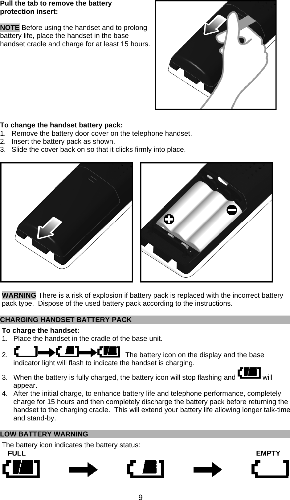  9  Pull the tab to remove the battery protection insert:    NOTE Before using the handset and to prolong battery life, place the handset in the base handset cradle and charge for at least 15 hours.            To change the handset battery pack: 1.  Remove the battery door cover on the telephone handset. 2.  Insert the battery pack as shown. 3.  Slide the cover back on so that it clicks firmly into place.    WARNING There is a risk of explosion if battery pack is replaced with the incorrect battery pack type.  Dispose of the used battery pack according to the instructions.  CHARGING HANDSET BATTERY PACK To charge the handset:  1.  Place the handset in the cradle of the base unit.  2.                                                           The battery icon on the display and the base indicator light will flash to indicate the handset is charging. 3.  When the battery is fully charged, the battery icon will stop flashing and   will appear. 4.  After the initial charge, to enhance battery life and telephone performance, completely charge for 15 hours and then completely discharge the battery pack before returning the handset to the charging cradle.  This will extend your battery life allowing longer talk-time and stand-by.  LOW BATTERY WARNING The battery icon indicates the battery status:    FULL          EMPTY  