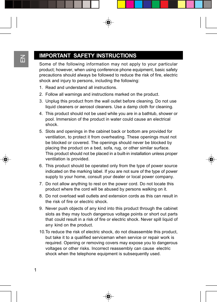 ENSome of the following information may not apply to your particularproduct; however, when using conference phone equipment, basic safetyprecautions should always be followed to reduce the risk of fire, electricshock and injury to persons, including the following:1. Read and understand all instructions.2. Follow all warnings and instructions marked on the product.3. Unplug this product from the wall outlet before cleaning. Do not useliquid cleaners or aerosol cleaners. Use a damp cloth for cleaning.4. This product should not be used while you are in a bathtub, shower orpool. Immersion of the product in water could cause an electricalshock.5. Slots and openings in the cabinet back or bottom are provided forventilation, to protect it from overheating. These openings must notbe blocked or covered. The openings should never be blocked byplacing the product on a bed, sofa, rug, or other similar surface.This product should not be placed in a built-in installation unless properventilation is provided.6. This product should be operated only from the type of power sourceindicated on the marking label. If you are not sure of the type of powersupply to your home, consult your dealer or local power company.7. Do not allow anything to rest on the power cord. Do not locate thisproduct where the cord will be abused by persons walking on it.8. Do not overload wall outlets and extension cords as this can result inthe risk of fire or electric shock.9. Never push objects of any kind into this product through the cabinetslots as they may touch dangerous voltage points or short out partsthat could result in a risk of fire or electric shock. Never spill liquid ofany kind on the product.10.To reduce the risk of electric shock, do not disassemble this product,but take it to a qualified serviceman when service or repair work isrequired. Opening or removing covers may expose you to dangerousvoltages or other risks. Incorrect reassembly can cause electricshock when the telephone equipment is subsequently used.1IMPORTANT   SAFETY  INSTRUCTIONS
