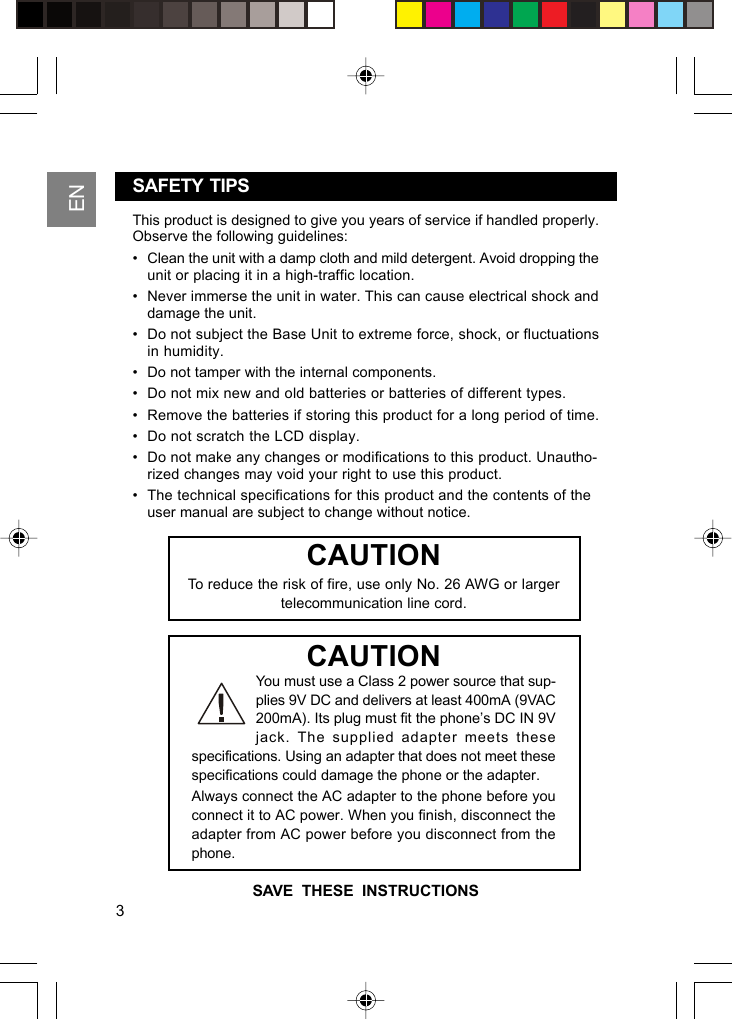 ENSAFETY  TIPSThis product is designed to give you years of service if handled properly.Observe the following guidelines:• Clean the unit with a damp cloth and mild detergent. Avoid dropping theunit or placing it in a high-traffic location.• Never immerse the unit in water. This can cause electrical shock anddamage the unit.• Do not subject the Base Unit to extreme force, shock, or fluctuationsin humidity.• Do not tamper with the internal components.• Do not mix new and old batteries or batteries of different types.• Remove the batteries if storing this product for a long period of time.• Do not scratch the LCD display.• Do not make any changes or modifications to this product. Unautho-rized changes may void your right to use this product.• The technical specifications for this product and the contents of theuser manual are subject to change without notice.You must use a Class 2 power source that sup-plies 9V DC and delivers at least 400mA (9VAC200mA). Its plug must fit the phone’s DC IN 9Vjack. The supplied adapter meets thesespecifications. Using an adapter that does not meet thesespecifications could damage the phone or the adapter.Always connect the AC adapter to the phone before youconnect it to AC power. When you finish, disconnect theadapter from AC power before you disconnect from thephone.CAUTIONCAUTIONTo reduce the risk of fire, use only No. 26 AWG or largertelecommunication line cord.SAVE  THESE  INSTRUCTIONS3