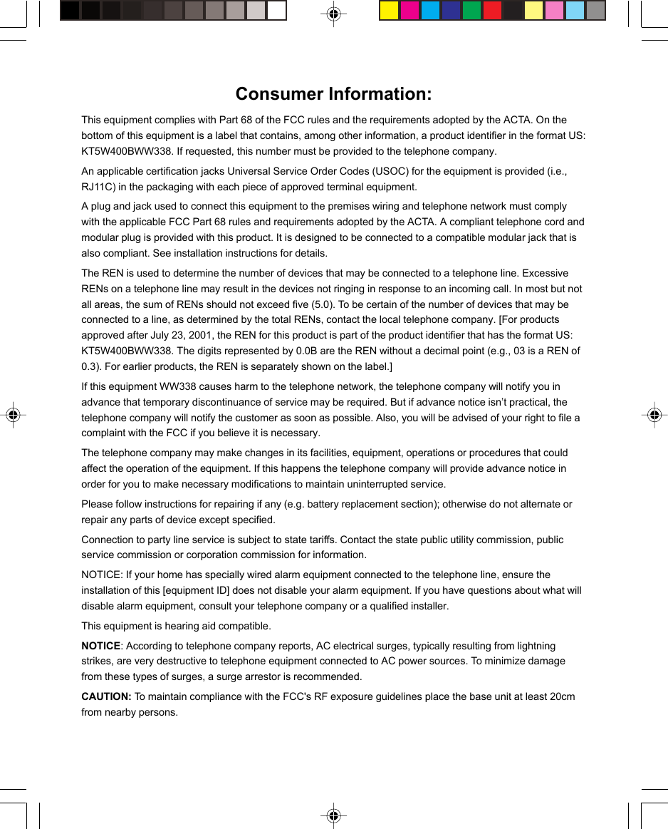 Consumer Information:This equipment complies with Part 68 of the FCC rules and the requirements adopted by the ACTA. On thebottom of this equipment is a label that contains, among other information, a product identifier in the format US:KT5W400BWW338. If requested, this number must be provided to the telephone company.An applicable certification jacks Universal Service Order Codes (USOC) for the equipment is provided (i.e.,RJ11C) in the packaging with each piece of approved terminal equipment.A plug and jack used to connect this equipment to the premises wiring and telephone network must complywith the applicable FCC Part 68 rules and requirements adopted by the ACTA. A compliant telephone cord andmodular plug is provided with this product. It is designed to be connected to a compatible modular jack that isalso compliant. See installation instructions for details.The REN is used to determine the number of devices that may be connected to a telephone line. ExcessiveRENs on a telephone line may result in the devices not ringing in response to an incoming call. In most but notall areas, the sum of RENs should not exceed five (5.0). To be certain of the number of devices that may beconnected to a line, as determined by the total RENs, contact the local telephone company. [For productsapproved after July 23, 2001, the REN for this product is part of the product identifier that has the format US:KT5W400BWW338. The digits represented by 0.0B are the REN without a decimal point (e.g., 03 is a REN of0.3). For earlier products, the REN is separately shown on the label.]If this equipment WW338 causes harm to the telephone network, the telephone company will notify you inadvance that temporary discontinuance of service may be required. But if advance notice isn’t practical, thetelephone company will notify the customer as soon as possible. Also, you will be advised of your right to file acomplaint with the FCC if you believe it is necessary.The telephone company may make changes in its facilities, equipment, operations or procedures that couldaffect the operation of the equipment. If this happens the telephone company will provide advance notice inorder for you to make necessary modifications to maintain uninterrupted service.Please follow instructions for repairing if any (e.g. battery replacement section); otherwise do not alternate orrepair any parts of device except specified.Connection to party line service is subject to state tariffs. Contact the state public utility commission, publicservice commission or corporation commission for information.NOTICE: If your home has specially wired alarm equipment connected to the telephone line, ensure theinstallation of this [equipment ID] does not disable your alarm equipment. If you have questions about what willdisable alarm equipment, consult your telephone company or a qualified installer.This equipment is hearing aid compatible.NOTICE: According to telephone company reports, AC electrical surges, typically resulting from lightningstrikes, are very destructive to telephone equipment connected to AC power sources. To minimize damagefrom these types of surges, a surge arrestor is recommended.CAUTION: To maintain compliance with the FCC&apos;s RF exposure guidelines place the base unit at least 20cmfrom nearby persons.