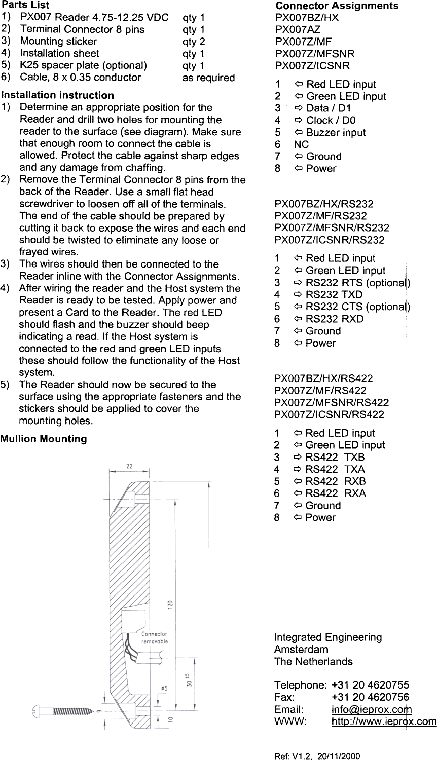 Connector  AssignmentsPXOO7BZ/HXPXOO7AZPXOO7Z/MFPXOO7Z/MFSNRPXOO7Z/ICSNR1  <;::J Red  LED  input2  <;::J Green  LED  input3  q  Data  /  D14  q  Clock  /  DO5  <;::J Buzzer  input6  NC7  <;::J Ground8  <;::JPowerPXOO7BZ/HX/RS232PXOO7Z/MF/RS232PXOO7Z/MFSNR/RS232PXOO7Z/ICSN  R/RS2321  <:::J Red  LED  input2  <:::J Green  LED  input  i3  q  RS232  RTS  (optiona~)4  q  RS232  TXD5  <:::J RS232  CTS  (optionaO6  <:::J RS232  RXD7  <:::J Ground8  <:::J PowerPXOO7BZ/HX/RS422PXOO7Z/MF/RS422PXOO7Z/MFSNR/RS422PXOO7Z/ICSNR/RS4221  ?  Red  LED  input2  ?  Green  LED  input3  c::> RS422  TXB4  c::> RS422  TXA5  ?  RS422  RXB6  ?  RS422  RXA7  ?  Ground8  ?PowerParts  List1)  PXO07 Reader  4.75-12.25  VDC  qty  12)  Terminal  Connector  8 pins  qty  13)  Mounting  sticker  qty  24)  Installation  sheet  qty  15)  K25  spacer  plate  (optional)  qty  16)  Cable,  8 x 0.35  conductor  as  requiredInstallation  instruction1)  Determine  an appropriate  position  for theReader  and  drill  two  holes  for  mounting  thereader  to  the  surface  (see  diagram).  Make  surethat  enough  room  to connect  the  cable  isallowed.  Protect  the  cable  against  sharp  edgesand  any  damage  from  chaffing.2)  Remove  the  Terminal  Connector  8 pins  from  theback  of the  Reader.  Use  a small  flat  headscrewdriver  to loosen  off  all  of the  terminals.The  end  of the  cable  should  be prepared  bycutting  it back  to expose  the  wires  and  each  endshould  be  twisted  to  eliminate  any  loose  orfrayed  wires.3)  The  wires  should  then  be connected  to theReader  inline  with  the  Connector  Assignments.4)  After  wiring  the  reader  and  the  Host  system  theReader  is ready  to  be tested.  Apply  power  andpresent  a Card  to the  Reader.  The  red  LEDshould  flash  and  the  buzzer  should  beepindicating  a read.  If the  Host  system  isconnected  to the  red  and  green  LED  inputsthese  should  follow  the  functionality  of the  Hostsystem.5)  The  Reader  should  now  be secured  to thesurface  using  the  appropriate  fasteners  and  thestickers  should  be  applied  to cover  themounting  holes.Mullion  MountingIntegrated  EngineeringAmsterdamThe  NetherlandsTelephone:  +31  204620755Fax:  +31  204620756Email:  info@ieprox.co$}WWW:  http://www.iepr~x.comRef:  V1.2,  20/11/2000