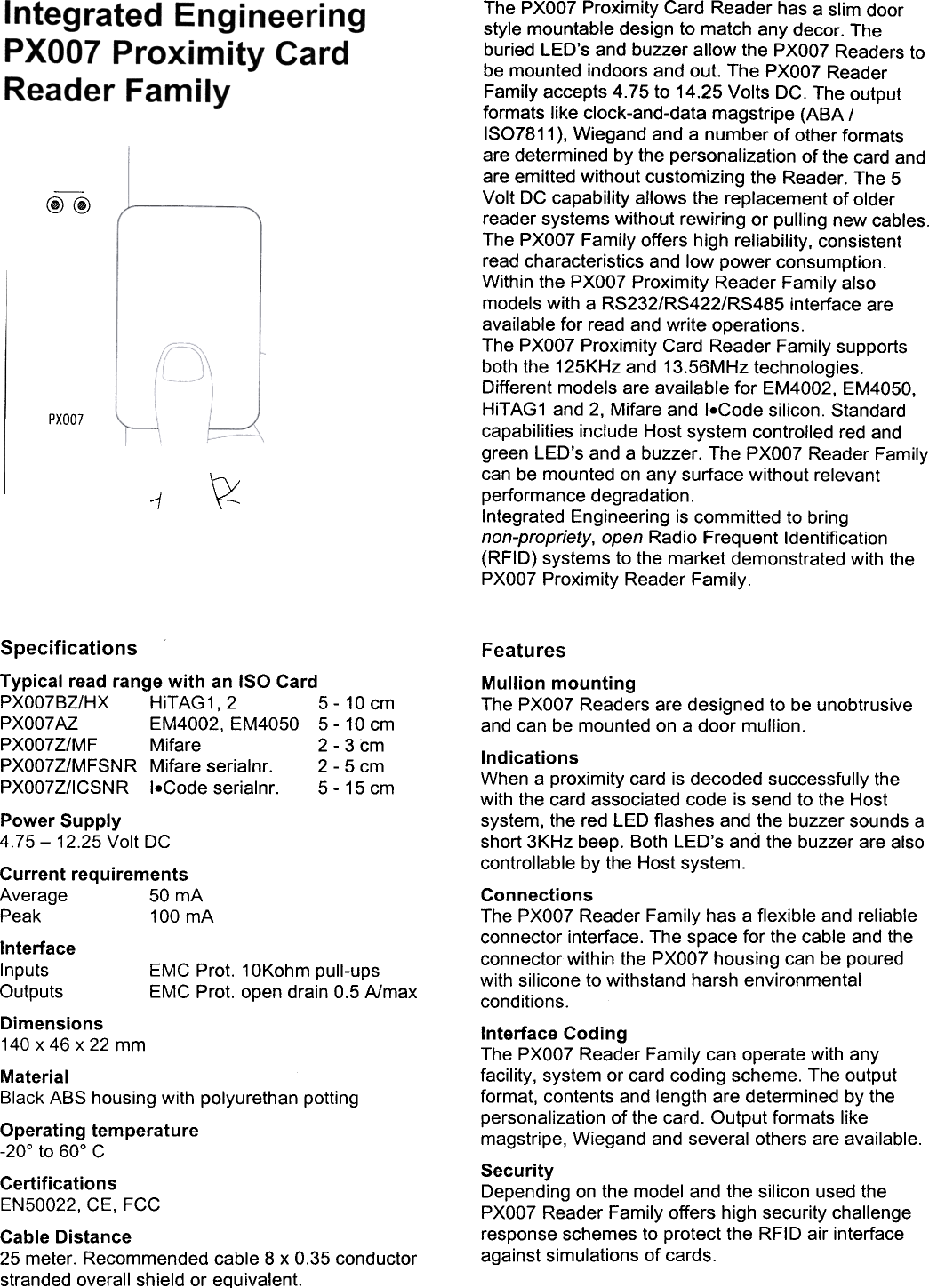 @@PXOO7~1The  PXOO7 Proximity  Card  Reader  has  a slim  doorstyle  mountable  design  to match  any  decor.  Theburied  LED's  and  buzzer  allow  the  PXOO7 Readers  tobe  mounted  indoors  and  out.  The  PXOO7 ReaderFamily  accepts  4.75  to  14.25  Volts  DC.  The  outputformats  like  clock-and-data  magstripe  (ABA  /ISO7811 ), Wiegand  and  a number  of other  formatsare  determined  by the  personalization  of the  card  andare  emitted  without  customizing  the  Reader.  The  5Volt  DC  capability  allows  the  replacement  of olderreader  systems  without  rewiring  or  pulling  new  cables.The  PXOO7 Family  offers  high  reliability,  consistentread  characteristics  and  low  power  consumption.Within  the  PXOO7 Proximity  Reader  Family  alsomodels  with  a RS232/RS422/RS485  interface  areavailable  for  read  and  write  operations.The  PXOO7 Proximity  Card  Reader  Family  supportsboth  the  125KHz  and  13.56MHz  technologies.Different  models  are  available  for  EM4002,  EM4050,HiTAG1  and  2,  Mifare  and  I.Code  silicon.  Standardcapabilities  include  Host  system  controlled  red  andgreen  LED's  and  a buzzer.  The  PXOO7 Reader  Familycan  be  mounted  on  any  surface  without  relevantperformance  degradation.Integrated  Engineering  is committed  to  bringnon-propriety,  open  Radio  Frequent  Identification(RFID)  systems  to  the  market  demonstrated  with  thePXOO7 Proximity  Reader  Family.SpecificationsTypical  read  range  with  an  ISO  CardPXO07BZ/HX  HiTAG1,  2  5-  10  cmPXO07AZ  EM4002,  EM4050  5-  10  cmPXO07Z/MF  Mifare  2  -3  cmPXO07Z/MFSNR  Mifare  serialnr.  2-  5  cmPXO07Z/ICSNR  I.Code  serialnr.  5-  15  cmPower  Supply4.75-  12.25  Volt  DCCurrent  requirementsAverage  50  mAPeak  100  mAInterfaceInputs  EMC  Prot.  10Kohm  pull-upsOutputs  EMC  Prot.  open  drain  0.5  A/maxDimensions140  x  46  x  22  mmMaterialBlack  ABS  housing  with  polyurethan  pottingOperating  temperature-20&deg;  to  60&deg;  CCertificationsEN50022,  CE,  FCCCable  Distance25  meter.  Recommended  cable  8  x  0.35  conductorstranded  overall  shield  or  equivalent.FeaturesMullion  mountingThe  PXOO7 Readers  are  designed  to  be unobtrusiveand  can  be  mounted  on  a door  mullion.IndicationsWhen  a proximity  card  is decoded  successfully  thewith  the  card  associated  code  is send  to the  Hostsystem,  the  red  LED  flashes  and  the  buzzer  sounds  ashort  3KHz  beep.  Both  LED's  and  the  buzzer  are  alsocontrollable  by the  Host  system.ConnectionsThe  PXOO7 Reader  Family  has  a flexible  and  reliableconnector  interface.  The  space  for  the  cable  and  theconnector  within  the  PXOO7 housing  can  be  pouredwith  silicone  to withstand  harsh  environmentalconditions.Interface  CodingThe  PXOO7 Reader  Family  can  operate  with  anyfacility,  system  or card  coding  scheme.  The  outputformat,  contents  and  length  are  determined  by thepersonalization  of  the  card.  Output  formats  likemagstripe,  Wiegand  and  several  others  are  available.SecurityDepending  on  the  model  and  the  silicon  used  thePXOO7 Reader  Family  offers  high  security  challengeresponse  schemes  to  protect  the  RFID  air  interfaceagainst  simulations  of cards.