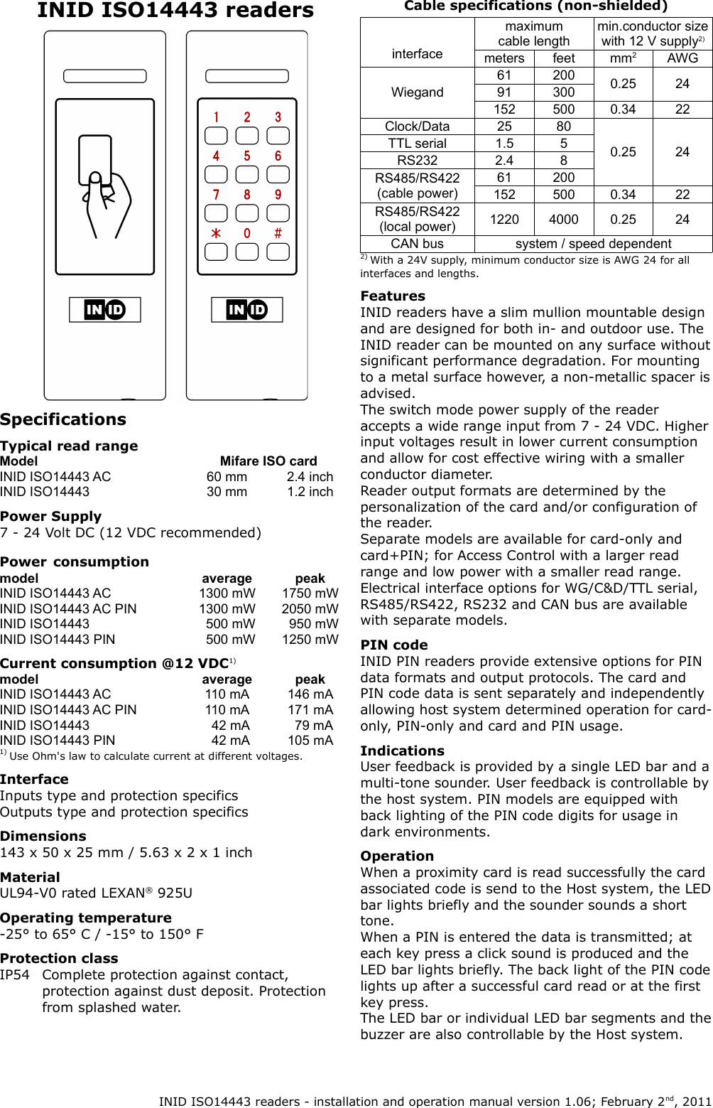 INID ISO14443 readersSpecificationsTypical read rangeModel Mifare ISO cardINID ISO14443 AC 60 mm 2.4 inchINID ISO14443 30 mm 1.2 inchPower Supply7 - 24 Volt DC (12 VDC recommended)Power consumptionmodel average peakINID ISO14443 AC 1300 mW 1750 mWINID ISO14443 AC PIN 1300 mW 2050 mWINID ISO14443   500 mW   950 mWINID ISO14443 PIN   500 mW 1250 mWCurrent consumption @12 VDC1)model average peakINID ISO14443 AC 110 mA 146 mAINID ISO14443 AC PIN 110 mA 171 mAINID ISO14443   42 mA   79 mAINID ISO14443 PIN   42 mA 105 mA1) Use Ohm's law to calculate current at different voltages.InterfaceInputs type and protection specificsOutputs type and protection specificsDimensions143 x 50 x 25 mm / 5.63 x 2 x 1 inchMaterialUL94-V0 rated LEXAN&reg; 925UOperating temperature-25&deg; to 65&deg; C / -15&deg; to 150&deg; FProtection classIP54 Complete protection against contact, protection against dust deposit. Protection from splashed water.Cable specifications (non-shielded)interfacemaximum cable lengthmin.conductor size with 12 V supply2)meters feet mm2AWGWiegand61 200 0.25 2491 300152 500 0.34 22Clock/Data 25 800.25 24TTL serial 1.5 5RS232 2.4 8RS485/RS422 (cable power)61 200152 500 0.34 22RS485/RS422 (local power) 1220 4000 0.25 24CAN bus system / speed dependent2) With a 24V supply, minimum conductor size is AWG 24 for all interfaces and lengths.FeaturesINID readers have a slim mullion mountable design and are designed for both in- and outdoor use. The INID reader can be mounted on any surface without significant performance degradation. For mounting to a metal surface however, a non-metallic spacer is advised.The switch mode power supply of the reader accepts a wide range input from 7 - 24 VDC. Higher input voltages result in lower current consumption and allow for cost effective wiring with a smaller conductor diameter.Reader output formats are determined by the personalization of the card and/or configuration of the reader.Separate models are available for card-only and card+PIN; for Access Control with a larger read range and low power with a smaller read range.Electrical interface options for WG/C&amp;D/TTL serial, RS485/RS422, RS232 and CAN bus are available with separate models.PIN codeINID PIN readers provide extensive options for PIN data formats and output protocols. The card and PIN code data is sent separately and independently allowing host system determined operation for card-only, PIN-only and card and PIN usage.IndicationsUser feedback is provided by a single LED bar and a multi-tone sounder. User feedback is controllable by the host system. PIN models are equipped with back lighting of the PIN code digits for usage in dark environments.OperationWhen a proximity card is read successfully the card associated code is send to the Host system, the LED bar lights briefly and the sounder sounds a short tone.When a PIN is entered the data is transmitted; at each key press a click sound is produced and the LED bar lights briefly. The back light of the PIN code lights up after a successful card read or at the first key press.The LED bar or individual LED bar segments and the buzzer are also controllable by the Host system. INID ISO14443 readers - installation and operation manual version 1.06; February 2nd, 2011